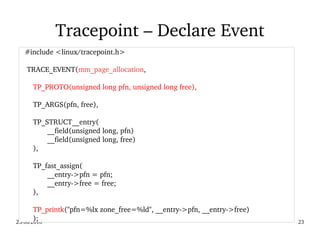 02/09/2016 23
Tracepoint – Declare Event
   #include <linux/tracepoint.h>
  
    TRACE_EVENT(mm_page_allocation,
TP_PROTO(unsigned long pfn, unsigned long free),
TP_ARGS(pfn, free),
TP_STRUCT__entry(
__field(unsigned long, pfn)
__field(unsigned long, free)
),
TP_fast_assign(
__entry­>pfn = pfn;
__entry­>free = free;
),
TP_printk("pfn=%lx zone_free=%ld", __entry­>pfn, __entry­>free)
);
 