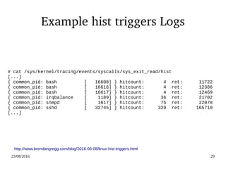 02/09/2016 29
Example hist triggers Logs
# cat /sys/kernel/tracing/events/syscalls/sys_exit_read/hist
[...]
{ common_pid: bash [ 16608] } hitcount: 4 ret: 11722
{ common_pid: bash [ 16616] } hitcount: 4 ret: 12386
{ common_pid: bash [ 16617] } hitcount: 4 ret: 12469
{ common_pid: irqbalance [ 1189] } hitcount: 36 ret: 21702
{ common_pid: snmpd [ 1617] } hitcount: 75 ret: 22078
{ common_pid: sshd [ 32745] } hitcount: 329 ret: 165710
[...]
http://www.brendangregg.com/blog/2016-06-08/linux-hist-triggers.html
 