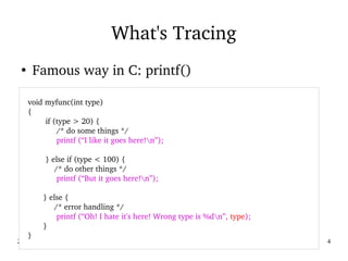 02/09/2016 4
What's Tracing
●
Famous way in C: printf()
   
    void myfunc(int type)
    {
            if (type > 20) {
                 /* do some things */
                 printf (“I like it goes here!n”);
            } else if (type < 100) {
                /* do other things */
                 printf (“But it goes here!n”);
           } else {
                /* error handling */
                 printf (“Oh! I hate it's here! Wrong type is %dn”, type);
           }        
    }
 