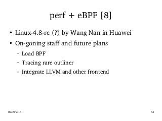 02/09/2016 64
perf + eBPF [8]
●
Linux­4.8­rc (?) by Wang Nan in Huawei
●
On­goning staff and future plans
– Load BPF
– Tracing rare outliner
– Integrate LLVM and other frontend
 