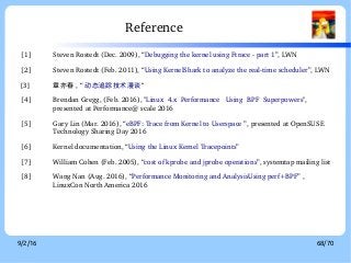9/2/16 68/70
Reference
[1] Steven Rostedt (Dec. 2009), “Debugging the kernel using Ftrace ­ part 1”, LWN
[2] Steven Rostedt (Feb. 2011), “Using KernelShark to analyze the real­time scheduler”, LWN
[3] 章亦春 , “ 动态追踪技术漫谈”
[4] Brendan Gregg, (Feb. 2016), "Linux  4.x  Performance   Using  BPF  Superpowers", 
presented at Performance@ scale 2016
[5] Gary Lin (Mar. 2016), “eBPF: Trace from Kernel to Userspace ”, presented at OpenSUSE 
Technology Sharing Day 2016
[6] Kernel documentation, “Using the Linux Kernel Tracepoints”
[7] William Cohen (Feb. 2005), “cost of kprobe and jprobe operations”, systemtap mailing list
[8] Wang Nan (Aug. 2016), “Performance Monitoring and AnalysisUsing perf+BPF” , 
LinuxCon North America 2016
 