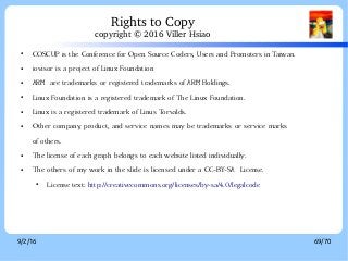 9/2/16 69/70
● COSCUP is the Conference for Open Source Coders, Users and Promoters in Taiwan.
● iovisor is a project of Linux Foundation
● ARM are trademarks or registered trademarks of ARM Holdings.
● Linux Foundation is a registered trademark of The Linux Foundation.
● Linux is a registered trademark of Linus Torvalds.
● Other company, product, and service names may be trademarks or service marks
of others.
● The license of each graph belongs to each website listed individually.
● The others of my work in the slide is licensed under a CC-BY-SA License.
● License text: http://creativecommons.org/licenses/by-sa/4.0/legalcode
Rights to Copy
copyright © 2016 Viller Hsiao
 
