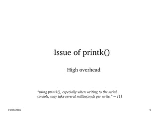 02/09/2016 9
Issue of printk()
High overhead
“using printk(), especially when writing to the serial 
console, may take several milliseconds per write.” ~ [1]
 