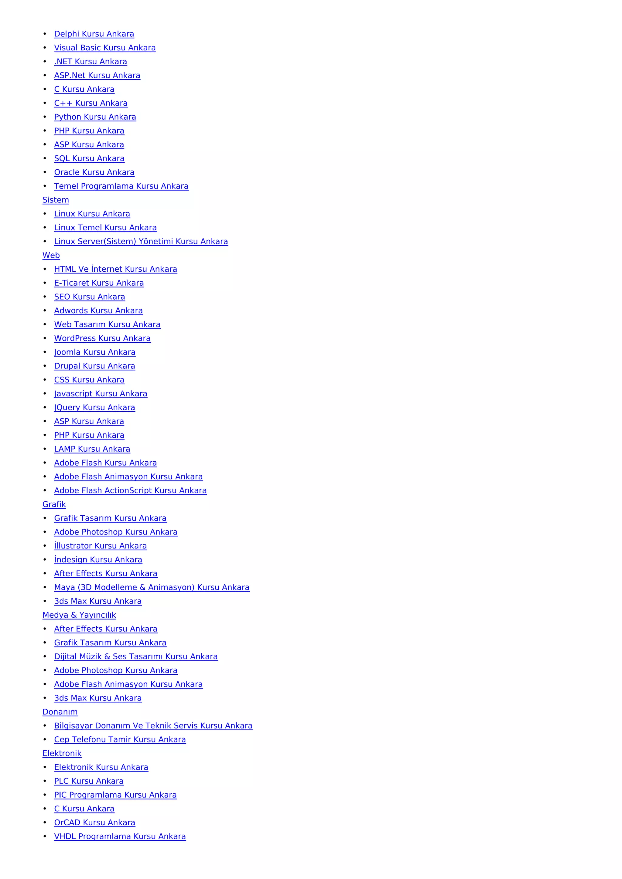 • Delphi Kursu Ankara
• Visual Basic Kursu Ankara
• .NET Kursu Ankara
• ASP.Net Kursu Ankara
• C Kursu Ankara
• C++ Kursu Ankara
• Python Kursu Ankara
• PHP Kursu Ankara
• ASP Kursu Ankara
• SQL Kursu Ankara
• Oracle Kursu Ankara
• Temel Programlama Kursu Ankara
Sistem
• Linux Kursu Ankara
• Linux Temel Kursu Ankara
• Linux Server(Sistem) Yönetimi Kursu Ankara
Web
• HTML Ve İnternet Kursu Ankara
• E-Ticaret Kursu Ankara
• SEO Kursu Ankara
• Adwords Kursu Ankara
• Web Tasarım Kursu Ankara
• WordPress Kursu Ankara
• Joomla Kursu Ankara
• Drupal Kursu Ankara
• CSS Kursu Ankara
• Javascript Kursu Ankara
• JQuery Kursu Ankara
• ASP Kursu Ankara
• PHP Kursu Ankara
• LAMP Kursu Ankara
• Adobe Flash Kursu Ankara
• Adobe Flash Animasyon Kursu Ankara
• Adobe Flash ActionScript Kursu Ankara
Grafik
• Grafik Tasarım Kursu Ankara
• Adobe Photoshop Kursu Ankara
• İllustrator Kursu Ankara
• İndesign Kursu Ankara
• After Effects Kursu Ankara
• Maya (3D Modelleme & Animasyon) Kursu Ankara
• 3ds Max Kursu Ankara
Medya & Yayıncılık
• After Effects Kursu Ankara
• Grafik Tasarım Kursu Ankara
• Dijital Müzik & Ses Tasarımı Kursu Ankara
• Adobe Photoshop Kursu Ankara
• Adobe Flash Animasyon Kursu Ankara
• 3ds Max Kursu Ankara
Donanım
• Bilgisayar Donanım Ve Teknik Servis Kursu Ankara
• Cep Telefonu Tamir Kursu Ankara
Elektronik
• Elektronik Kursu Ankara
• PLC Kursu Ankara
• PIC Programlama Kursu Ankara
• C Kursu Ankara
• OrCAD Kursu Ankara
• VHDL Programlama Kursu Ankara
 