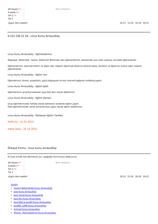 Ad Soyad (*)     :                                  Bize mesajınız
E-posta (*)      :
Tel 1 (*)        :
Tel 2            :

Uygun ders saatleri                                                                                                10-13   13-16   16-19   19-22  




0 212 236 22 18 - Linux Kursu Arnavutköy




Linux Kursu Arnavutköy - Eğitmenlerimiz

Bilgisayar, Matematik, Yazılım, Elektronik Mühendisi olan eğitmenlerimiz, alanlarında uzun yıllar çalışmış, tecrübeli eğitmenlerdir.


Eğitmenlerimiz; alanında birikim ve bilgisi olan, bilgisini öğrenciye aktarma yetisine sahip, kendisini ve öğrenciyi motive eden, başarılı
eğitmenlerdir.

Linux Kursu Arnavutköy - Eğitim Yeri

Eğitimlerimiz; klimalı, projektörlü, güçlü bilgisayarlı ve hızlı internet bağlantılı sınıflarda yapılır.

Linux Kursu Arnavutköy - Eğitim Şekli

Eğitimlerimizi, grup'lara katılarak veya özel ders olarak alabilirsiniz.

Linux Kursu Arnavutköy - Eğitim Zamanı

Grup eğitimlerimizde; haftalık olarak belirlenen sürelerde eğitim yapılır.
Özel eğitimlerimizde; kendi zamanlarınıza uygun olarak eğitim alabilirsiniz.



Linux Kursu Arnavutköy - Planlanan Eğitim Tarihleri

Hafta İçi : 11 01 2012


Hafta Sonu : 31 12 2011




Önkayıt Formu - linux kursu arnavutköy


En kısa sürede size dönmemiz için, aşağıdaki formumuzu doldurunuz.

Ad Soyad (*)     :                                  Bize mesajınız
E-posta (*)      :
Tel 1 (*)        :
Tel 2            :

Uygun ders saatleri                                                                                                10-13   13-16   16-19   19-22  



   Yazılım
   • Yazılım Mühendisliği Kursu Arnavutköy
   • Java Kursu Arnavutköy
   • Java Temel Kursu Arnavutköy
   • Java İleri Kursu Arnavutköy
   • Java Web & JavaEE Kursu Arnavutköy
   • JavaME / J2ME Kursu Arnavutköy
   • Android Kursu Arnavutköy
   • iPhone - iPad Geliştirme Kursu Arnavutköy
 