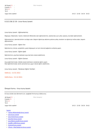 Ad Soyad (*)     :                                  Bize mesajınız
E-posta (*)      :
Tel 1 (*)        :
Tel 2            :

Uygun ders saatleri                                                                                                10-13   13-16   16-19   19-22  




0 212 236 22 18 - Linux Kursu Levent




Linux Kursu Levent - Eğitmenlerimiz

Bilgisayar, Matematik, Yazılım, Elektronik Mühendisi olan eğitmenlerimiz, alanlarında uzun yıllar çalışmış, tecrübeli eğitmenlerdir.


Eğitmenlerimiz; alanında birikim ve bilgisi olan, bilgisini öğrenciye aktarma yetisine sahip, kendisini ve öğrenciyi motive eden, başarılı
eğitmenlerdir.

Linux Kursu Levent - Eğitim Yeri

Eğitimlerimiz; klimalı, projektörlü, güçlü bilgisayarlı ve hızlı internet bağlantılı sınıflarda yapılır.

Linux Kursu Levent - Eğitim Şekli

Eğitimlerimizi, grup'lara katılarak veya özel ders olarak alabilirsiniz.

Linux Kursu Levent - Eğitim Zamanı

Grup eğitimlerimizde; haftalık olarak belirlenen sürelerde eğitim yapılır.
Özel eğitimlerimizde; kendi zamanlarınıza uygun olarak eğitim alabilirsiniz.



Linux Kursu Levent - Planlanan Eğitim Tarihleri

Hafta İçi : 11 01 2012


Hafta Sonu : 31 12 2011




Önkayıt Formu - linux kursu levent


En kısa sürede size dönmemiz için, aşağıdaki formumuzu doldurunuz.

Ad Soyad (*)     :                                  Bize mesajınız
E-posta (*)      :
Tel 1 (*)        :
Tel 2            :

Uygun ders saatleri                                                                                                10-13   13-16   16-19   19-22  



   Yazılım
   • Yazılım Mühendisliği Kursu Levent
   • Java Kursu Levent
   • Java Temel Kursu Levent
   • Java İleri Kursu Levent
   • Java Web & JavaEE Kursu Levent
   • JavaME / J2ME Kursu Levent
   • Android Kursu Levent
   • iPhone - iPad Geliştirme Kursu Levent
 