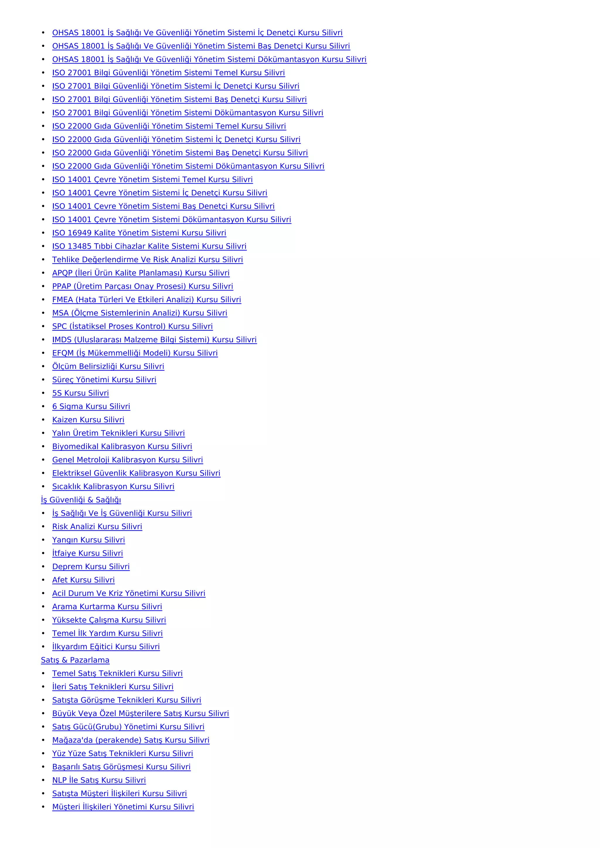 • OHSAS 18001 İş Sağlığı Ve Güvenliği Yönetim Sistemi İç Denetçi Kursu Silivri
• OHSAS 18001 İş Sağlığı Ve Güvenliği Yönetim Sistemi Baş Denetçi Kursu Silivri
• OHSAS 18001 İş Sağlığı Ve Güvenliği Yönetim Sistemi Dökümantasyon Kursu Silivri
• ISO 27001 Bilgi Güvenliği Yönetim Sistemi Temel Kursu Silivri
• ISO 27001 Bilgi Güvenliği Yönetim Sistemi İç Denetçi Kursu Silivri
• ISO 27001 Bilgi Güvenliği Yönetim Sistemi Baş Denetçi Kursu Silivri
• ISO 27001 Bilgi Güvenliği Yönetim Sistemi Dökümantasyon Kursu Silivri
• ISO 22000 Gıda Güvenliği Yönetim Sistemi Temel Kursu Silivri
• ISO 22000 Gıda Güvenliği Yönetim Sistemi İç Denetçi Kursu Silivri
• ISO 22000 Gıda Güvenliği Yönetim Sistemi Baş Denetçi Kursu Silivri
• ISO 22000 Gıda Güvenliği Yönetim Sistemi Dökümantasyon Kursu Silivri
• ISO 14001 Çevre Yönetim Sistemi Temel Kursu Silivri
• ISO 14001 Çevre Yönetim Sistemi İç Denetçi Kursu Silivri
• ISO 14001 Çevre Yönetim Sistemi Baş Denetçi Kursu Silivri
• ISO 14001 Çevre Yönetim Sistemi Dökümantasyon Kursu Silivri
• ISO 16949 Kalite Yönetim Sistemi Kursu Silivri
• ISO 13485 Tıbbi Cihazlar Kalite Sistemi Kursu Silivri
• Tehlike Değerlendirme Ve Risk Analizi Kursu Silivri
• APQP (İleri Ürün Kalite Planlaması) Kursu Silivri
• PPAP (Üretim Parçası Onay Prosesi) Kursu Silivri
• FMEA (Hata Türleri Ve Etkileri Analizi) Kursu Silivri
• MSA (Ölçme Sistemlerinin Analizi) Kursu Silivri
• SPC (İstatiksel Proses Kontrol) Kursu Silivri
• IMDS (Uluslararası Malzeme Bilgi Sistemi) Kursu Silivri
• EFQM (İş Mükemmelliği Modeli) Kursu Silivri
• Ölçüm Belirsizliği Kursu Silivri
• Süreç Yönetimi Kursu Silivri
• 5S Kursu Silivri
• 6 Sigma Kursu Silivri
• Kaizen Kursu Silivri
• Yalın Üretim Teknikleri Kursu Silivri
• Biyomedikal Kalibrasyon Kursu Silivri
• Genel Metroloji Kalibrasyon Kursu Silivri
• Elektriksel Güvenlik Kalibrasyon Kursu Silivri
• Sıcaklık Kalibrasyon Kursu Silivri
İş Güvenliği & Sağlığı
• İş Sağlığı Ve İş Güvenliği Kursu Silivri
• Risk Analizi Kursu Silivri
• Yangın Kursu Silivri
• İtfaiye Kursu Silivri
• Deprem Kursu Silivri
• Afet Kursu Silivri
• Acil Durum Ve Kriz Yönetimi Kursu Silivri
• Arama Kurtarma Kursu Silivri
• Yüksekte Çalışma Kursu Silivri
• Temel İlk Yardım Kursu Silivri
• İlkyardım Eğitici Kursu Silivri
Satış & Pazarlama
• Temel Satış Teknikleri Kursu Silivri
• İleri Satış Teknikleri Kursu Silivri
• Satışta Görüşme Teknikleri Kursu Silivri
• Büyük Veya Özel Müşterilere Satış Kursu Silivri
• Satış Gücü(Grubu) Yönetimi Kursu Silivri
• Mağaza'da (perakende) Satış Kursu Silivri
• Yüz Yüze Satış Teknikleri Kursu Silivri
• Başarılı Satış Görüşmesi Kursu Silivri
• NLP İle Satış Kursu Silivri
• Satışta Müşteri İlişkileri Kursu Silivri
• Müşteri İlişkileri Yönetimi Kursu Silivri
 