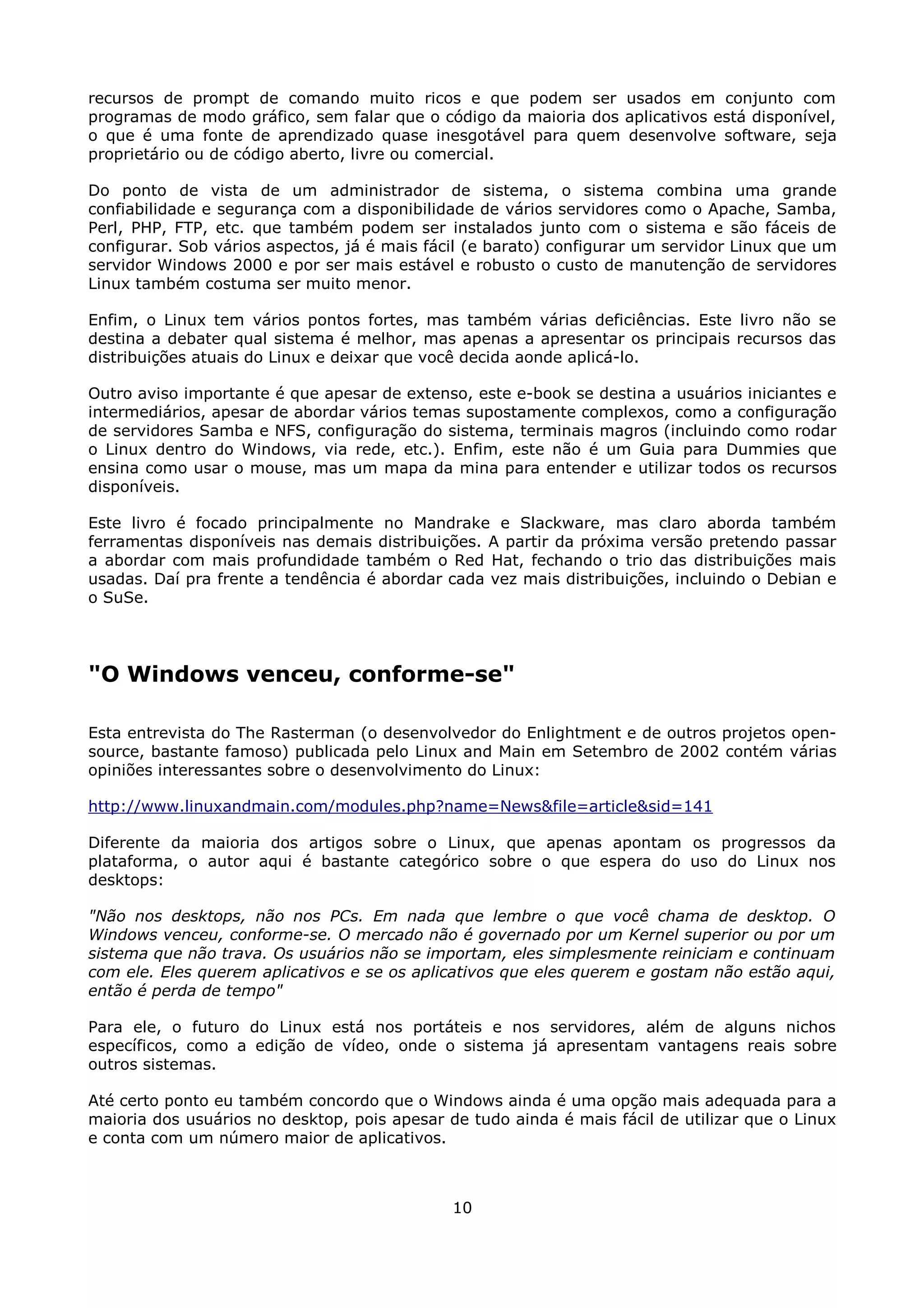 recursos de prompt de comando muito ricos e que podem ser usados em conjunto com
programas de modo gráfico, sem falar que o código da maioria dos aplicativos está disponível,
o que é uma fonte de aprendizado quase inesgotável para quem desenvolve software, seja
proprietário ou de código aberto, livre ou comercial.

Do ponto de vista de um administrador de sistema, o sistema combina uma grande
confiabilidade e segurança com a disponibilidade de vários servidores como o Apache, Samba,
Perl, PHP, FTP, etc. que também podem ser instalados junto com o sistema e são fáceis de
configurar. Sob vários aspectos, já é mais fácil (e barato) configurar um servidor Linux que um
servidor Windows 2000 e por ser mais estável e robusto o custo de manutenção de servidores
Linux também costuma ser muito menor.

Enfim, o Linux tem vários pontos fortes, mas também várias deficiências. Este livro não se
destina a debater qual sistema é melhor, mas apenas a apresentar os principais recursos das
distribuições atuais do Linux e deixar que você decida aonde aplicá-lo.

Outro aviso importante é que apesar de extenso, este e-book se destina a usuários iniciantes e
intermediários, apesar de abordar vários temas supostamente complexos, como a configuração
de servidores Samba e NFS, configuração do sistema, terminais magros (incluindo como rodar
o Linux dentro do Windows, via rede, etc.). Enfim, este não é um Guia para Dummies que
ensina como usar o mouse, mas um mapa da mina para entender e utilizar todos os recursos
disponíveis.

Este livro é focado principalmente no Mandrake e Slackware, mas claro aborda também
ferramentas disponíveis nas demais distribuições. A partir da próxima versão pretendo passar
a abordar com mais profundidade também o Red Hat, fechando o trio das distribuições mais
usadas. Daí pra frente a tendência é abordar cada vez mais distribuições, incluindo o Debian e
o SuSe.




"O Windows venceu, conforme-se"

Esta entrevista do The Rasterman (o desenvolvedor do Enlightment e de outros projetos open-
source, bastante famoso) publicada pelo Linux and Main em Setembro de 2002 contém várias
opiniões interessantes sobre o desenvolvimento do Linux:

http://www.linuxandmain.com/modules.php?name=News&file=article&sid=141

Diferente da maioria dos artigos sobre o Linux, que apenas apontam os progressos da
plataforma, o autor aqui é bastante categórico sobre o que espera do uso do Linux nos
desktops:

"Não nos desktops, não nos PCs. Em nada que lembre o que você chama de desktop. O
Windows venceu, conforme-se. O mercado não é governado por um Kernel superior ou por um
sistema que não trava. Os usuários não se importam, eles simplesmente reiniciam e continuam
com ele. Eles querem aplicativos e se os aplicativos que eles querem e gostam não estão aqui,
então é perda de tempo"

Para ele, o futuro do Linux está nos portáteis e nos servidores, além de alguns nichos
específicos, como a edição de vídeo, onde o sistema já apresentam vantagens reais sobre
outros sistemas.

Até certo ponto eu também concordo que o Windows ainda é uma opção mais adequada para a
maioria dos usuários no desktop, pois apesar de tudo ainda é mais fácil de utilizar que o Linux
e conta com um número maior de aplicativos.



                                              10
 