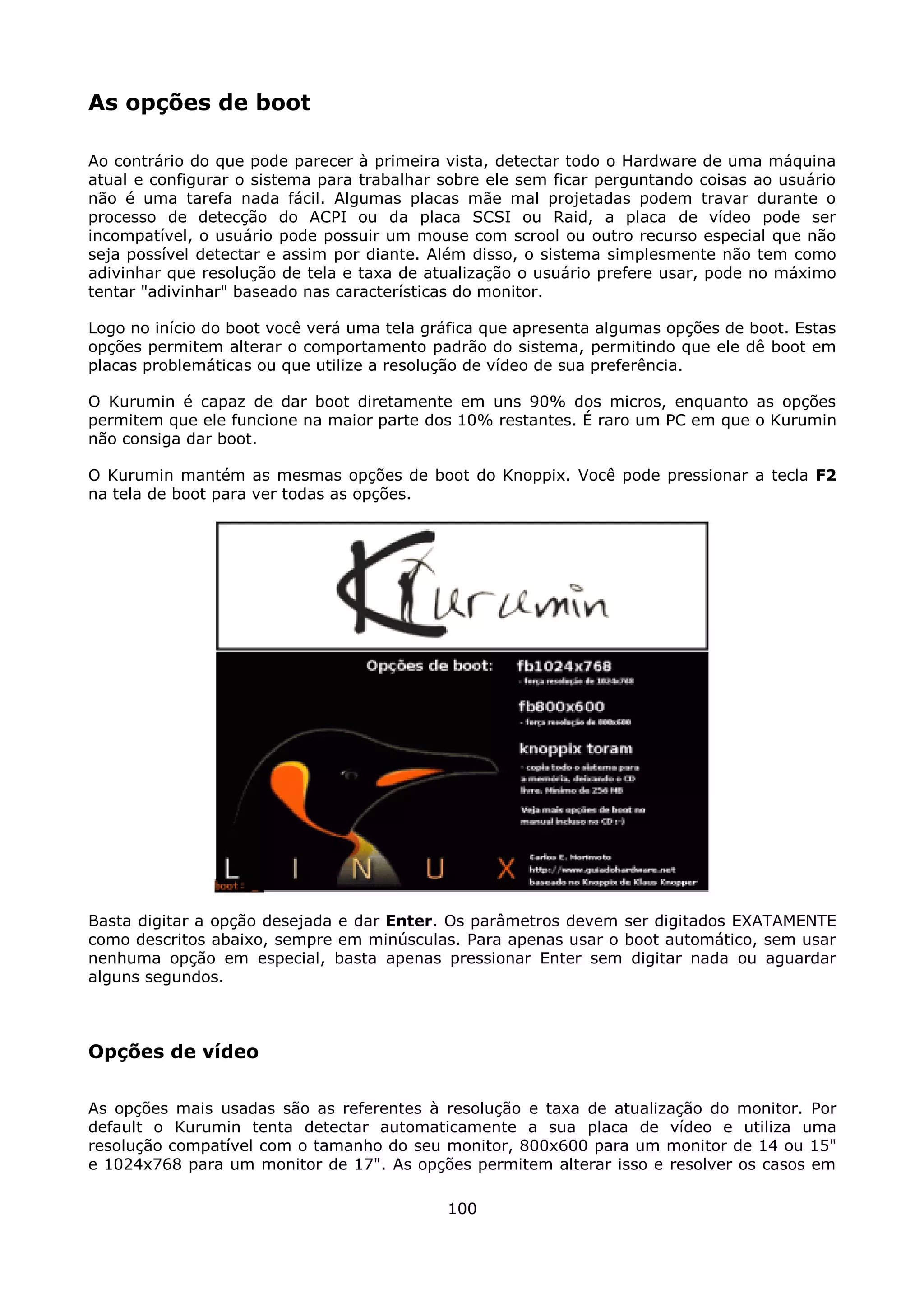 As opções de boot

Ao contrário do que pode parecer à primeira vista, detectar todo o Hardware de uma máquina
atual e configurar o sistema para trabalhar sobre ele sem ficar perguntando coisas ao usuário
não é uma tarefa nada fácil. Algumas placas mãe mal projetadas podem travar durante o
processo de detecção do ACPI ou da placa SCSI ou Raid, a placa de vídeo pode ser
incompatível, o usuário pode possuir um mouse com scrool ou outro recurso especial que não
seja possível detectar e assim por diante. Além disso, o sistema simplesmente não tem como
adivinhar que resolução de tela e taxa de atualização o usuário prefere usar, pode no máximo
tentar "adivinhar" baseado nas características do monitor.

Logo no início do boot você verá uma tela gráfica que apresenta algumas opções de boot. Estas
opções permitem alterar o comportamento padrão do sistema, permitindo que ele dê boot em
placas problemáticas ou que utilize a resolução de vídeo de sua preferência.

O Kurumin é capaz de dar boot diretamente em uns 90% dos micros, enquanto as opções
permitem que ele funcione na maior parte dos 10% restantes. É raro um PC em que o Kurumin
não consiga dar boot.

O Kurumin mantém as mesmas opções de boot do Knoppix. Você pode pressionar a tecla F2
na tela de boot para ver todas as opções.




Basta digitar a opção desejada e dar Enter. Os parâmetros devem ser digitados EXATAMENTE
como descritos abaixo, sempre em minúsculas. Para apenas usar o boot automático, sem usar
nenhuma opção em especial, basta apenas pressionar Enter sem digitar nada ou aguardar
alguns segundos.



Opções de vídeo

As opções mais usadas são as referentes à resolução e taxa de atualização do monitor. Por
default o Kurumin tenta detectar automaticamente a sua placa de vídeo e utiliza uma
resolução compatível com o tamanho do seu monitor, 800x600 para um monitor de 14 ou 15"
e 1024x768 para um monitor de 17". As opções permitem alterar isso e resolver os casos em

                                            100
 