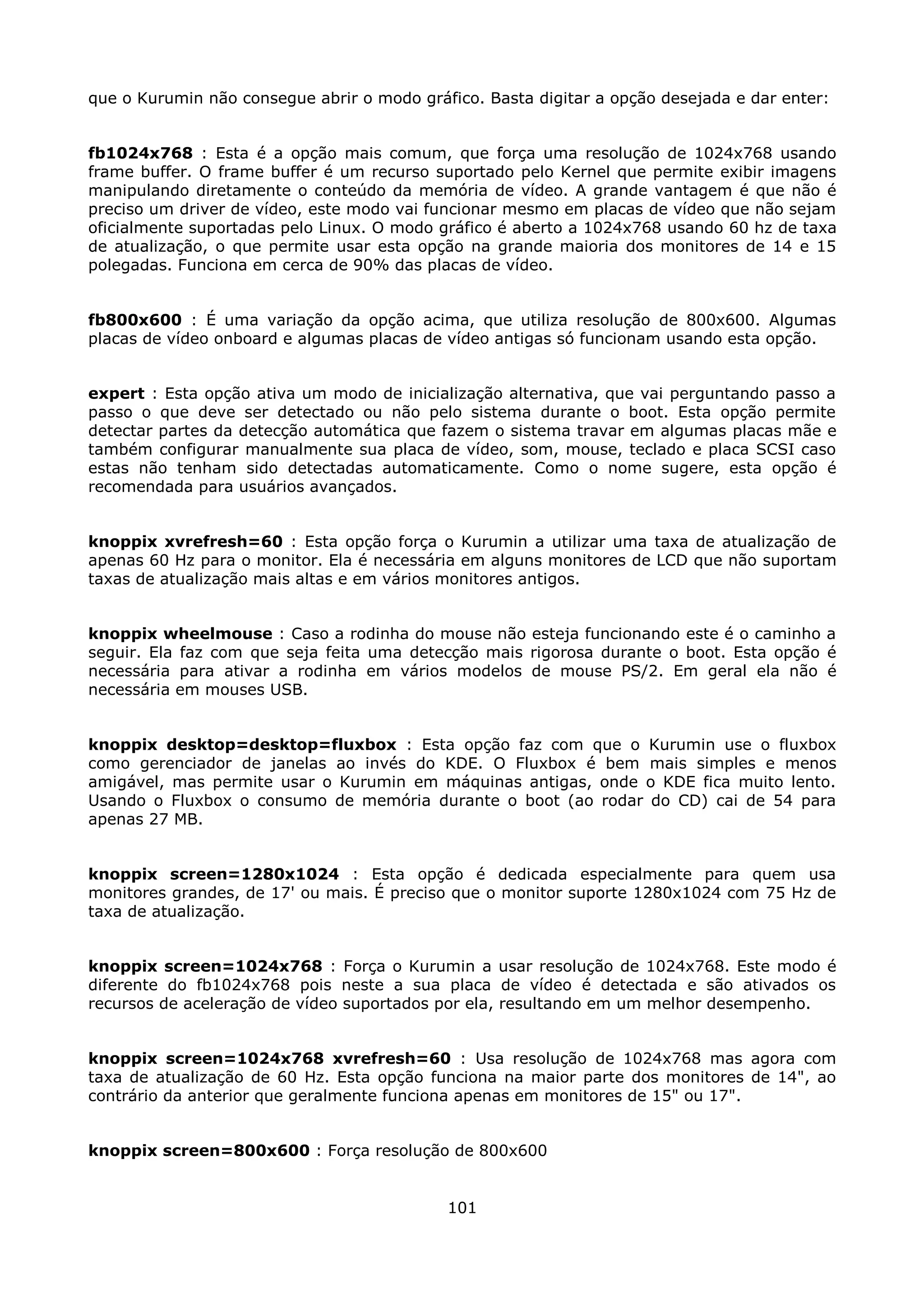 que o Kurumin não consegue abrir o modo gráfico. Basta digitar a opção desejada e dar enter:


fb1024x768 : Esta é a opção mais comum, que força uma resolução de 1024x768 usando
frame buffer. O frame buffer é um recurso suportado pelo Kernel que permite exibir imagens
manipulando diretamente o conteúdo da memória de vídeo. A grande vantagem é que não é
preciso um driver de vídeo, este modo vai funcionar mesmo em placas de vídeo que não sejam
oficialmente suportadas pelo Linux. O modo gráfico é aberto a 1024x768 usando 60 hz de taxa
de atualização, o que permite usar esta opção na grande maioria dos monitores de 14 e 15
polegadas. Funciona em cerca de 90% das placas de vídeo.


fb800x600 : É uma variação da opção acima, que utiliza resolução de 800x600. Algumas
placas de vídeo onboard e algumas placas de vídeo antigas só funcionam usando esta opção.


expert : Esta opção ativa um modo de inicialização alternativa, que vai perguntando passo a
passo o que deve ser detectado ou não pelo sistema durante o boot. Esta opção permite
detectar partes da detecção automática que fazem o sistema travar em algumas placas mãe e
também configurar manualmente sua placa de vídeo, som, mouse, teclado e placa SCSI caso
estas não tenham sido detectadas automaticamente. Como o nome sugere, esta opção é
recomendada para usuários avançados.


knoppix xvrefresh=60 : Esta opção força o Kurumin a utilizar uma taxa de atualização de
apenas 60 Hz para o monitor. Ela é necessária em alguns monitores de LCD que não suportam
taxas de atualização mais altas e em vários monitores antigos.


knoppix wheelmouse : Caso a rodinha do mouse não esteja funcionando este é o caminho a
seguir. Ela faz com que seja feita uma detecção mais rigorosa durante o boot. Esta opção é
necessária para ativar a rodinha em vários modelos de mouse PS/2. Em geral ela não é
necessária em mouses USB.


knoppix desktop=desktop=fluxbox : Esta opção faz com que o Kurumin use o fluxbox
como gerenciador de janelas ao invés do KDE. O Fluxbox é bem mais simples e menos
amigável, mas permite usar o Kurumin em máquinas antigas, onde o KDE fica muito lento.
Usando o Fluxbox o consumo de memória durante o boot (ao rodar do CD) cai de 54 para
apenas 27 MB.


knoppix screen=1280x1024 : Esta opção é dedicada especialmente para quem usa
monitores grandes, de 17' ou mais. É preciso que o monitor suporte 1280x1024 com 75 Hz de
taxa de atualização.


knoppix screen=1024x768 : Força o Kurumin a usar resolução de 1024x768. Este modo é
diferente do fb1024x768 pois neste a sua placa de vídeo é detectada e são ativados os
recursos de aceleração de vídeo suportados por ela, resultando em um melhor desempenho.


knoppix screen=1024x768 xvrefresh=60 : Usa resolução de 1024x768 mas agora com
taxa de atualização de 60 Hz. Esta opção funciona na maior parte dos monitores de 14", ao
contrário da anterior que geralmente funciona apenas em monitores de 15" ou 17".


knoppix screen=800x600 : Força resolução de 800x600


                                            101
 