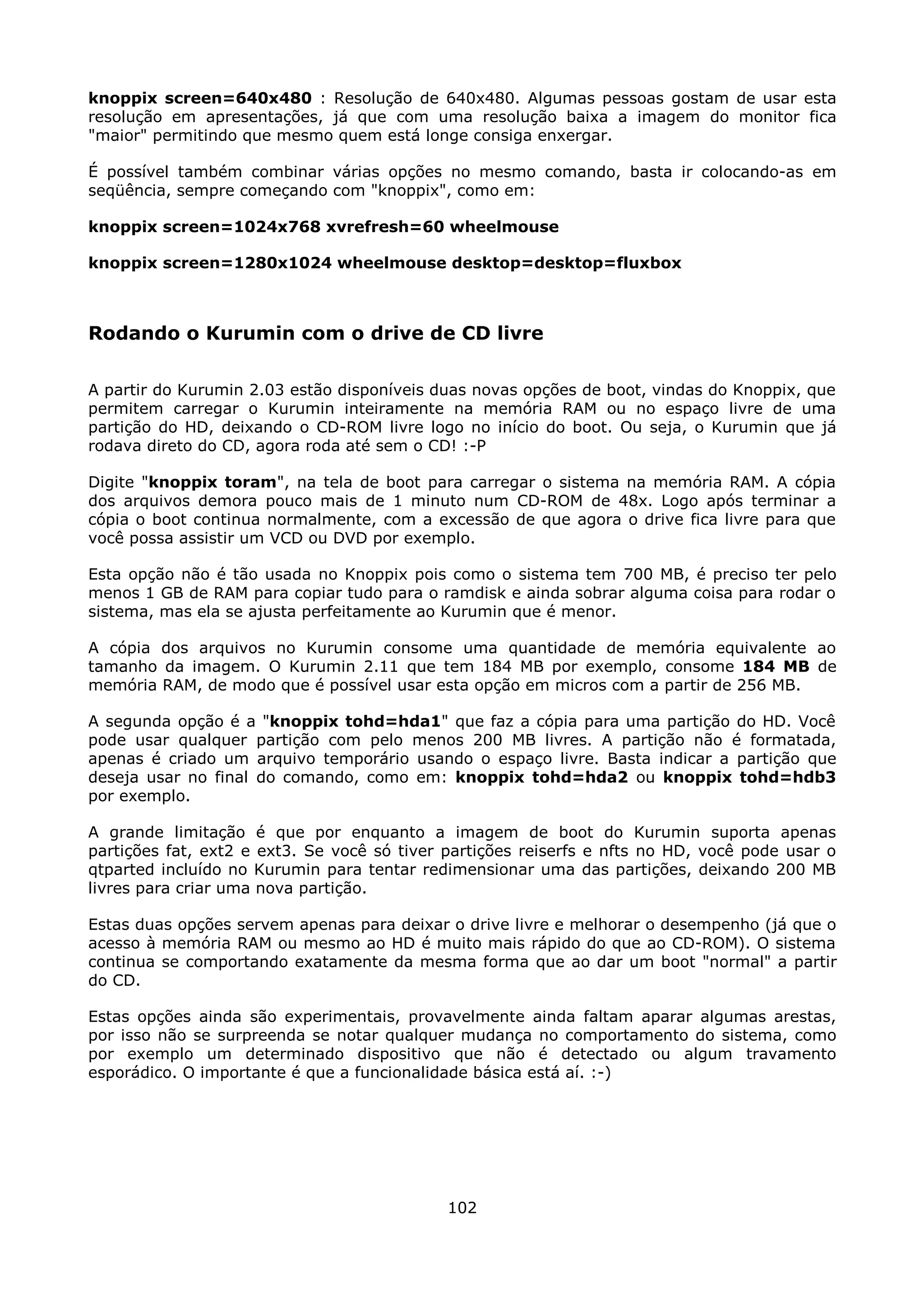 knoppix screen=640x480 : Resolução de 640x480. Algumas pessoas gostam de usar esta
resolução em apresentações, já que com uma resolução baixa a imagem do monitor fica
"maior" permitindo que mesmo quem está longe consiga enxergar.

É possível também combinar várias opções no mesmo comando, basta ir colocando-as em
seqüência, sempre começando com "knoppix", como em:

knoppix screen=1024x768 xvrefresh=60 wheelmouse

knoppix screen=1280x1024 wheelmouse desktop=desktop=fluxbox



Rodando o Kurumin com o drive de CD livre

A partir do Kurumin 2.03 estão disponíveis duas novas opções de boot, vindas do Knoppix, que
permitem carregar o Kurumin inteiramente na memória RAM ou no espaço livre de uma
partição do HD, deixando o CD-ROM livre logo no início do boot. Ou seja, o Kurumin que já
rodava direto do CD, agora roda até sem o CD! :-P

Digite "knoppix toram", na tela de boot para carregar o sistema na memória RAM. A cópia
dos arquivos demora pouco mais de 1 minuto num CD-ROM de 48x. Logo após terminar a
cópia o boot continua normalmente, com a excessão de que agora o drive fica livre para que
você possa assistir um VCD ou DVD por exemplo.

Esta opção não é tão usada no Knoppix pois como o sistema tem 700 MB, é preciso ter pelo
menos 1 GB de RAM para copiar tudo para o ramdisk e ainda sobrar alguma coisa para rodar o
sistema, mas ela se ajusta perfeitamente ao Kurumin que é menor.

A cópia dos arquivos no Kurumin consome uma quantidade de memória equivalente ao
tamanho da imagem. O Kurumin 2.11 que tem 184 MB por exemplo, consome 184 MB de
memória RAM, de modo que é possível usar esta opção em micros com a partir de 256 MB.

A segunda opção é a "knoppix tohd=hda1" que faz a cópia para uma partição do HD. Você
pode usar qualquer partição com pelo menos 200 MB livres. A partição não é formatada,
apenas é criado um arquivo temporário usando o espaço livre. Basta indicar a partição que
deseja usar no final do comando, como em: knoppix tohd=hda2 ou knoppix tohd=hdb3
por exemplo.

A grande limitação é que por enquanto a imagem de boot do Kurumin suporta apenas
partições fat, ext2 e ext3. Se você só tiver partições reiserfs e nfts no HD, você pode usar o
qtparted incluído no Kurumin para tentar redimensionar uma das partições, deixando 200 MB
livres para criar uma nova partição.

Estas duas opções servem apenas para deixar o drive livre e melhorar o desempenho (já que o
acesso à memória RAM ou mesmo ao HD é muito mais rápido do que ao CD-ROM). O sistema
continua se comportando exatamente da mesma forma que ao dar um boot "normal" a partir
do CD.

Estas opções ainda são experimentais, provavelmente ainda faltam aparar algumas arestas,
por isso não se surpreenda se notar qualquer mudança no comportamento do sistema, como
por exemplo um determinado dispositivo que não é detectado ou algum travamento
esporádico. O importante é que a funcionalidade básica está aí. :-)




                                             102
 