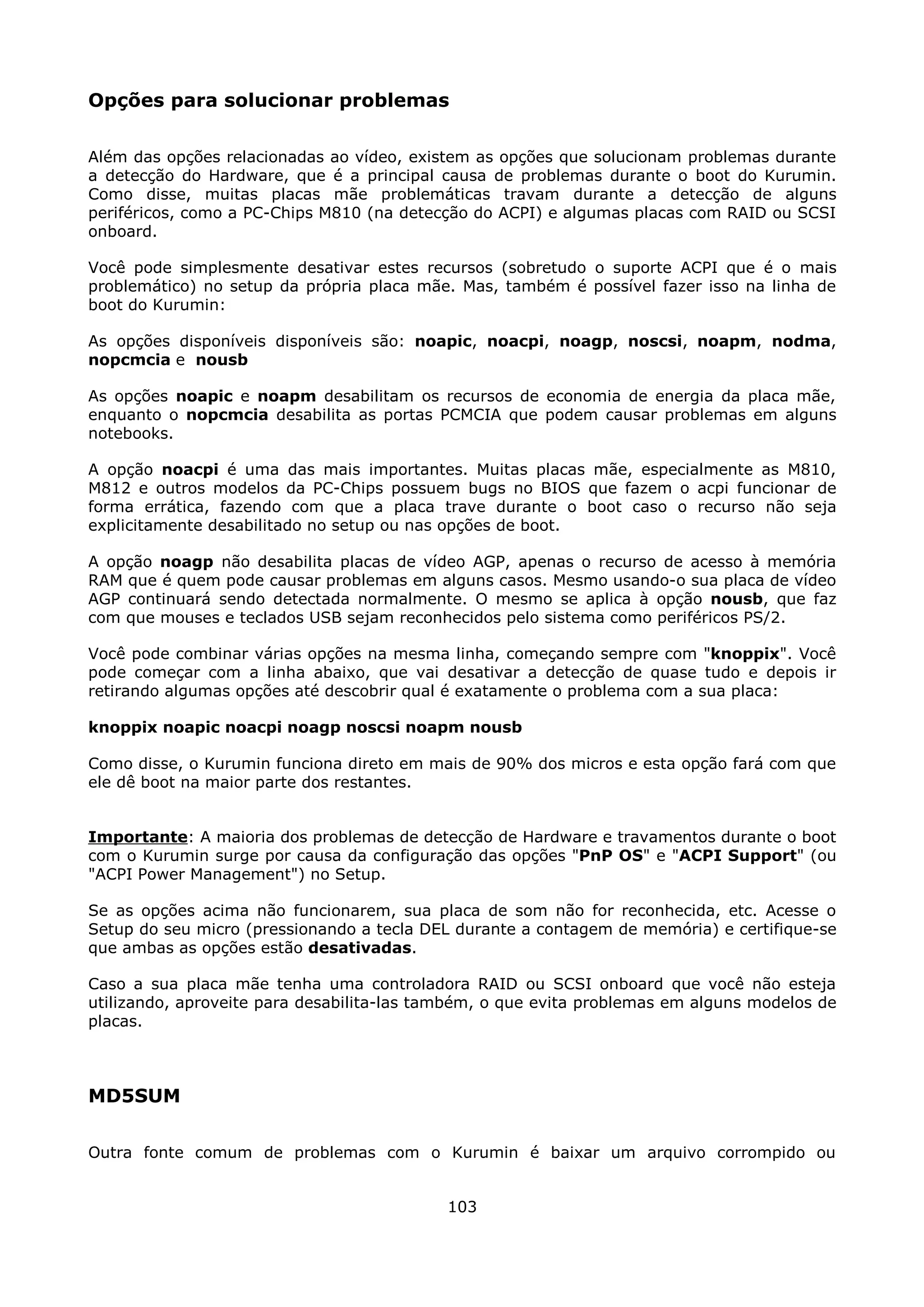 Opções para solucionar problemas

Além das opções relacionadas ao vídeo, existem as opções que solucionam problemas durante
a detecção do Hardware, que é a principal causa de problemas durante o boot do Kurumin.
Como disse, muitas placas mãe problemáticas travam durante a detecção de alguns
periféricos, como a PC-Chips M810 (na detecção do ACPI) e algumas placas com RAID ou SCSI
onboard.

Você pode simplesmente desativar estes recursos (sobretudo o suporte ACPI que é o mais
problemático) no setup da própria placa mãe. Mas, também é possível fazer isso na linha de
boot do Kurumin:

As opções disponíveis disponíveis são: noapic, noacpi, noagp, noscsi, noapm, nodma,
nopcmcia e nousb

As opções noapic e noapm desabilitam os recursos de economia de energia da placa mãe,
enquanto o nopcmcia desabilita as portas PCMCIA que podem causar problemas em alguns
notebooks.

A opção noacpi é uma das mais importantes. Muitas placas mãe, especialmente as M810,
M812 e outros modelos da PC-Chips possuem bugs no BIOS que fazem o acpi funcionar de
forma errática, fazendo com que a placa trave durante o boot caso o recurso não seja
explicitamente desabilitado no setup ou nas opções de boot.

A opção noagp não desabilita placas de vídeo AGP, apenas o recurso de acesso à memória
RAM que é quem pode causar problemas em alguns casos. Mesmo usando-o sua placa de vídeo
AGP continuará sendo detectada normalmente. O mesmo se aplica à opção nousb, que faz
com que mouses e teclados USB sejam reconhecidos pelo sistema como periféricos PS/2.

Você pode combinar várias opções na mesma linha, começando sempre com "knoppix". Você
pode começar com a linha abaixo, que vai desativar a detecção de quase tudo e depois ir
retirando algumas opções até descobrir qual é exatamente o problema com a sua placa:

knoppix noapic noacpi noagp noscsi noapm nousb

Como disse, o Kurumin funciona direto em mais de 90% dos micros e esta opção fará com que
ele dê boot na maior parte dos restantes.


Importante: A maioria dos problemas de detecção de Hardware e travamentos durante o boot
com o Kurumin surge por causa da configuração das opções "PnP OS" e "ACPI Support" (ou
"ACPI Power Management") no Setup.

Se as opções acima não funcionarem, sua placa de som não for reconhecida, etc. Acesse o
Setup do seu micro (pressionando a tecla DEL durante a contagem de memória) e certifique-se
que ambas as opções estão desativadas.

Caso a sua placa mãe tenha uma controladora RAID ou SCSI onboard que você não esteja
utilizando, aproveite para desabilita-las também, o que evita problemas em alguns modelos de
placas.



MD5SUM

Outra fonte comum de problemas com o Kurumin é baixar um arquivo corrompido ou


                                            103
 