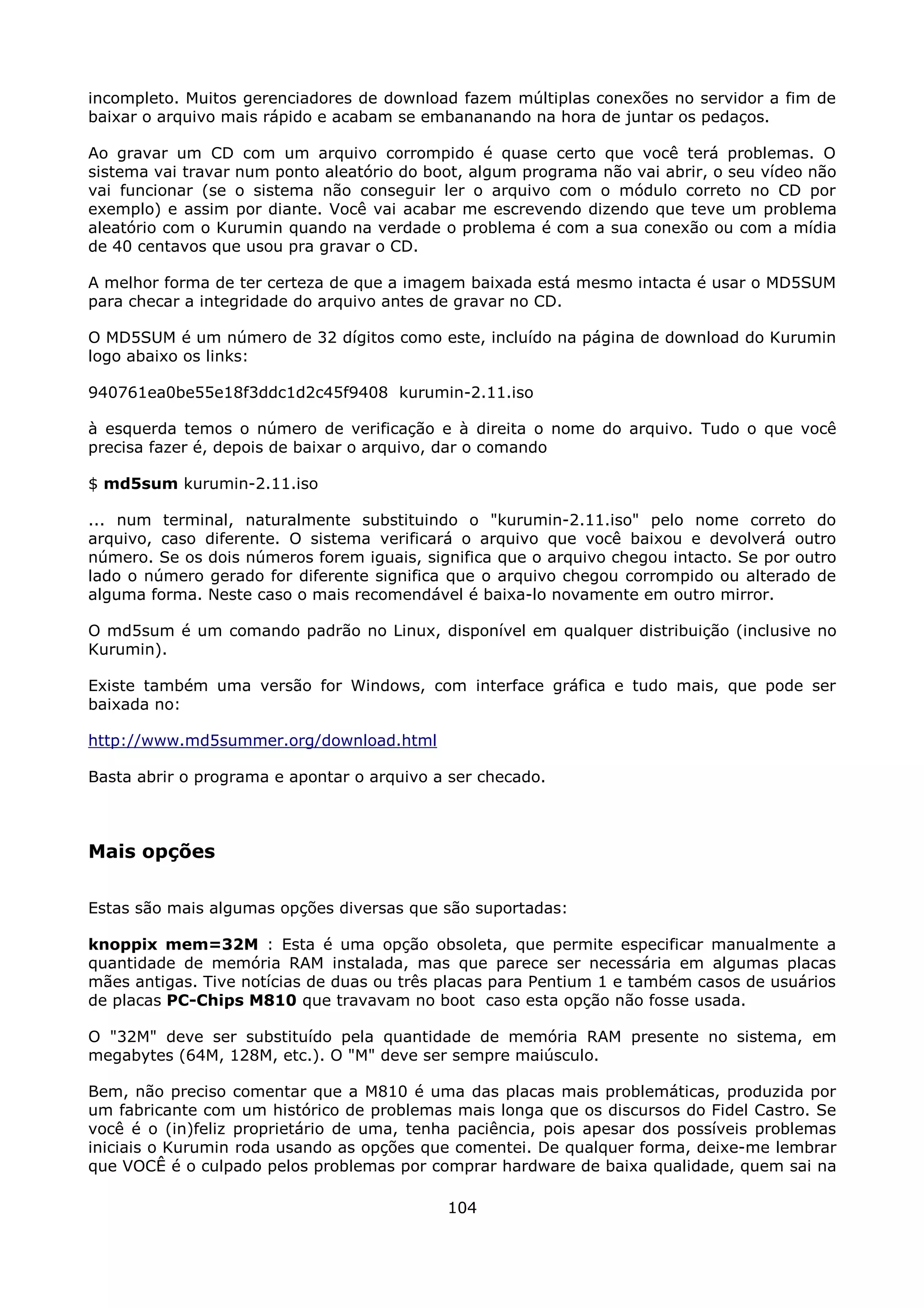 incompleto. Muitos gerenciadores de download fazem múltiplas conexões no servidor a fim de
baixar o arquivo mais rápido e acabam se embananando na hora de juntar os pedaços.

Ao gravar um CD com um arquivo corrompido é quase certo que você terá problemas. O
sistema vai travar num ponto aleatório do boot, algum programa não vai abrir, o seu vídeo não
vai funcionar (se o sistema não conseguir ler o arquivo com o módulo correto no CD por
exemplo) e assim por diante. Você vai acabar me escrevendo dizendo que teve um problema
aleatório com o Kurumin quando na verdade o problema é com a sua conexão ou com a mídia
de 40 centavos que usou pra gravar o CD.

A melhor forma de ter certeza de que a imagem baixada está mesmo intacta é usar o MD5SUM
para checar a integridade do arquivo antes de gravar no CD.

O MD5SUM é um número de 32 dígitos como este, incluído na página de download do Kurumin
logo abaixo os links:

940761ea0be55e18f3ddc1d2c45f9408 kurumin-2.11.iso

à esquerda temos o número de verificação e à direita o nome do arquivo. Tudo o que você
precisa fazer é, depois de baixar o arquivo, dar o comando

$ md5sum kurumin-2.11.iso

... num terminal, naturalmente substituindo o "kurumin-2.11.iso" pelo nome correto do
arquivo, caso diferente. O sistema verificará o arquivo que você baixou e devolverá outro
número. Se os dois números forem iguais, significa que o arquivo chegou intacto. Se por outro
lado o número gerado for diferente significa que o arquivo chegou corrompido ou alterado de
alguma forma. Neste caso o mais recomendável é baixa-lo novamente em outro mirror.

O md5sum é um comando padrão no Linux, disponível em qualquer distribuição (inclusive no
Kurumin).

Existe também uma versão for Windows, com interface gráfica e tudo mais, que pode ser
baixada no:

http://www.md5summer.org/download.html

Basta abrir o programa e apontar o arquivo a ser checado.



Mais opções

Estas são mais algumas opções diversas que são suportadas:

knoppix mem=32M : Esta é uma opção obsoleta, que permite especificar manualmente a
quantidade de memória RAM instalada, mas que parece ser necessária em algumas placas
mães antigas. Tive notícias de duas ou três placas para Pentium 1 e também casos de usuários
de placas PC-Chips M810 que travavam no boot caso esta opção não fosse usada.

O "32M" deve ser substituído pela quantidade de memória RAM presente no sistema, em
megabytes (64M, 128M, etc.). O "M" deve ser sempre maiúsculo.

Bem, não preciso comentar que a M810 é uma das placas mais problemáticas, produzida por
um fabricante com um histórico de problemas mais longa que os discursos do Fidel Castro. Se
você é o (in)feliz proprietário de uma, tenha paciência, pois apesar dos possíveis problemas
iniciais o Kurumin roda usando as opções que comentei. De qualquer forma, deixe-me lembrar
que VOCÊ é o culpado pelos problemas por comprar hardware de baixa qualidade, quem sai na

                                            104
 