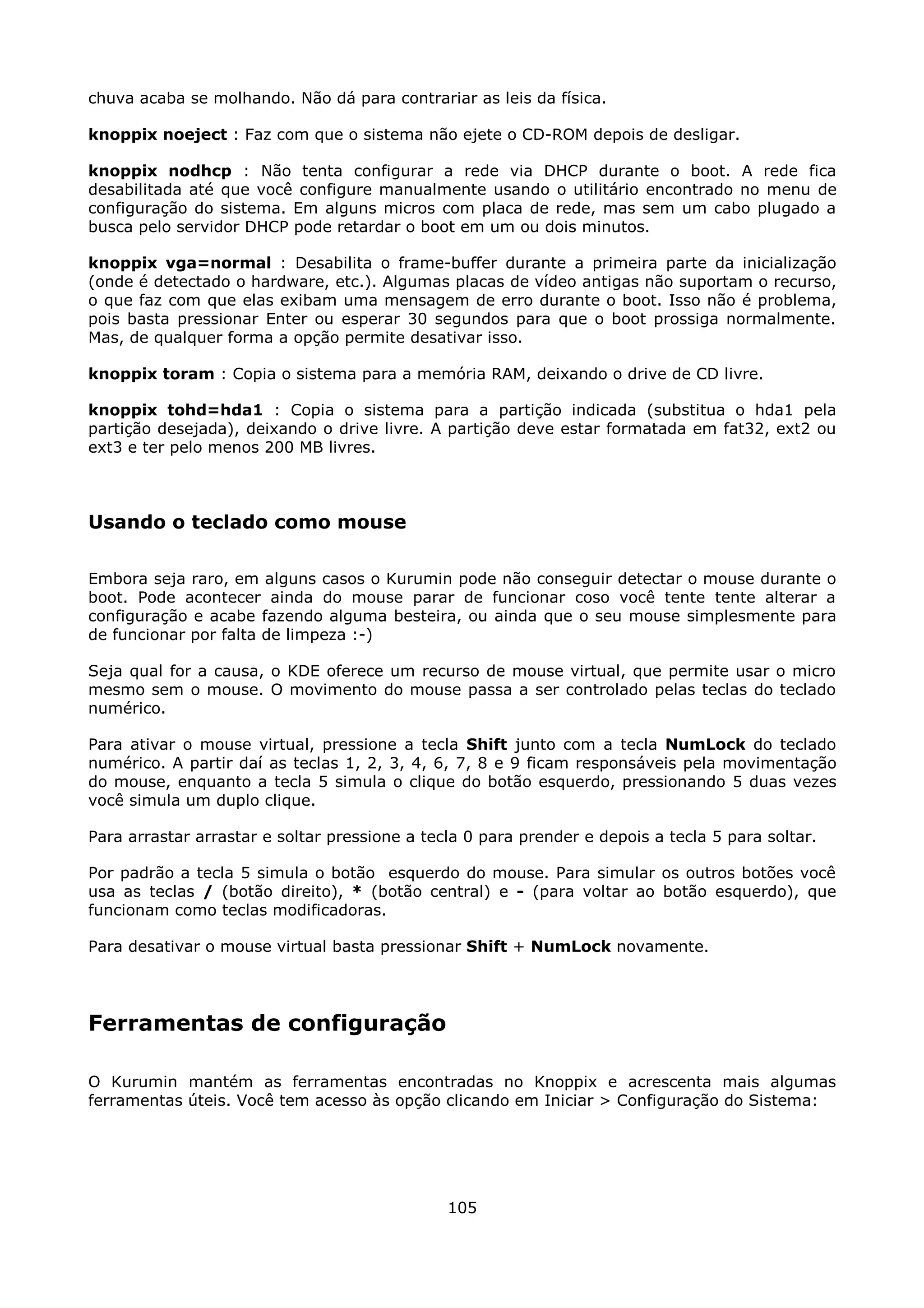 chuva acaba se molhando. Não dá para contrariar as leis da física.

knoppix noeject : Faz com que o sistema não ejete o CD-ROM depois de desligar.

knoppix nodhcp : Não tenta configurar a rede via DHCP durante o boot. A rede fica
desabilitada até que você configure manualmente usando o utilitário encontrado no menu de
configuração do sistema. Em alguns micros com placa de rede, mas sem um cabo plugado a
busca pelo servidor DHCP pode retardar o boot em um ou dois minutos.

knoppix vga=normal : Desabilita o frame-buffer durante a primeira parte da inicialização
(onde é detectado o hardware, etc.). Algumas placas de vídeo antigas não suportam o recurso,
o que faz com que elas exibam uma mensagem de erro durante o boot. Isso não é problema,
pois basta pressionar Enter ou esperar 30 segundos para que o boot prossiga normalmente.
Mas, de qualquer forma a opção permite desativar isso.

knoppix toram : Copia o sistema para a memória RAM, deixando o drive de CD livre.

knoppix tohd=hda1 : Copia o sistema para a partição indicada (substitua o hda1 pela
partição desejada), deixando o drive livre. A partição deve estar formatada em fat32, ext2 ou
ext3 e ter pelo menos 200 MB livres.



Usando o teclado como mouse

Embora seja raro, em alguns casos o Kurumin pode não conseguir detectar o mouse durante o
boot. Pode acontecer ainda do mouse parar de funcionar coso você tente tente alterar a
configuração e acabe fazendo alguma besteira, ou ainda que o seu mouse simplesmente para
de funcionar por falta de limpeza :-)

Seja qual for a causa, o KDE oferece um recurso de mouse virtual, que permite usar o micro
mesmo sem o mouse. O movimento do mouse passa a ser controlado pelas teclas do teclado
numérico.

Para ativar o mouse virtual, pressione a tecla Shift junto com a tecla NumLock do teclado
numérico. A partir daí as teclas 1, 2, 3, 4, 6, 7, 8 e 9 ficam responsáveis pela movimentação
do mouse, enquanto a tecla 5 simula o clique do botão esquerdo, pressionando 5 duas vezes
você simula um duplo clique.

Para arrastar arrastar e soltar pressione a tecla 0 para prender e depois a tecla 5 para soltar.

Por padrão a tecla 5 simula o botão esquerdo do mouse. Para simular os outros botões você
usa as teclas / (botão direito), * (botão central) e - (para voltar ao botão esquerdo), que
funcionam como teclas modificadoras.

Para desativar o mouse virtual basta pressionar Shift + NumLock novamente.




Ferramentas de configuração

O Kurumin mantém as ferramentas encontradas no Knoppix e acrescenta mais algumas
ferramentas úteis. Você tem acesso às opção clicando em Iniciar > Configuração do Sistema:




                                               105
 