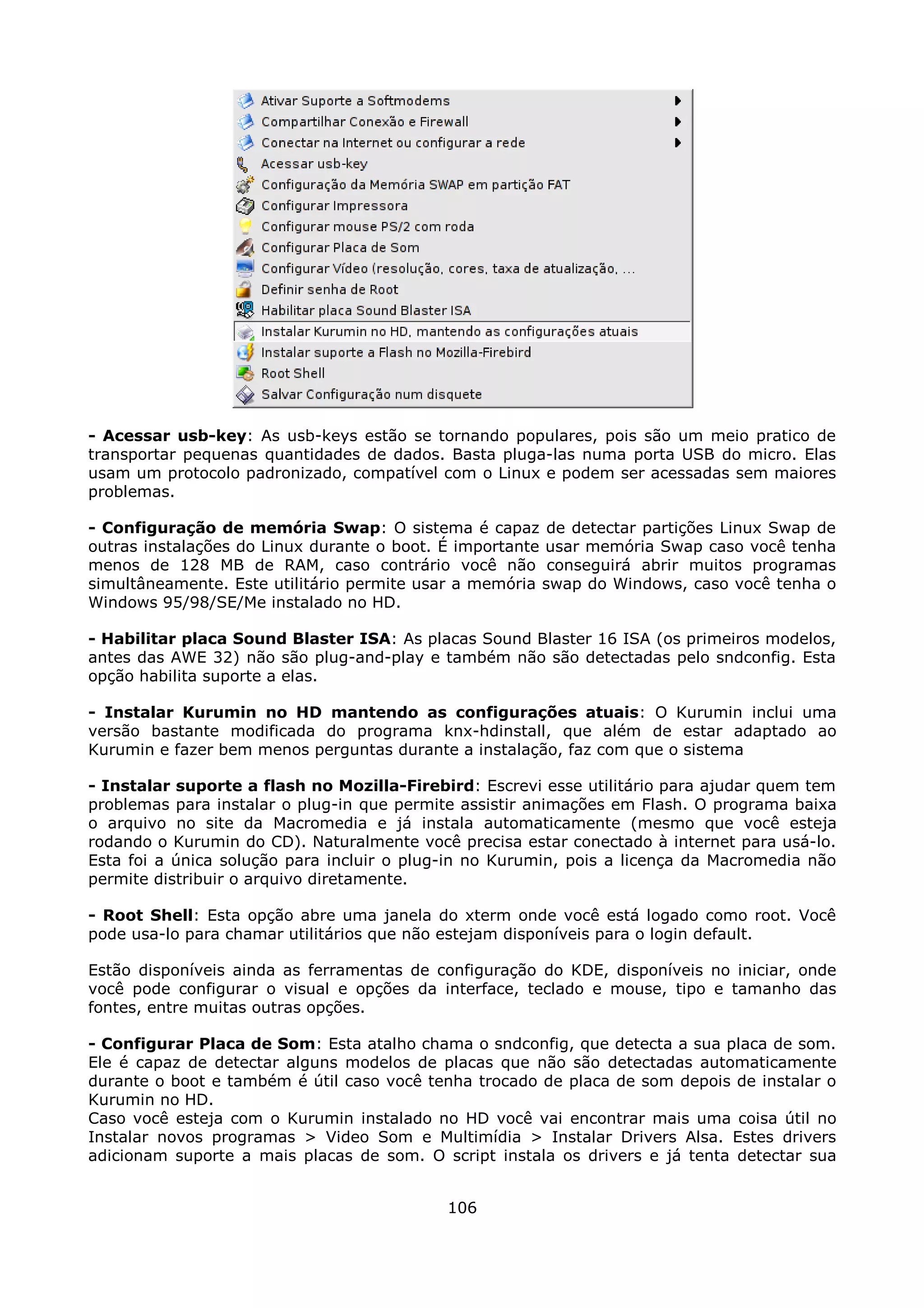 - Acessar usb-key: As usb-keys estão se tornando populares, pois são um meio pratico de
transportar pequenas quantidades de dados. Basta pluga-las numa porta USB do micro. Elas
usam um protocolo padronizado, compatível com o Linux e podem ser acessadas sem maiores
problemas.

- Configuração de memória Swap: O sistema é capaz de detectar partições Linux Swap de
outras instalações do Linux durante o boot. É importante usar memória Swap caso você tenha
menos de 128 MB de RAM, caso contrário você não conseguirá abrir muitos programas
simultâneamente. Este utilitário permite usar a memória swap do Windows, caso você tenha o
Windows 95/98/SE/Me instalado no HD.

- Habilitar placa Sound Blaster ISA: As placas Sound Blaster 16 ISA (os primeiros modelos,
antes das AWE 32) não são plug-and-play e também não são detectadas pelo sndconfig. Esta
opção habilita suporte a elas.

- Instalar Kurumin no HD mantendo as configurações atuais: O Kurumin inclui uma
versão bastante modificada do programa knx-hdinstall, que além de estar adaptado ao
Kurumin e fazer bem menos perguntas durante a instalação, faz com que o sistema

- Instalar suporte a flash no Mozilla-Firebird: Escrevi esse utilitário para ajudar quem tem
problemas para instalar o plug-in que permite assistir animações em Flash. O programa baixa
o arquivo no site da Macromedia e já instala automaticamente (mesmo que você esteja
rodando o Kurumin do CD). Naturalmente você precisa estar conectado à internet para usá-lo.
Esta foi a única solução para incluir o plug-in no Kurumin, pois a licença da Macromedia não
permite distribuir o arquivo diretamente.

- Root Shell: Esta opção abre uma janela do xterm onde você está logado como root. Você
pode usa-lo para chamar utilitários que não estejam disponíveis para o login default.

Estão disponíveis ainda as ferramentas de configuração do KDE, disponíveis no iniciar, onde
você pode configurar o visual e opções da interface, teclado e mouse, tipo e tamanho das
fontes, entre muitas outras opções.

- Configurar Placa de Som: Esta atalho chama o sndconfig, que detecta a sua placa de som.
Ele é capaz de detectar alguns modelos de placas que não são detectadas automaticamente
durante o boot e também é útil caso você tenha trocado de placa de som depois de instalar o
Kurumin no HD.
Caso você esteja com o Kurumin instalado no HD você vai encontrar mais uma coisa útil no
Instalar novos programas > Video Som e Multimídia > Instalar Drivers Alsa. Estes drivers
adicionam suporte a mais placas de som. O script instala os drivers e já tenta detectar sua


                                            106
 