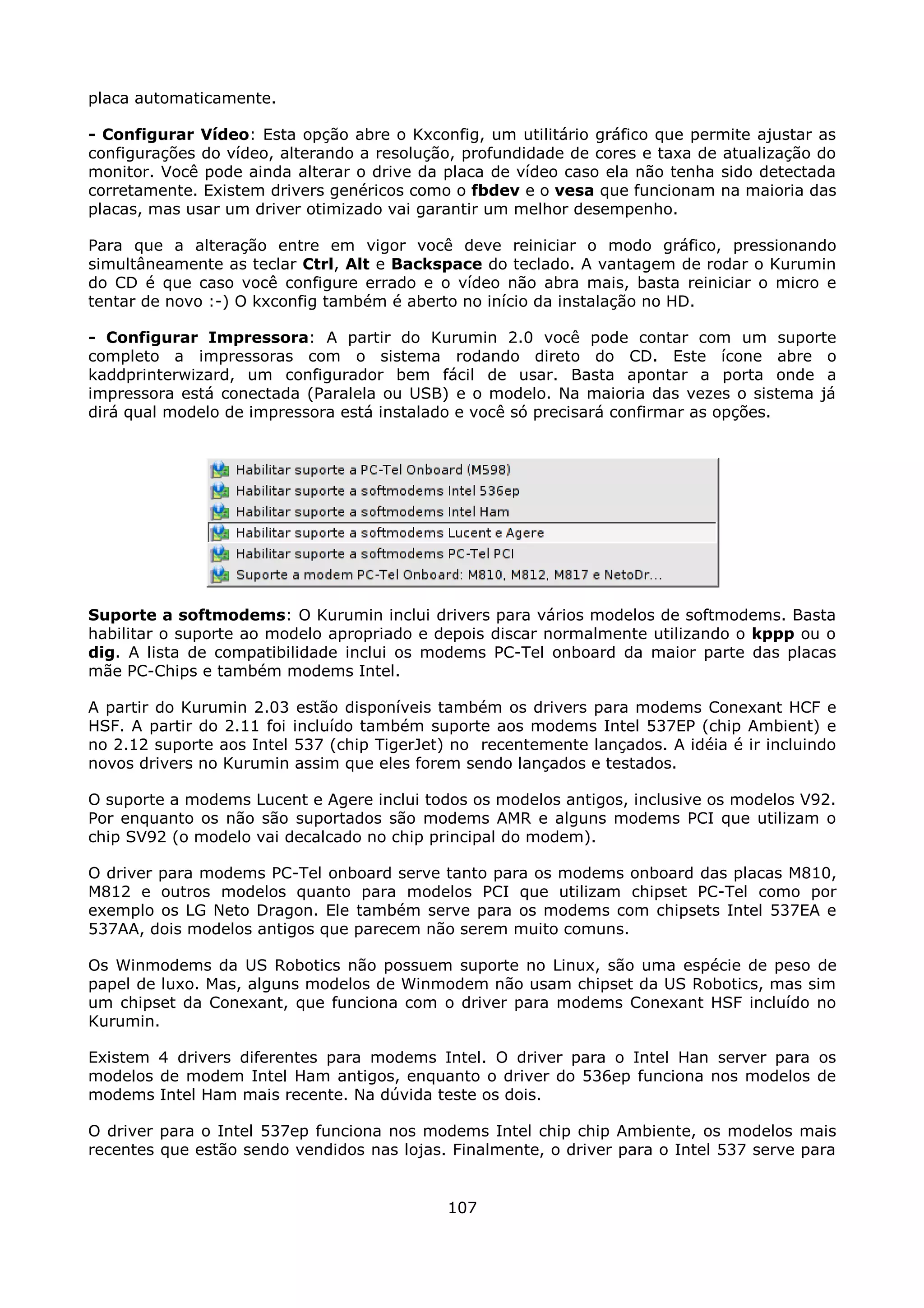placa automaticamente.

- Configurar Vídeo: Esta opção abre o Kxconfig, um utilitário gráfico que permite ajustar as
configurações do vídeo, alterando a resolução, profundidade de cores e taxa de atualização do
monitor. Você pode ainda alterar o drive da placa de vídeo caso ela não tenha sido detectada
corretamente. Existem drivers genéricos como o fbdev e o vesa que funcionam na maioria das
placas, mas usar um driver otimizado vai garantir um melhor desempenho.

Para que a alteração entre em vigor você deve reiniciar o modo gráfico, pressionando
simultâneamente as teclar Ctrl, Alt e Backspace do teclado. A vantagem de rodar o Kurumin
do CD é que caso você configure errado e o vídeo não abra mais, basta reiniciar o micro e
tentar de novo :-) O kxconfig também é aberto no início da instalação no HD.

- Configurar Impressora: A partir do Kurumin 2.0 você pode contar com um suporte
completo a impressoras com o sistema rodando direto do CD. Este ícone abre o
kaddprinterwizard, um configurador bem fácil de usar. Basta apontar a porta onde a
impressora está conectada (Paralela ou USB) e o modelo. Na maioria das vezes o sistema já
dirá qual modelo de impressora está instalado e você só precisará confirmar as opções.




Suporte a softmodems: O Kurumin inclui drivers para vários modelos de softmodems. Basta
habilitar o suporte ao modelo apropriado e depois discar normalmente utilizando o kppp ou o
dig. A lista de compatibilidade inclui os modems PC-Tel onboard da maior parte das placas
mãe PC-Chips e também modems Intel.

A partir do Kurumin 2.03 estão disponíveis também os drivers para modems Conexant HCF e
HSF. A partir do 2.11 foi incluído também suporte aos modems Intel 537EP (chip Ambient) e
no 2.12 suporte aos Intel 537 (chip TigerJet) no recentemente lançados. A idéia é ir incluindo
novos drivers no Kurumin assim que eles forem sendo lançados e testados.

O suporte a modems Lucent e Agere inclui todos os modelos antigos, inclusive os modelos V92.
Por enquanto os não são suportados são modems AMR e alguns modems PCI que utilizam o
chip SV92 (o modelo vai decalcado no chip principal do modem).

O driver para modems PC-Tel onboard serve tanto para os modems onboard das placas M810,
M812 e outros modelos quanto para modelos PCI que utilizam chipset PC-Tel como por
exemplo os LG Neto Dragon. Ele também serve para os modems com chipsets Intel 537EA e
537AA, dois modelos antigos que parecem não serem muito comuns.

Os Winmodems da US Robotics não possuem suporte no Linux, são uma espécie de peso de
papel de luxo. Mas, alguns modelos de Winmodem não usam chipset da US Robotics, mas sim
um chipset da Conexant, que funciona com o driver para modems Conexant HSF incluído no
Kurumin.

Existem 4 drivers diferentes para modems Intel. O driver para o Intel Han server para os
modelos de modem Intel Ham antigos, enquanto o driver do 536ep funciona nos modelos de
modems Intel Ham mais recente. Na dúvida teste os dois.

O driver para o Intel 537ep funciona nos modems Intel chip chip Ambiente, os modelos mais
recentes que estão sendo vendidos nas lojas. Finalmente, o driver para o Intel 537 serve para


                                             107
 