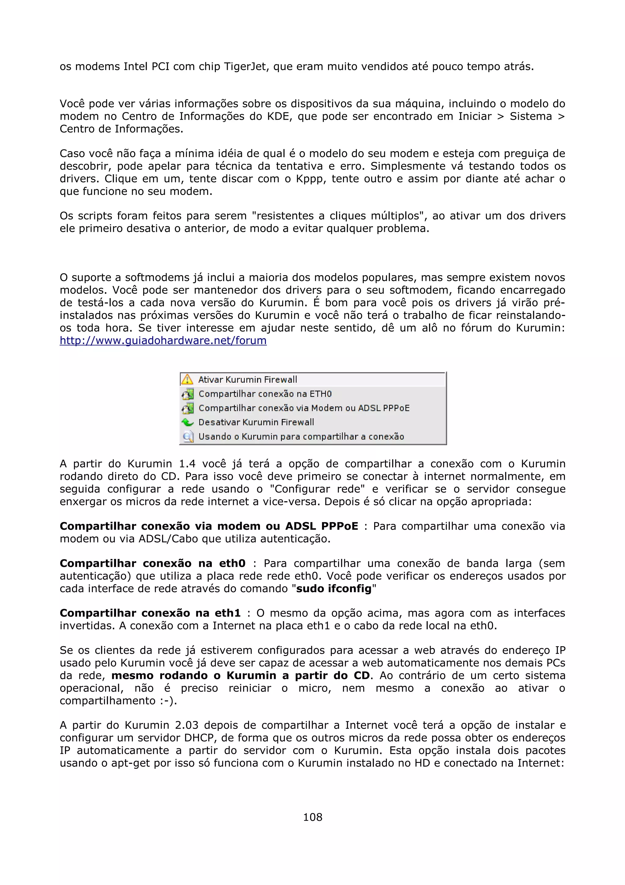 os modems Intel PCI com chip TigerJet, que eram muito vendidos até pouco tempo atrás.


Você pode ver várias informações sobre os dispositivos da sua máquina, incluindo o modelo do
modem no Centro de Informações do KDE, que pode ser encontrado em Iniciar > Sistema >
Centro de Informações.

Caso você não faça a mínima idéia de qual é o modelo do seu modem e esteja com preguiça de
descobrir, pode apelar para técnica da tentativa e erro. Simplesmente vá testando todos os
drivers. Clique em um, tente discar com o Kppp, tente outro e assim por diante até achar o
que funcione no seu modem.

Os scripts foram feitos para serem "resistentes a cliques múltiplos", ao ativar um dos drivers
ele primeiro desativa o anterior, de modo a evitar qualquer problema.



O suporte a softmodems já inclui a maioria dos modelos populares, mas sempre existem novos
modelos. Você pode ser mantenedor dos drivers para o seu softmodem, ficando encarregado
de testá-los a cada nova versão do Kurumin. É bom para você pois os drivers já virão pré-
instalados nas próximas versões do Kurumin e você não terá o trabalho de ficar reinstalando-
os toda hora. Se tiver interesse em ajudar neste sentido, dê um alô no fórum do Kurumin:
http://www.guiadohardware.net/forum




A partir do Kurumin 1.4 você já terá a opção de compartilhar a conexão com o Kurumin
rodando direto do CD. Para isso você deve primeiro se conectar à internet normalmente, em
seguida configurar a rede usando o "Configurar rede" e verificar se o servidor consegue
enxergar os micros da rede internet a vice-versa. Depois é só clicar na opção apropriada:

Compartilhar conexão via modem ou ADSL PPPoE : Para compartilhar uma conexão via
modem ou via ADSL/Cabo que utiliza autenticação.

Compartilhar conexão na eth0 : Para compartilhar uma conexão de banda larga (sem
autenticação) que utiliza a placa rede rede eth0. Você pode verificar os endereços usados por
cada interface de rede através do comando "sudo ifconfig"

Compartilhar conexão na eth1 : O mesmo da opção acima, mas agora com as interfaces
invertidas. A conexão com a Internet na placa eth1 e o cabo da rede local na eth0.

Se os clientes da rede já estiverem configurados para acessar a web através do endereço IP
usado pelo Kurumin você já deve ser capaz de acessar a web automaticamente nos demais PCs
da rede, mesmo rodando o Kurumin a partir do CD. Ao contrário de um certo sistema
operacional, não é preciso reiniciar o micro, nem mesmo a conexão ao ativar o
compartilhamento :-).

A partir do Kurumin 2.03 depois de compartilhar a Internet você terá a opção de instalar e
configurar um servidor DHCP, de forma que os outros micros da rede possa obter os endereços
IP automaticamente a partir do servidor com o Kurumin. Esta opção instala dois pacotes
usando o apt-get por isso só funciona com o Kurumin instalado no HD e conectado na Internet:




                                             108
 
