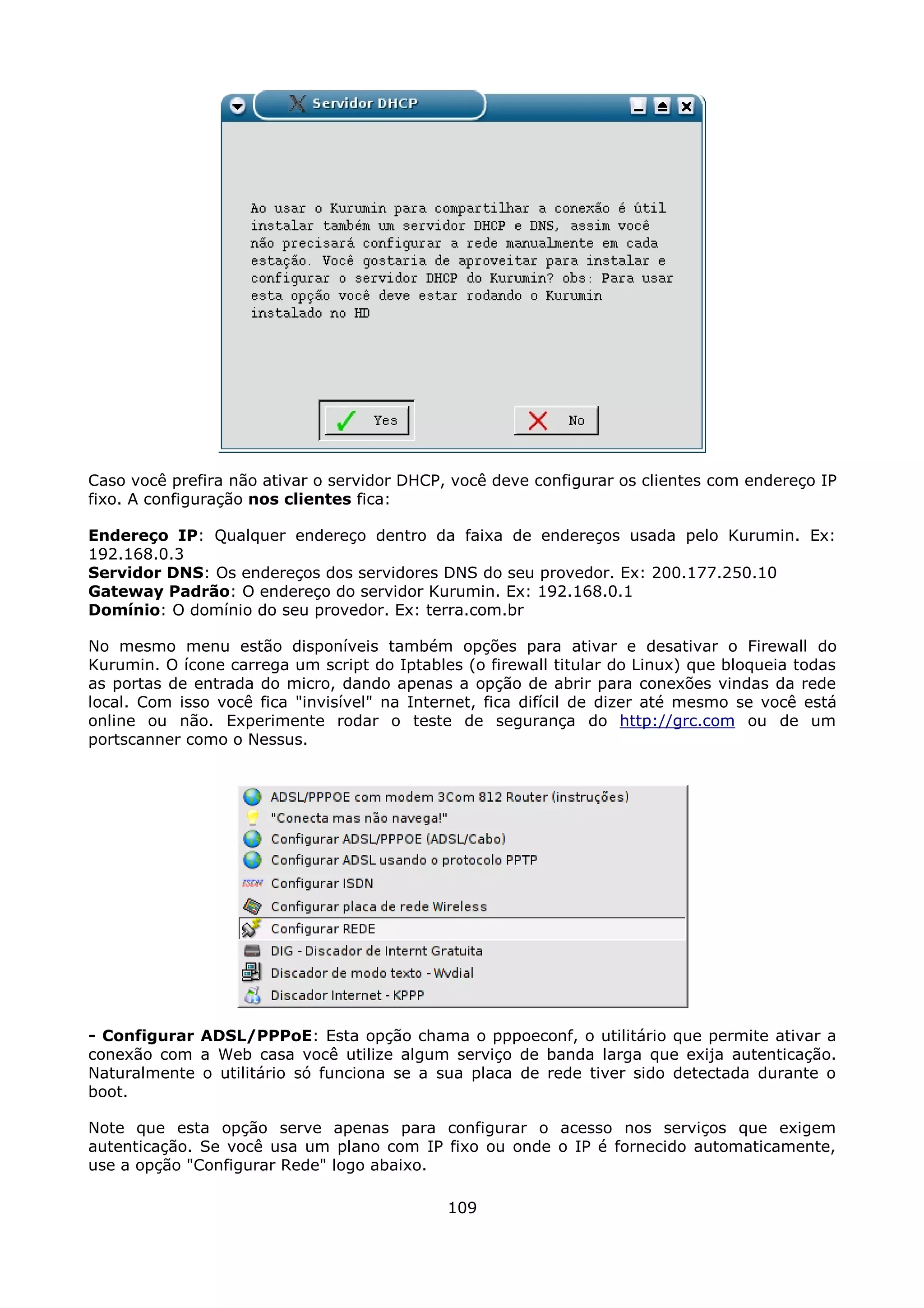 Caso você prefira não ativar o servidor DHCP, você deve configurar os clientes com endereço IP
fixo. A configuração nos clientes fica:

Endereço IP: Qualquer endereço dentro da faixa de endereços usada pelo Kurumin. Ex:
192.168.0.3
Servidor DNS: Os endereços dos servidores DNS do seu provedor. Ex: 200.177.250.10
Gateway Padrão: O endereço do servidor Kurumin. Ex: 192.168.0.1
Domínio: O domínio do seu provedor. Ex: terra.com.br

No mesmo menu estão disponíveis também opções para ativar e desativar o Firewall do
Kurumin. O ícone carrega um script do Iptables (o firewall titular do Linux) que bloqueia todas
as portas de entrada do micro, dando apenas a opção de abrir para conexões vindas da rede
local. Com isso você fica "invisível" na Internet, fica difícil de dizer até mesmo se você está
online ou não. Experimente rodar o teste de segurança do http://grc.com ou de um
portscanner como o Nessus.




- Configurar ADSL/PPPoE: Esta opção chama o pppoeconf, o utilitário que permite ativar a
conexão com a Web casa você utilize algum serviço de banda larga que exija autenticação.
Naturalmente o utilitário só funciona se a sua placa de rede tiver sido detectada durante o
boot.

Note que esta opção serve apenas para configurar o acesso nos serviços que exigem
autenticação. Se você usa um plano com IP fixo ou onde o IP é fornecido automaticamente,
use a opção "Configurar Rede" logo abaixo.

                                             109
 