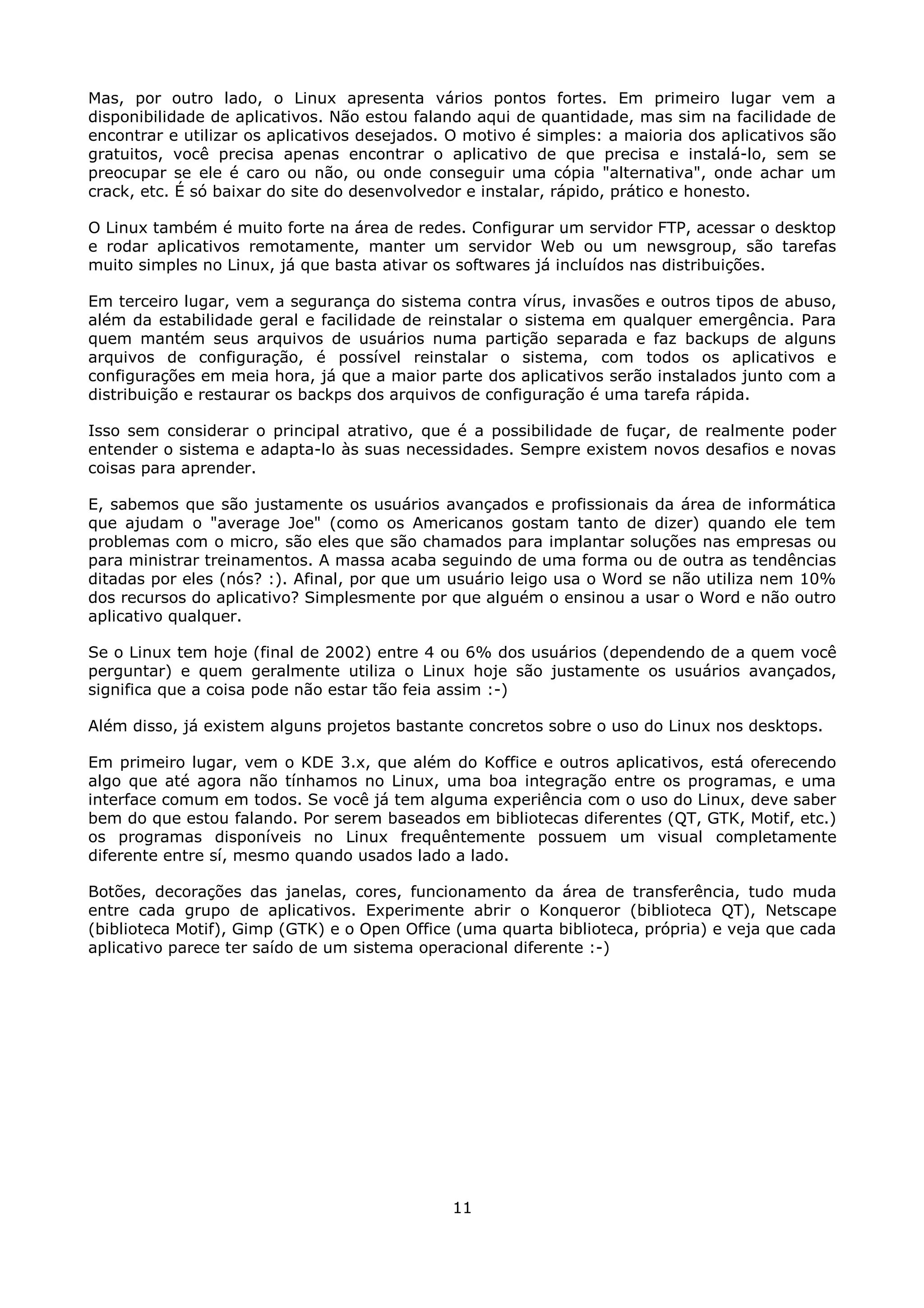 Mas, por outro lado, o Linux apresenta vários pontos fortes. Em primeiro lugar vem a
disponibilidade de aplicativos. Não estou falando aqui de quantidade, mas sim na facilidade de
encontrar e utilizar os aplicativos desejados. O motivo é simples: a maioria dos aplicativos são
gratuitos, você precisa apenas encontrar o aplicativo de que precisa e instalá-lo, sem se
preocupar se ele é caro ou não, ou onde conseguir uma cópia "alternativa", onde achar um
crack, etc. É só baixar do site do desenvolvedor e instalar, rápido, prático e honesto.

O Linux também é muito forte na área de redes. Configurar um servidor FTP, acessar o desktop
e rodar aplicativos remotamente, manter um servidor Web ou um newsgroup, são tarefas
muito simples no Linux, já que basta ativar os softwares já incluídos nas distribuições.

Em terceiro lugar, vem a segurança do sistema contra vírus, invasões e outros tipos de abuso,
além da estabilidade geral e facilidade de reinstalar o sistema em qualquer emergência. Para
quem mantém seus arquivos de usuários numa partição separada e faz backups de alguns
arquivos de configuração, é possível reinstalar o sistema, com todos os aplicativos e
configurações em meia hora, já que a maior parte dos aplicativos serão instalados junto com a
distribuição e restaurar os backps dos arquivos de configuração é uma tarefa rápida.

Isso sem considerar o principal atrativo, que é a possibilidade de fuçar, de realmente poder
entender o sistema e adapta-lo às suas necessidades. Sempre existem novos desafios e novas
coisas para aprender.

E, sabemos que são justamente os usuários avançados e profissionais da área de informática
que ajudam o "average Joe" (como os Americanos gostam tanto de dizer) quando ele tem
problemas com o micro, são eles que são chamados para implantar soluções nas empresas ou
para ministrar treinamentos. A massa acaba seguindo de uma forma ou de outra as tendências
ditadas por eles (nós? :). Afinal, por que um usuário leigo usa o Word se não utiliza nem 10%
dos recursos do aplicativo? Simplesmente por que alguém o ensinou a usar o Word e não outro
aplicativo qualquer.

Se o Linux tem hoje (final de 2002) entre 4 ou 6% dos usuários (dependendo de a quem você
perguntar) e quem geralmente utiliza o Linux hoje são justamente os usuários avançados,
significa que a coisa pode não estar tão feia assim :-)

Além disso, já existem alguns projetos bastante concretos sobre o uso do Linux nos desktops.

Em primeiro lugar, vem o KDE 3.x, que além do Koffice e outros aplicativos, está oferecendo
algo que até agora não tínhamos no Linux, uma boa integração entre os programas, e uma
interface comum em todos. Se você já tem alguma experiência com o uso do Linux, deve saber
bem do que estou falando. Por serem baseados em bibliotecas diferentes (QT, GTK, Motif, etc.)
os programas disponíveis no Linux frequêntemente possuem um visual completamente
diferente entre sí, mesmo quando usados lado a lado.

Botões, decorações das janelas, cores, funcionamento da área de transferência, tudo muda
entre cada grupo de aplicativos. Experimente abrir o Konqueror (biblioteca QT), Netscape
(biblioteca Motif), Gimp (GTK) e o Open Office (uma quarta biblioteca, própria) e veja que cada
aplicativo parece ter saído de um sistema operacional diferente :-)




                                              11
 
