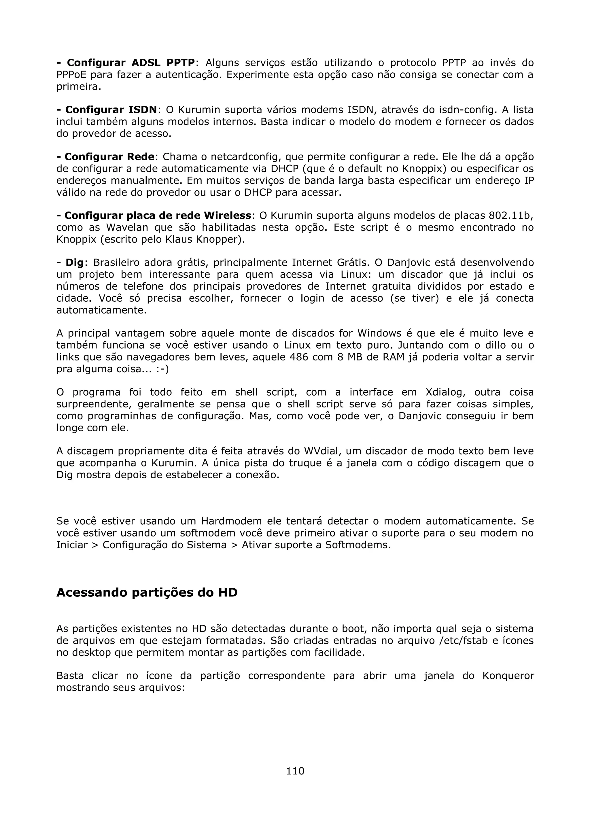 - Configurar ADSL PPTP: Alguns serviços estão utilizando o protocolo PPTP ao invés do
PPPoE para fazer a autenticação. Experimente esta opção caso não consiga se conectar com a
primeira.

- Configurar ISDN: O Kurumin suporta vários modems ISDN, através do isdn-config. A lista
inclui também alguns modelos internos. Basta indicar o modelo do modem e fornecer os dados
do provedor de acesso.

- Configurar Rede: Chama o netcardconfig, que permite configurar a rede. Ele lhe dá a opção
de configurar a rede automaticamente via DHCP (que é o default no Knoppix) ou especificar os
endereços manualmente. Em muitos serviços de banda larga basta especificar um endereço IP
válido na rede do provedor ou usar o DHCP para acessar.

- Configurar placa de rede Wireless: O Kurumin suporta alguns modelos de placas 802.11b,
como as Wavelan que são habilitadas nesta opção. Este script é o mesmo encontrado no
Knoppix (escrito pelo Klaus Knopper).

- Dig: Brasileiro adora grátis, principalmente Internet Grátis. O Danjovic está desenvolvendo
um projeto bem interessante para quem acessa via Linux: um discador que já inclui os
números de telefone dos principais provedores de Internet gratuita divididos por estado e
cidade. Você só precisa escolher, fornecer o login de acesso (se tiver) e ele já conecta
automaticamente.

A principal vantagem sobre aquele monte de discados for Windows é que ele é muito leve e
também funciona se você estiver usando o Linux em texto puro. Juntando com o dillo ou o
links que são navegadores bem leves, aquele 486 com 8 MB de RAM já poderia voltar a servir
pra alguma coisa... :-)

O programa foi todo feito em shell script, com a interface em Xdialog, outra coisa
surpreendente, geralmente se pensa que o shell script serve só para fazer coisas simples,
como programinhas de configuração. Mas, como você pode ver, o Danjovic conseguiu ir bem
longe com ele.

A discagem propriamente dita é feita através do WVdial, um discador de modo texto bem leve
que acompanha o Kurumin. A única pista do truque é a janela com o código discagem que o
Dig mostra depois de estabelecer a conexão.



Se você estiver usando um Hardmodem ele tentará detectar o modem automaticamente. Se
você estiver usando um softmodem você deve primeiro ativar o suporte para o seu modem no
Iniciar > Configuração do Sistema > Ativar suporte a Softmodems.



Acessando partições do HD

As partições existentes no HD são detectadas durante o boot, não importa qual seja o sistema
de arquivos em que estejam formatadas. São criadas entradas no arquivo /etc/fstab e ícones
no desktop que permitem montar as partições com facilidade.

Basta clicar no ícone da partição correspondente para abrir uma janela do Konqueror
mostrando seus arquivos:




                                            110
 