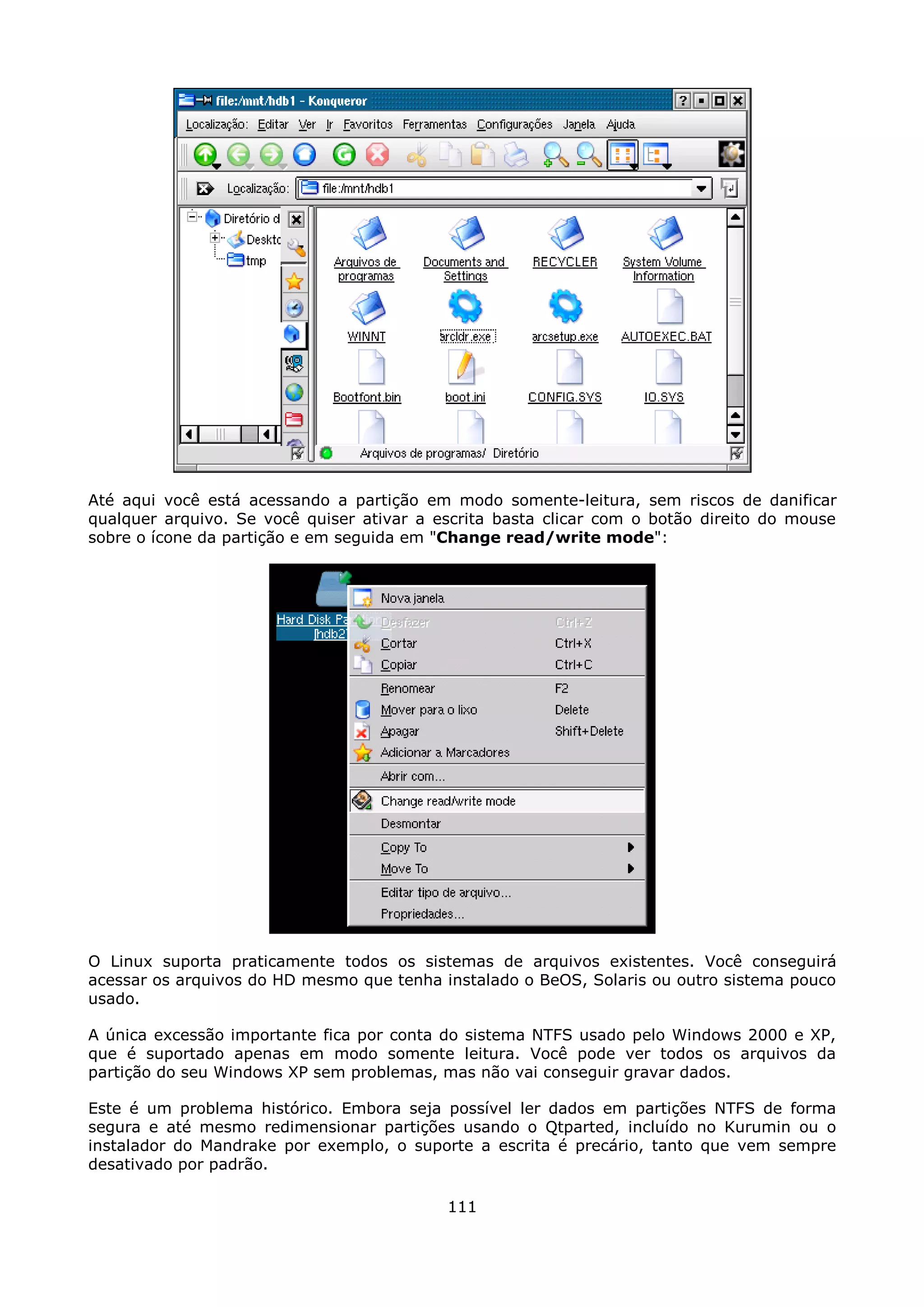 Até aqui você está acessando a partição em modo somente-leitura, sem riscos de danificar
qualquer arquivo. Se você quiser ativar a escrita basta clicar com o botão direito do mouse
sobre o ícone da partição e em seguida em "Change read/write mode":




O Linux suporta praticamente todos os sistemas de arquivos existentes. Você conseguirá
acessar os arquivos do HD mesmo que tenha instalado o BeOS, Solaris ou outro sistema pouco
usado.

A única excessão importante fica por conta do sistema NTFS usado pelo Windows 2000 e XP,
que é suportado apenas em modo somente leitura. Você pode ver todos os arquivos da
partição do seu Windows XP sem problemas, mas não vai conseguir gravar dados.

Este é um problema histórico. Embora seja possível ler dados em partições NTFS de forma
segura e até mesmo redimensionar partições usando o Qtparted, incluído no Kurumin ou o
instalador do Mandrake por exemplo, o suporte a escrita é precário, tanto que vem sempre
desativado por padrão.

                                           111
 