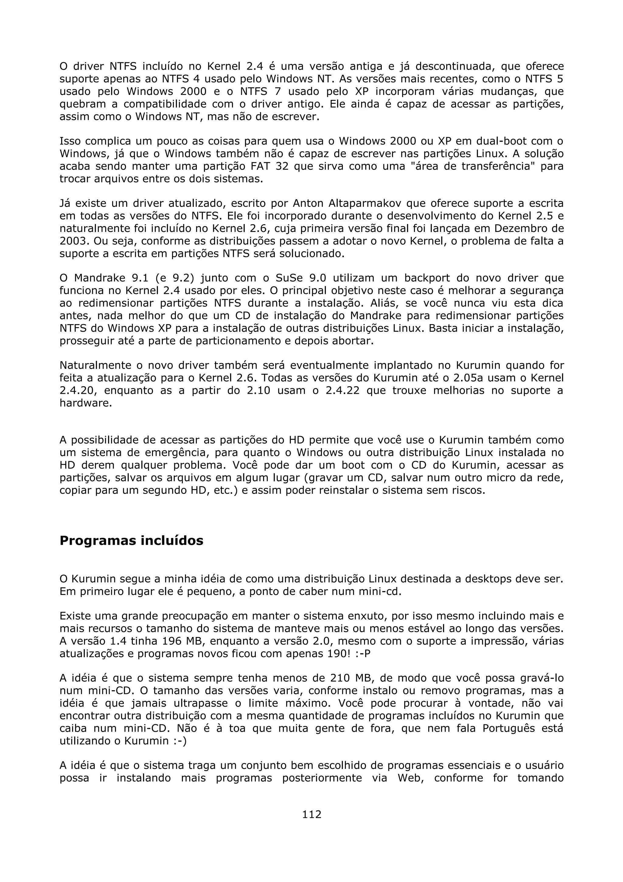 O driver NTFS incluído no Kernel 2.4 é uma versão antiga e já descontinuada, que oferece
suporte apenas ao NTFS 4 usado pelo Windows NT. As versões mais recentes, como o NTFS 5
usado pelo Windows 2000 e o NTFS 7 usado pelo XP incorporam várias mudanças, que
quebram a compatibilidade com o driver antigo. Ele ainda é capaz de acessar as partições,
assim como o Windows NT, mas não de escrever.

Isso complica um pouco as coisas para quem usa o Windows 2000 ou XP em dual-boot com o
Windows, já que o Windows também não é capaz de escrever nas partições Linux. A solução
acaba sendo manter uma partição FAT 32 que sirva como uma "área de transferência" para
trocar arquivos entre os dois sistemas.

Já existe um driver atualizado, escrito por Anton Altaparmakov que oferece suporte a escrita
em todas as versões do NTFS. Ele foi incorporado durante o desenvolvimento do Kernel 2.5 e
naturalmente foi incluído no Kernel 2.6, cuja primeira versão final foi lançada em Dezembro de
2003. Ou seja, conforme as distribuições passem a adotar o novo Kernel, o problema de falta a
suporte a escrita em partições NTFS será solucionado.

O Mandrake 9.1 (e 9.2) junto com o SuSe 9.0 utilizam um backport do novo driver que
funciona no Kernel 2.4 usado por eles. O principal objetivo neste caso é melhorar a segurança
ao redimensionar partições NTFS durante a instalação. Aliás, se você nunca viu esta dica
antes, nada melhor do que um CD de instalação do Mandrake para redimensionar partições
NTFS do Windows XP para a instalação de outras distribuições Linux. Basta iniciar a instalação,
prosseguir até a parte de particionamento e depois abortar.

Naturalmente o novo driver também será eventualmente implantado no Kurumin quando for
feita a atualização para o Kernel 2.6. Todas as versões do Kurumin até o 2.05a usam o Kernel
2.4.20, enquanto as a partir do 2.10 usam o 2.4.22 que trouxe melhorias no suporte a
hardware.


A possibilidade de acessar as partições do HD permite que você use o Kurumin também como
um sistema de emergência, para quanto o Windows ou outra distribuição Linux instalada no
HD derem qualquer problema. Você pode dar um boot com o CD do Kurumin, acessar as
partições, salvar os arquivos em algum lugar (gravar um CD, salvar num outro micro da rede,
copiar para um segundo HD, etc.) e assim poder reinstalar o sistema sem riscos.



Programas incluídos

O Kurumin segue a minha idéia de como uma distribuição Linux destinada a desktops deve ser.
Em primeiro lugar ele é pequeno, a ponto de caber num mini-cd.

Existe uma grande preocupação em manter o sistema enxuto, por isso mesmo incluindo mais e
mais recursos o tamanho do sistema de manteve mais ou menos estável ao longo das versões.
A versão 1.4 tinha 196 MB, enquanto a versão 2.0, mesmo com o suporte a impressão, várias
atualizações e programas novos ficou com apenas 190! :-P

A idéia é que o sistema sempre tenha menos de 210 MB, de modo que você possa gravá-lo
num mini-CD. O tamanho das versões varia, conforme instalo ou removo programas, mas a
idéia é que jamais ultrapasse o limite máximo. Você pode procurar à vontade, não vai
encontrar outra distribuição com a mesma quantidade de programas incluídos no Kurumin que
caiba num mini-CD. Não é à toa que muita gente de fora, que nem fala Português está
utilizando o Kurumin :-)

A idéia é que o sistema traga um conjunto bem escolhido de programas essenciais e o usuário
possa ir instalando mais programas posteriormente via Web, conforme for tomando


                                             112
 