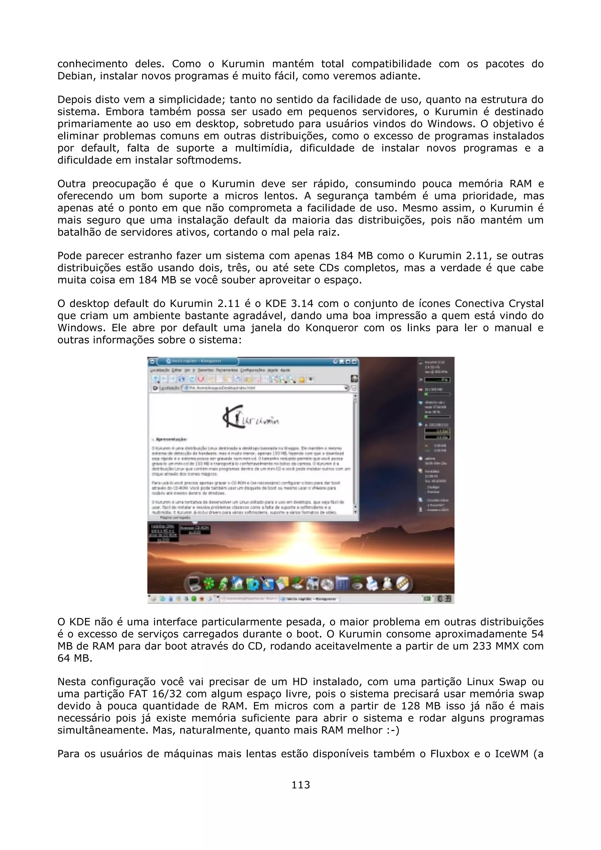 conhecimento deles. Como o Kurumin mantém total compatibilidade com os pacotes do
Debian, instalar novos programas é muito fácil, como veremos adiante.

Depois disto vem a simplicidade; tanto no sentido da facilidade de uso, quanto na estrutura do
sistema. Embora também possa ser usado em pequenos servidores, o Kurumin é destinado
primariamente ao uso em desktop, sobretudo para usuários vindos do Windows. O objetivo é
eliminar problemas comuns em outras distribuições, como o excesso de programas instalados
por default, falta de suporte a multimídia, dificuldade de instalar novos programas e a
dificuldade em instalar softmodems.

Outra preocupação é que o Kurumin deve ser rápido, consumindo pouca memória RAM e
oferecendo um bom suporte a micros lentos. A segurança também é uma prioridade, mas
apenas até o ponto em que não comprometa a facilidade de uso. Mesmo assim, o Kurumin é
mais seguro que uma instalação default da maioria das distribuições, pois não mantém um
batalhão de servidores ativos, cortando o mal pela raiz.

Pode parecer estranho fazer um sistema com apenas 184 MB como o Kurumin 2.11, se outras
distribuições estão usando dois, três, ou até sete CDs completos, mas a verdade é que cabe
muita coisa em 184 MB se você souber aproveitar o espaço.

O desktop default do Kurumin 2.11 é o KDE 3.14 com o conjunto de ícones Conectiva Crystal
que criam um ambiente bastante agradável, dando uma boa impressão a quem está vindo do
Windows. Ele abre por default uma janela do Konqueror com os links para ler o manual e
outras informações sobre o sistema:




O KDE não é uma interface particularmente pesada, o maior problema em outras distribuições
é o excesso de serviços carregados durante o boot. O Kurumin consome aproximadamente 54
MB de RAM para dar boot através do CD, rodando aceitavelmente a partir de um 233 MMX com
64 MB.

Nesta configuração você vai precisar de um HD instalado, com uma partição Linux Swap ou
uma partição FAT 16/32 com algum espaço livre, pois o sistema precisará usar memória swap
devido à pouca quantidade de RAM. Em micros com a partir de 128 MB isso já não é mais
necessário pois já existe memória suficiente para abrir o sistema e rodar alguns programas
simultâneamente. Mas, naturalmente, quanto mais RAM melhor :-)

Para os usuários de máquinas mais lentas estão disponíveis também o Fluxbox e o IceWM (a


                                             113
 