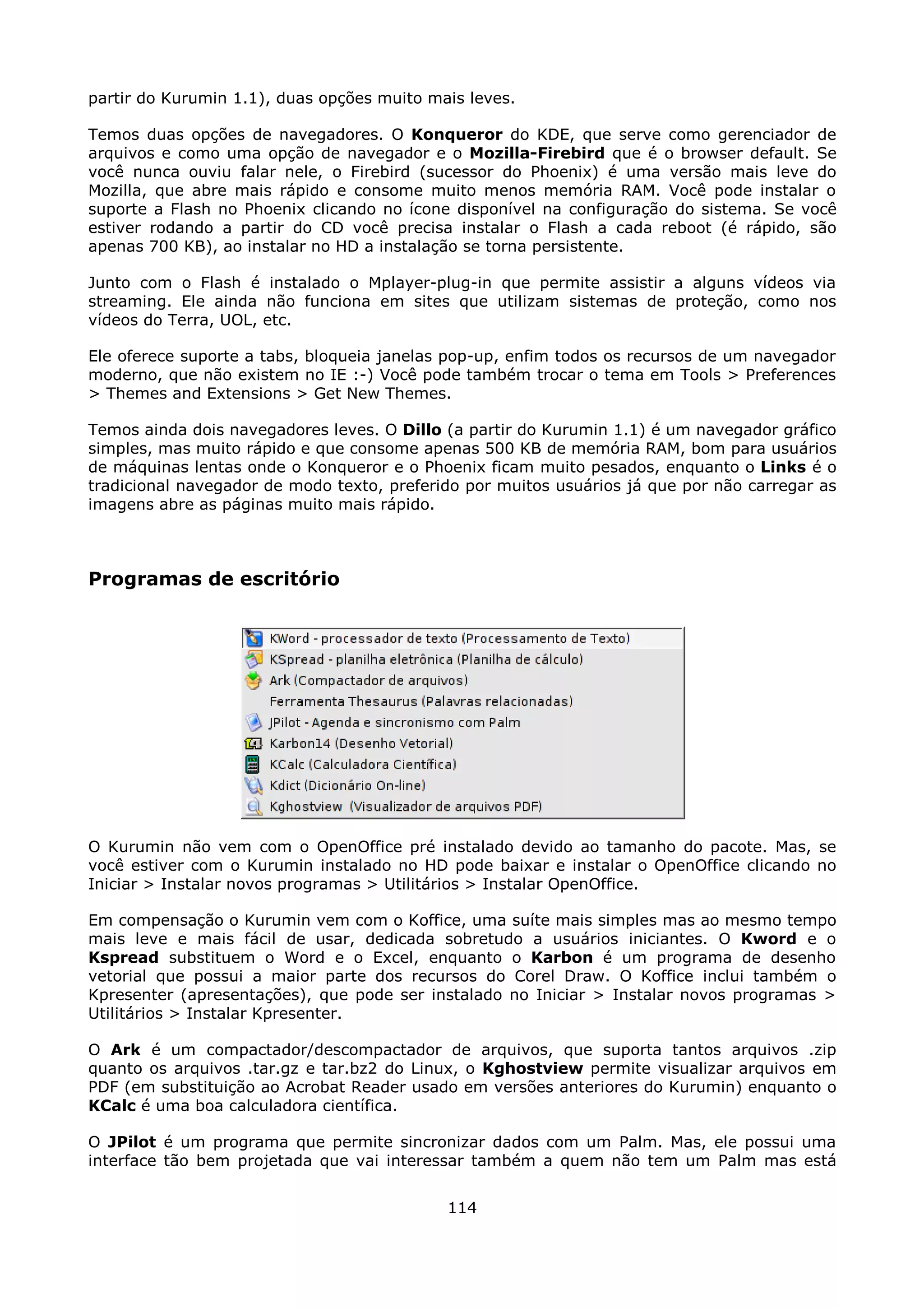 partir do Kurumin 1.1), duas opções muito mais leves.

Temos duas opções de navegadores. O Konqueror do KDE, que serve como gerenciador de
arquivos e como uma opção de navegador e o Mozilla-Firebird que é o browser default. Se
você nunca ouviu falar nele, o Firebird (sucessor do Phoenix) é uma versão mais leve do
Mozilla, que abre mais rápido e consome muito menos memória RAM. Você pode instalar o
suporte a Flash no Phoenix clicando no ícone disponível na configuração do sistema. Se você
estiver rodando a partir do CD você precisa instalar o Flash a cada reboot (é rápido, são
apenas 700 KB), ao instalar no HD a instalação se torna persistente.

Junto com o Flash é instalado o Mplayer-plug-in que permite assistir a alguns vídeos via
streaming. Ele ainda não funciona em sites que utilizam sistemas de proteção, como nos
vídeos do Terra, UOL, etc.

Ele oferece suporte a tabs, bloqueia janelas pop-up, enfim todos os recursos de um navegador
moderno, que não existem no IE :-) Você pode também trocar o tema em Tools > Preferences
> Themes and Extensions > Get New Themes.

Temos ainda dois navegadores leves. O Dillo (a partir do Kurumin 1.1) é um navegador gráfico
simples, mas muito rápido e que consome apenas 500 KB de memória RAM, bom para usuários
de máquinas lentas onde o Konqueror e o Phoenix ficam muito pesados, enquanto o Links é o
tradicional navegador de modo texto, preferido por muitos usuários já que por não carregar as
imagens abre as páginas muito mais rápido.



Programas de escritório




O Kurumin não vem com o OpenOffice pré instalado devido ao tamanho do pacote. Mas, se
você estiver com o Kurumin instalado no HD pode baixar e instalar o OpenOffice clicando no
Iniciar > Instalar novos programas > Utilitários > Instalar OpenOffice.

Em compensação o Kurumin vem com o Koffice, uma suíte mais simples mas ao mesmo tempo
mais leve e mais fácil de usar, dedicada sobretudo a usuários iniciantes. O Kword e o
Kspread substituem o Word e o Excel, enquanto o Karbon é um programa de desenho
vetorial que possui a maior parte dos recursos do Corel Draw. O Koffice inclui também o
Kpresenter (apresentações), que pode ser instalado no Iniciar > Instalar novos programas >
Utilitários > Instalar Kpresenter.

O Ark é um compactador/descompactador de arquivos, que suporta tantos arquivos .zip
quanto os arquivos .tar.gz e tar.bz2 do Linux, o Kghostview permite visualizar arquivos em
PDF (em substituição ao Acrobat Reader usado em versões anteriores do Kurumin) enquanto o
KCalc é uma boa calculadora científica.

O JPilot é um programa que permite sincronizar dados com um Palm. Mas, ele possui uma
interface tão bem projetada que vai interessar também a quem não tem um Palm mas está


                                            114
 