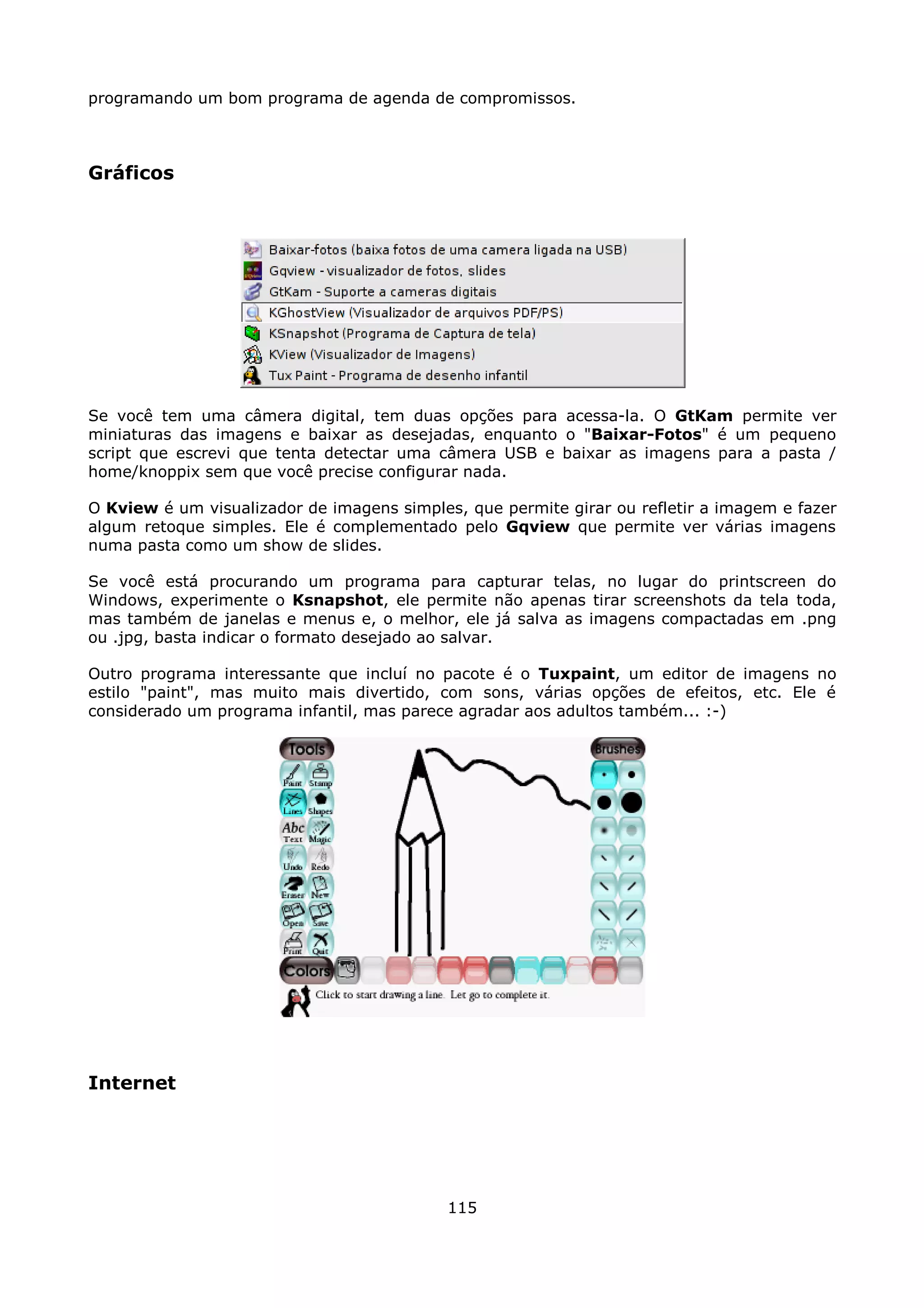 programando um bom programa de agenda de compromissos.



Gráficos




Se você tem uma câmera digital, tem duas opções para acessa-la. O GtKam permite ver
miniaturas das imagens e baixar as desejadas, enquanto o "Baixar-Fotos" é um pequeno
script que escrevi que tenta detectar uma câmera USB e baixar as imagens para a pasta /
home/knoppix sem que você precise configurar nada.

O Kview é um visualizador de imagens simples, que permite girar ou refletir a imagem e fazer
algum retoque simples. Ele é complementado pelo Gqview que permite ver várias imagens
numa pasta como um show de slides.

Se você está procurando um programa para capturar telas, no lugar do printscreen do
Windows, experimente o Ksnapshot, ele permite não apenas tirar screenshots da tela toda,
mas também de janelas e menus e, o melhor, ele já salva as imagens compactadas em .png
ou .jpg, basta indicar o formato desejado ao salvar.

Outro programa interessante que incluí no pacote é o Tuxpaint, um editor de imagens no
estilo "paint", mas muito mais divertido, com sons, várias opções de efeitos, etc. Ele é
considerado um programa infantil, mas parece agradar aos adultos também... :-)




Internet




                                            115
 