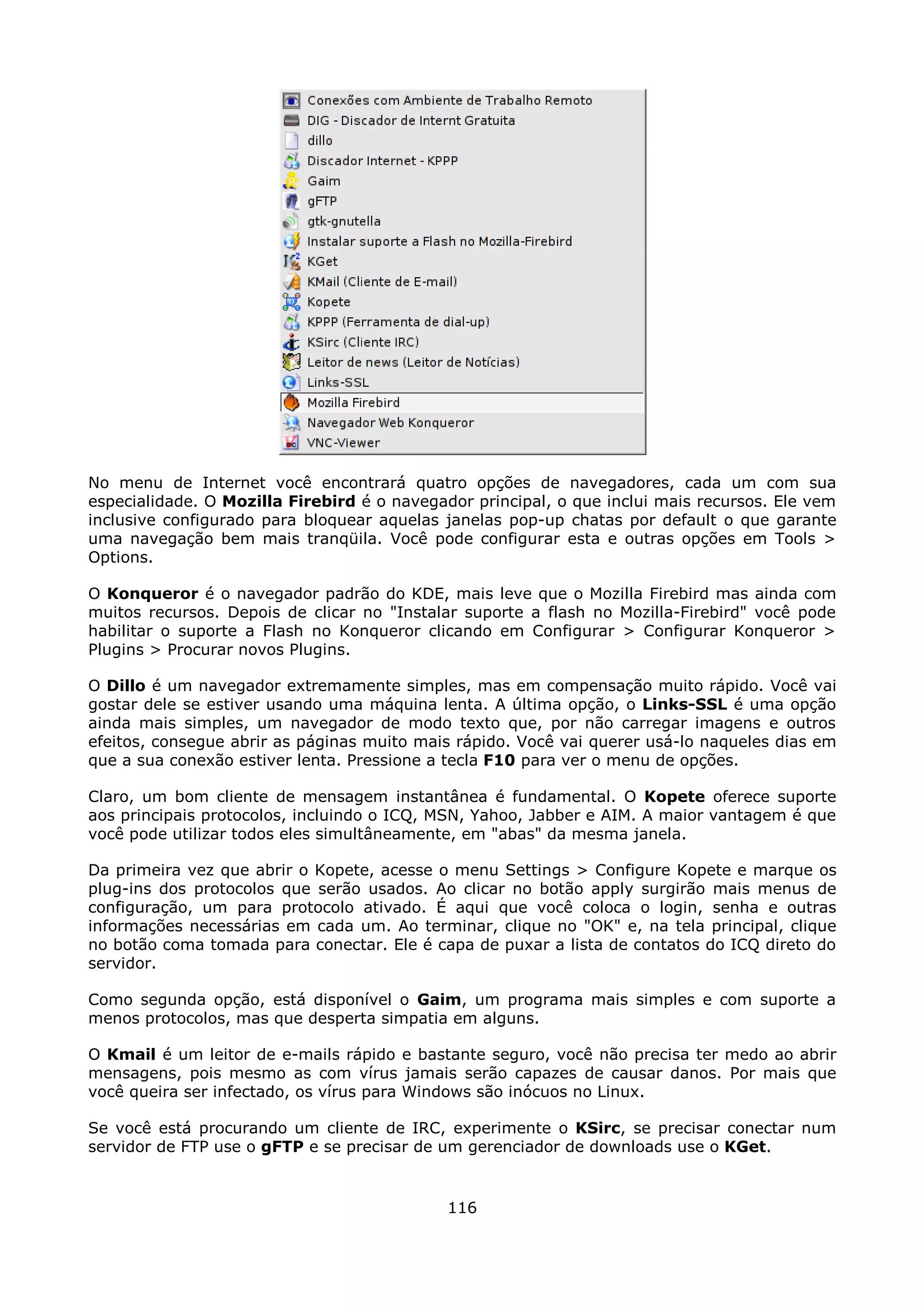 No menu de Internet você encontrará quatro opções de navegadores, cada um com sua
especialidade. O Mozilla Firebird é o navegador principal, o que inclui mais recursos. Ele vem
inclusive configurado para bloquear aquelas janelas pop-up chatas por default o que garante
uma navegação bem mais tranqüila. Você pode configurar esta e outras opções em Tools >
Options.

O Konqueror é o navegador padrão do KDE, mais leve que o Mozilla Firebird mas ainda com
muitos recursos. Depois de clicar no "Instalar suporte a flash no Mozilla-Firebird" você pode
habilitar o suporte a Flash no Konqueror clicando em Configurar > Configurar Konqueror >
Plugins > Procurar novos Plugins.

O Dillo é um navegador extremamente simples, mas em compensação muito rápido. Você vai
gostar dele se estiver usando uma máquina lenta. A última opção, o Links-SSL é uma opção
ainda mais simples, um navegador de modo texto que, por não carregar imagens e outros
efeitos, consegue abrir as páginas muito mais rápido. Você vai querer usá-lo naqueles dias em
que a sua conexão estiver lenta. Pressione a tecla F10 para ver o menu de opções.

Claro, um bom cliente de mensagem instantânea é fundamental. O Kopete oferece suporte
aos principais protocolos, incluindo o ICQ, MSN, Yahoo, Jabber e AIM. A maior vantagem é que
você pode utilizar todos eles simultâneamente, em "abas" da mesma janela.

Da primeira vez que abrir o Kopete, acesse o menu Settings > Configure Kopete e marque os
plug-ins dos protocolos que serão usados. Ao clicar no botão apply surgirão mais menus de
configuração, um para protocolo ativado. É aqui que você coloca o login, senha e outras
informações necessárias em cada um. Ao terminar, clique no "OK" e, na tela principal, clique
no botão coma tomada para conectar. Ele é capa de puxar a lista de contatos do ICQ direto do
servidor.

Como segunda opção, está disponível o Gaim, um programa mais simples e com suporte a
menos protocolos, mas que desperta simpatia em alguns.

O Kmail é um leitor de e-mails rápido e bastante seguro, você não precisa ter medo ao abrir
mensagens, pois mesmo as com vírus jamais serão capazes de causar danos. Por mais que
você queira ser infectado, os vírus para Windows são inócuos no Linux.

Se você está procurando um cliente de IRC, experimente o KSirc, se precisar conectar num
servidor de FTP use o gFTP e se precisar de um gerenciador de downloads use o KGet.


                                             116
 