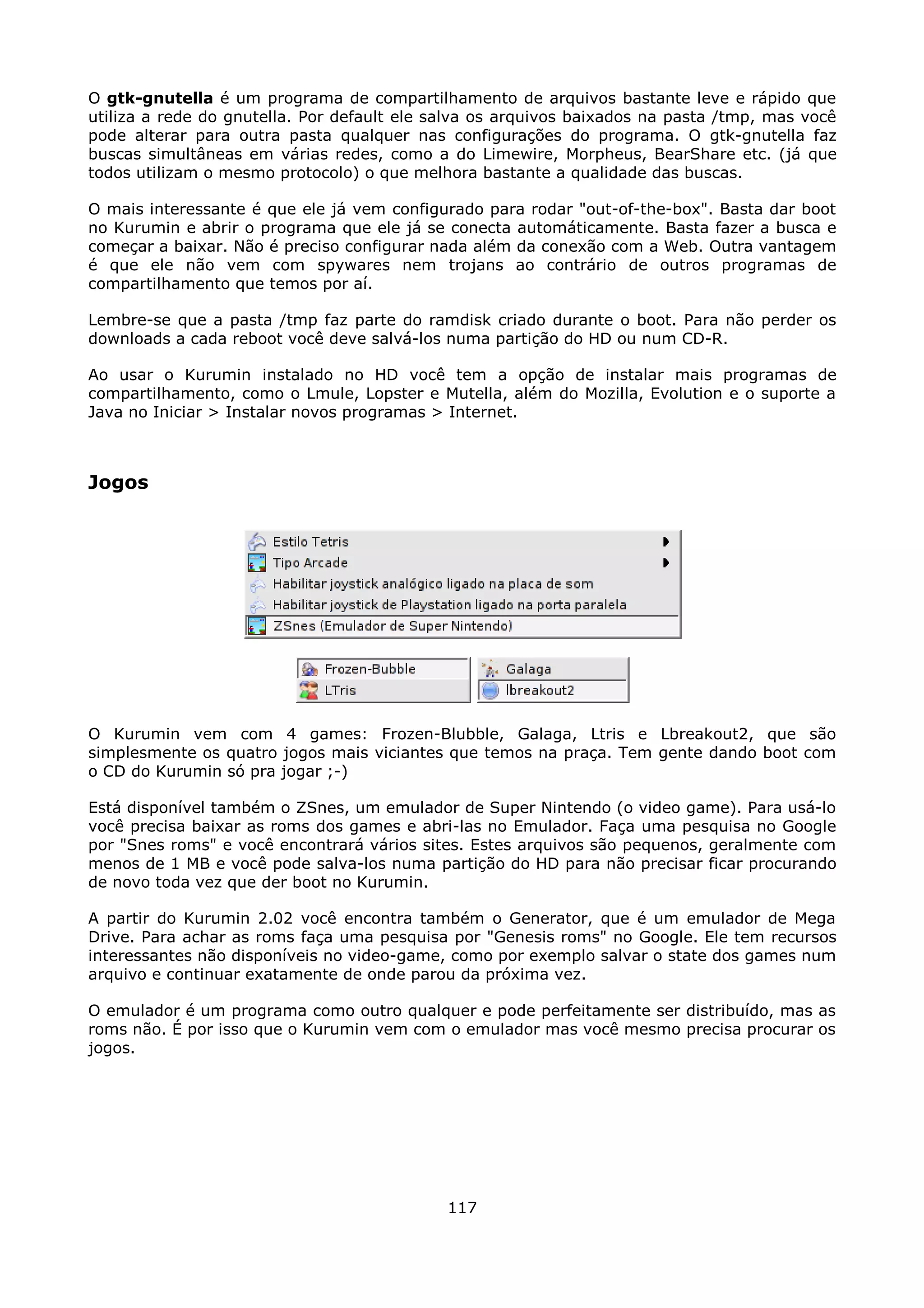 O gtk-gnutella é um programa de compartilhamento de arquivos bastante leve e rápido que
utiliza a rede do gnutella. Por default ele salva os arquivos baixados na pasta /tmp, mas você
pode alterar para outra pasta qualquer nas configurações do programa. O gtk-gnutella faz
buscas simultâneas em várias redes, como a do Limewire, Morpheus, BearShare etc. (já que
todos utilizam o mesmo protocolo) o que melhora bastante a qualidade das buscas.

O mais interessante é que ele já vem configurado para rodar "out-of-the-box". Basta dar boot
no Kurumin e abrir o programa que ele já se conecta automáticamente. Basta fazer a busca e
começar a baixar. Não é preciso configurar nada além da conexão com a Web. Outra vantagem
é que ele não vem com spywares nem trojans ao contrário de outros programas de
compartilhamento que temos por aí.

Lembre-se que a pasta /tmp faz parte do ramdisk criado durante o boot. Para não perder os
downloads a cada reboot você deve salvá-los numa partição do HD ou num CD-R.

Ao usar o Kurumin instalado no HD você tem a opção de instalar mais programas de
compartilhamento, como o Lmule, Lopster e Mutella, além do Mozilla, Evolution e o suporte a
Java no Iniciar > Instalar novos programas > Internet.



Jogos




O Kurumin vem com 4 games: Frozen-Blubble, Galaga, Ltris e Lbreakout2, que são
simplesmente os quatro jogos mais viciantes que temos na praça. Tem gente dando boot com
o CD do Kurumin só pra jogar ;-)

Está disponível também o ZSnes, um emulador de Super Nintendo (o video game). Para usá-lo
você precisa baixar as roms dos games e abri-las no Emulador. Faça uma pesquisa no Google
por "Snes roms" e você encontrará vários sites. Estes arquivos são pequenos, geralmente com
menos de 1 MB e você pode salva-los numa partição do HD para não precisar ficar procurando
de novo toda vez que der boot no Kurumin.

A partir do Kurumin 2.02 você encontra também o Generator, que é um emulador de Mega
Drive. Para achar as roms faça uma pesquisa por "Genesis roms" no Google. Ele tem recursos
interessantes não disponíveis no video-game, como por exemplo salvar o state dos games num
arquivo e continuar exatamente de onde parou da próxima vez.

O emulador é um programa como outro qualquer e pode perfeitamente ser distribuído, mas as
roms não. É por isso que o Kurumin vem com o emulador mas você mesmo precisa procurar os
jogos.




                                             117
 