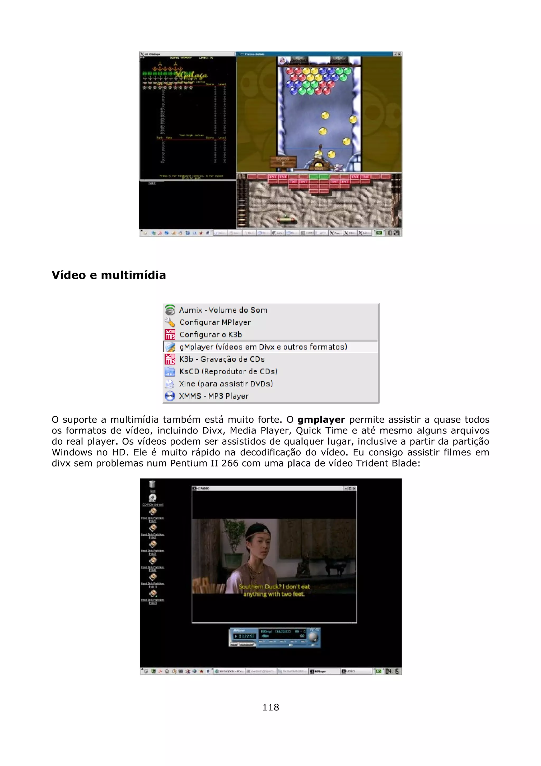 Vídeo e multimídia




O suporte a multimídia também está muito forte. O gmplayer permite assistir a quase todos
os formatos de vídeo, incluindo Divx, Media Player, Quick Time e até mesmo alguns arquivos
do real player. Os vídeos podem ser assistidos de qualquer lugar, inclusive a partir da partição
Windows no HD. Ele é muito rápido na decodificação do vídeo. Eu consigo assistir filmes em
divx sem problemas num Pentium II 266 com uma placa de vídeo Trident Blade:




                                              118
 