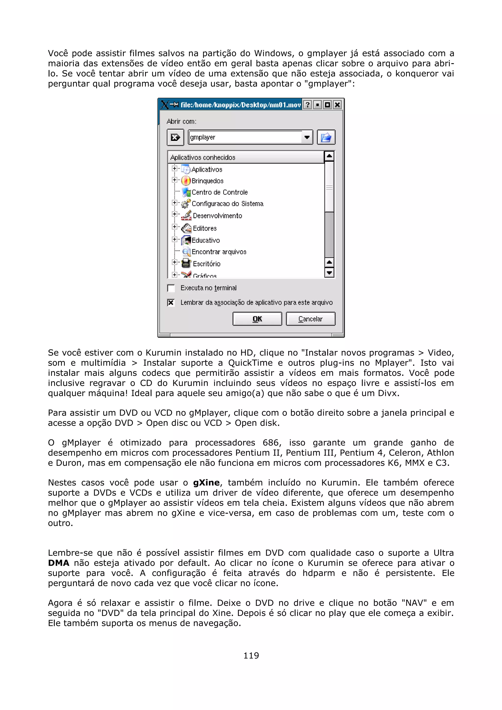 Você pode assistir filmes salvos na partição do Windows, o gmplayer já está associado com a
maioria das extensões de vídeo então em geral basta apenas clicar sobre o arquivo para abri-
lo. Se você tentar abrir um vídeo de uma extensão que não esteja associada, o konqueror vai
perguntar qual programa você deseja usar, basta apontar o "gmplayer":




Se você estiver com o Kurumin instalado no HD, clique no "Instalar novos programas > Video,
som e multimídia > Instalar suporte a QuickTime e outros plug-ins no Mplayer". Isto vai
instalar mais alguns codecs que permitirão assistir a vídeos em mais formatos. Você pode
inclusive regravar o CD do Kurumin incluindo seus vídeos no espaço livre e assistí-los em
qualquer máquina! Ideal para aquele seu amigo(a) que não sabe o que é um Divx.

Para assistir um DVD ou VCD no gMplayer, clique com o botão direito sobre a janela principal e
acesse a opção DVD > Open disc ou VCD > Open disk.

O gMplayer é otimizado para processadores 686, isso garante um grande ganho de
desempenho em micros com processadores Pentium II, Pentium III, Pentium 4, Celeron, Athlon
e Duron, mas em compensação ele não funciona em micros com processadores K6, MMX e C3.

Nestes casos você pode usar o gXine, também incluído no Kurumin. Ele também oferece
suporte a DVDs e VCDs e utiliza um driver de vídeo diferente, que oferece um desempenho
melhor que o gMplayer ao assistir vídeos em tela cheia. Existem alguns vídeos que não abrem
no gMplayer mas abrem no gXine e vice-versa, em caso de problemas com um, teste com o
outro.


Lembre-se que não é possível assistir filmes em DVD com qualidade caso o suporte a Ultra
DMA não esteja ativado por default. Ao clicar no ícone o Kurumin se oferece para ativar o
suporte para você. A configuração é feita através do hdparm e não é persistente. Ele
perguntará de novo cada vez que você clicar no ícone.

Agora é só relaxar e assistir o filme. Deixe o DVD no drive e clique no botão "NAV" e em
seguida no "DVD" da tela principal do Xine. Depois é só clicar no play que ele começa a exibir.
Ele também suporta os menus de navegação.


                                             119
 