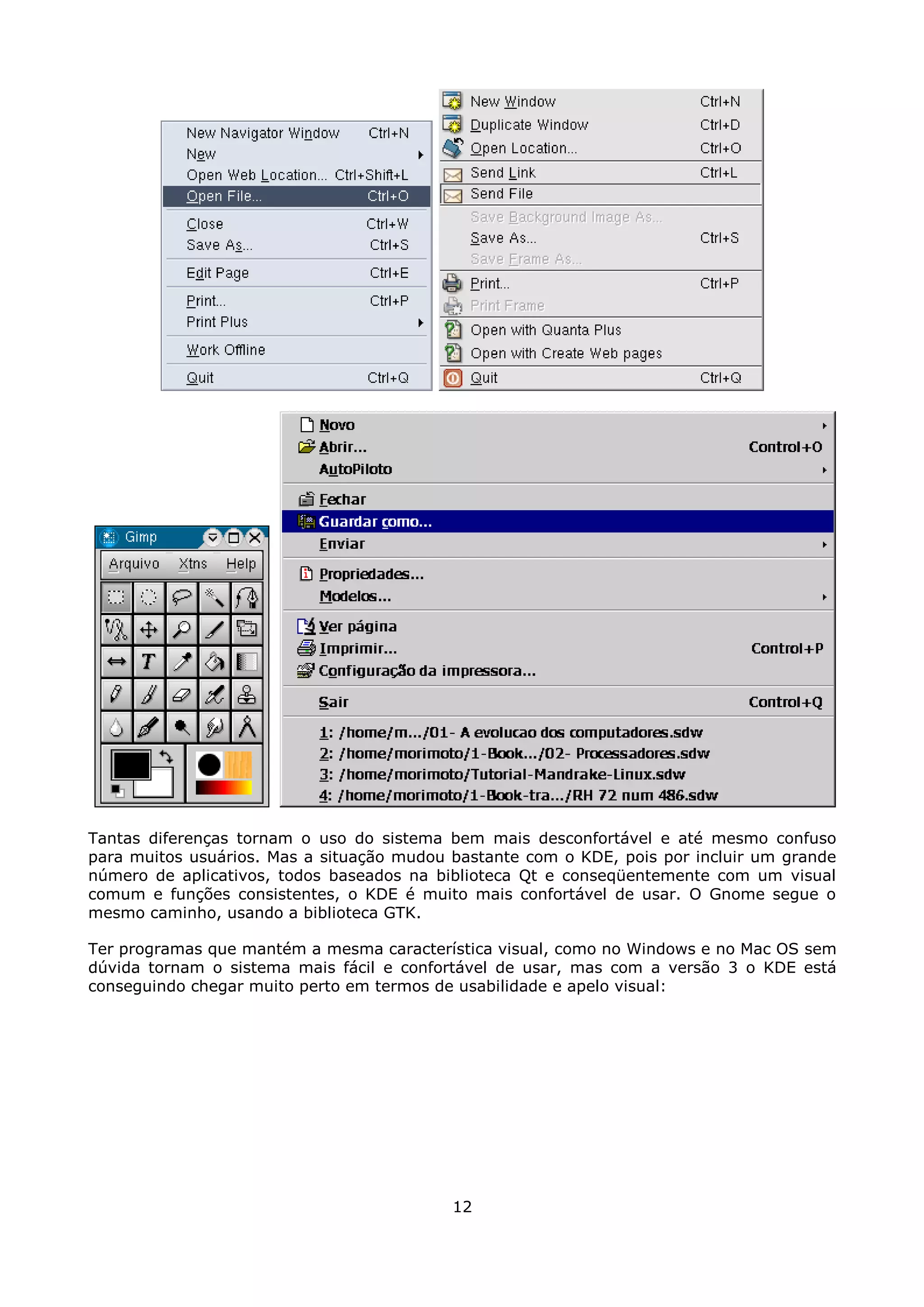 Tantas diferenças tornam o uso do sistema bem mais desconfortável e até mesmo confuso
para muitos usuários. Mas a situação mudou bastante com o KDE, pois por incluir um grande
número de aplicativos, todos baseados na biblioteca Qt e conseqüentemente com um visual
comum e funções consistentes, o KDE é muito mais confortável de usar. O Gnome segue o
mesmo caminho, usando a biblioteca GTK.

Ter programas que mantém a mesma característica visual, como no Windows e no Mac OS sem
dúvida tornam o sistema mais fácil e confortável de usar, mas com a versão 3 o KDE está
conseguindo chegar muito perto em termos de usabilidade e apelo visual:




                                           12
 