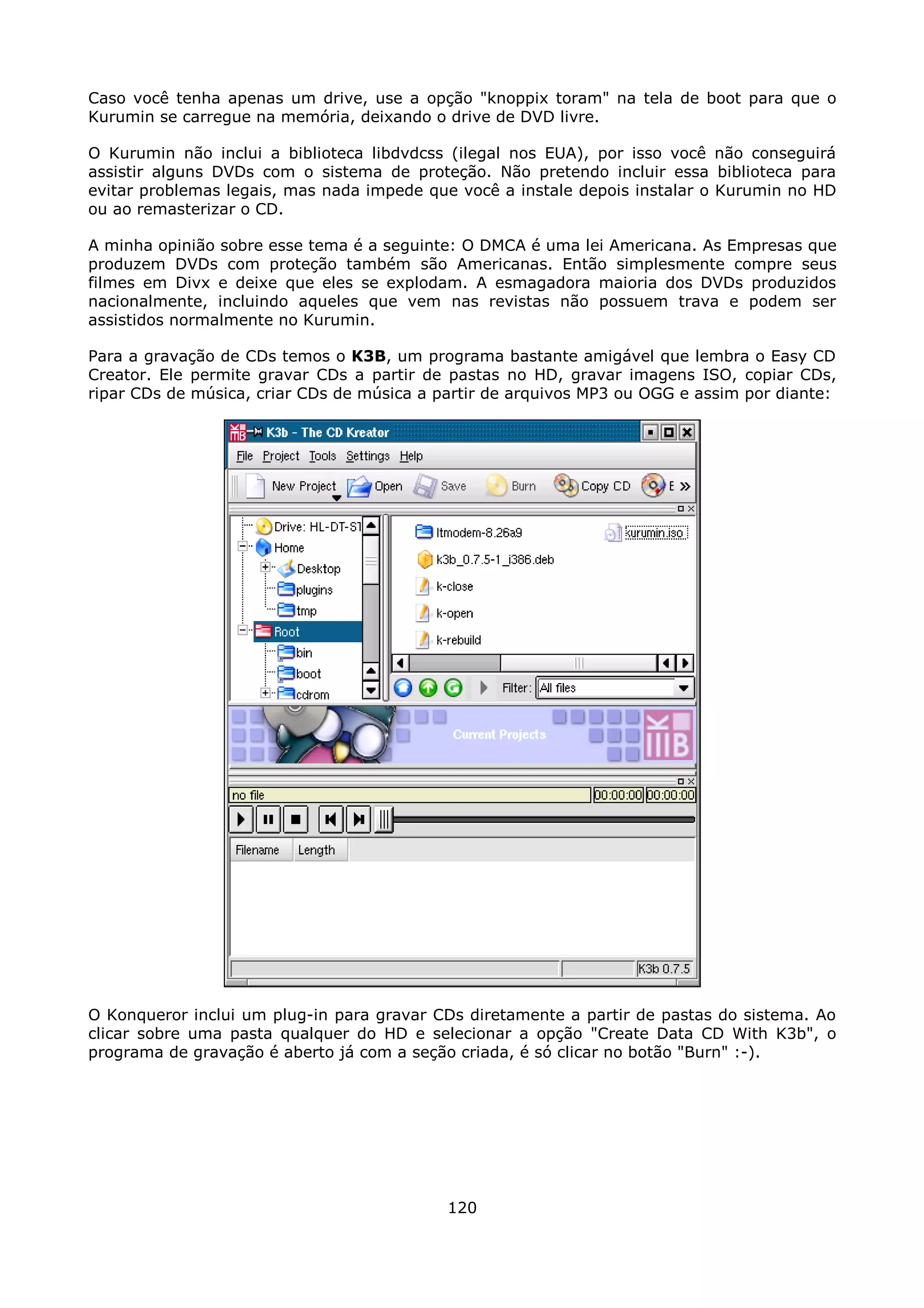 Caso você tenha apenas um drive, use a opção "knoppix toram" na tela de boot para que o
Kurumin se carregue na memória, deixando o drive de DVD livre.

O Kurumin não inclui a biblioteca libdvdcss (ilegal nos EUA), por isso você não conseguirá
assistir alguns DVDs com o sistema de proteção. Não pretendo incluir essa biblioteca para
evitar problemas legais, mas nada impede que você a instale depois instalar o Kurumin no HD
ou ao remasterizar o CD.

A minha opinião sobre esse tema é a seguinte: O DMCA é uma lei Americana. As Empresas que
produzem DVDs com proteção também são Americanas. Então simplesmente compre seus
filmes em Divx e deixe que eles se explodam. A esmagadora maioria dos DVDs produzidos
nacionalmente, incluindo aqueles que vem nas revistas não possuem trava e podem ser
assistidos normalmente no Kurumin.

Para a gravação de CDs temos o K3B, um programa bastante amigável que lembra o Easy CD
Creator. Ele permite gravar CDs a partir de pastas no HD, gravar imagens ISO, copiar CDs,
ripar CDs de música, criar CDs de música a partir de arquivos MP3 ou OGG e assim por diante:




O Konqueror inclui um plug-in para gravar CDs diretamente a partir de pastas do sistema. Ao
clicar sobre uma pasta qualquer do HD e selecionar a opção "Create Data CD With K3b", o
programa de gravação é aberto já com a seção criada, é só clicar no botão "Burn" :-).




                                            120
 