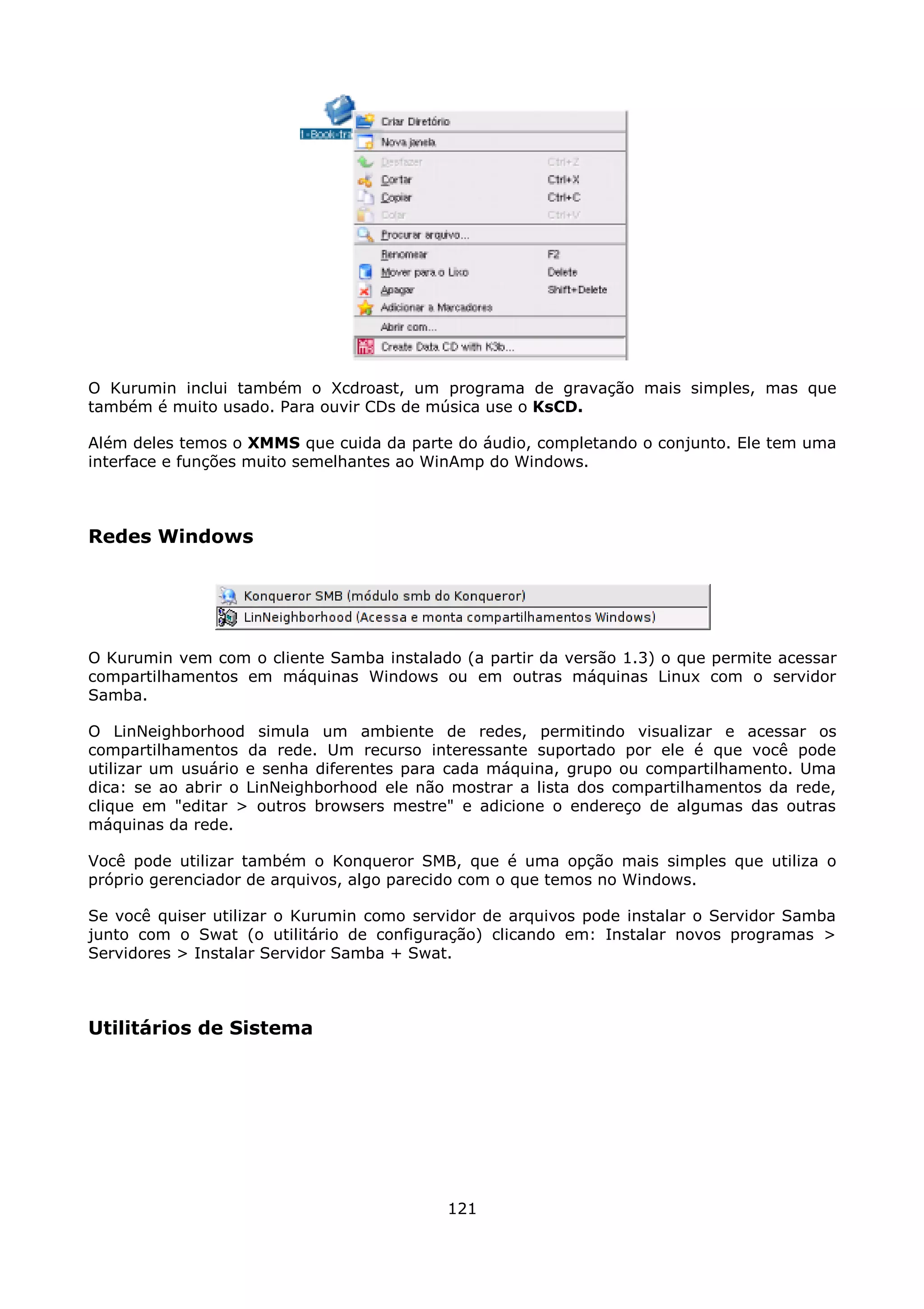 O Kurumin inclui também o Xcdroast, um programa de gravação mais simples, mas que
também é muito usado. Para ouvir CDs de música use o KsCD.

Além deles temos o XMMS que cuida da parte do áudio, completando o conjunto. Ele tem uma
interface e funções muito semelhantes ao WinAmp do Windows.



Redes Windows




O Kurumin vem com o cliente Samba instalado (a partir da versão 1.3) o que permite acessar
compartilhamentos em máquinas Windows ou em outras máquinas Linux com o servidor
Samba.

O LinNeighborhood simula um ambiente de redes, permitindo visualizar e acessar os
compartilhamentos da rede. Um recurso interessante suportado por ele é que você pode
utilizar um usuário e senha diferentes para cada máquina, grupo ou compartilhamento. Uma
dica: se ao abrir o LinNeighborhood ele não mostrar a lista dos compartilhamentos da rede,
clique em "editar > outros browsers mestre" e adicione o endereço de algumas das outras
máquinas da rede.

Você pode utilizar também o Konqueror SMB, que é uma opção mais simples que utiliza o
próprio gerenciador de arquivos, algo parecido com o que temos no Windows.

Se você quiser utilizar o Kurumin como servidor de arquivos pode instalar o Servidor Samba
junto com o Swat (o utilitário de configuração) clicando em: Instalar novos programas >
Servidores > Instalar Servidor Samba + Swat.



Utilitários de Sistema




                                           121
 