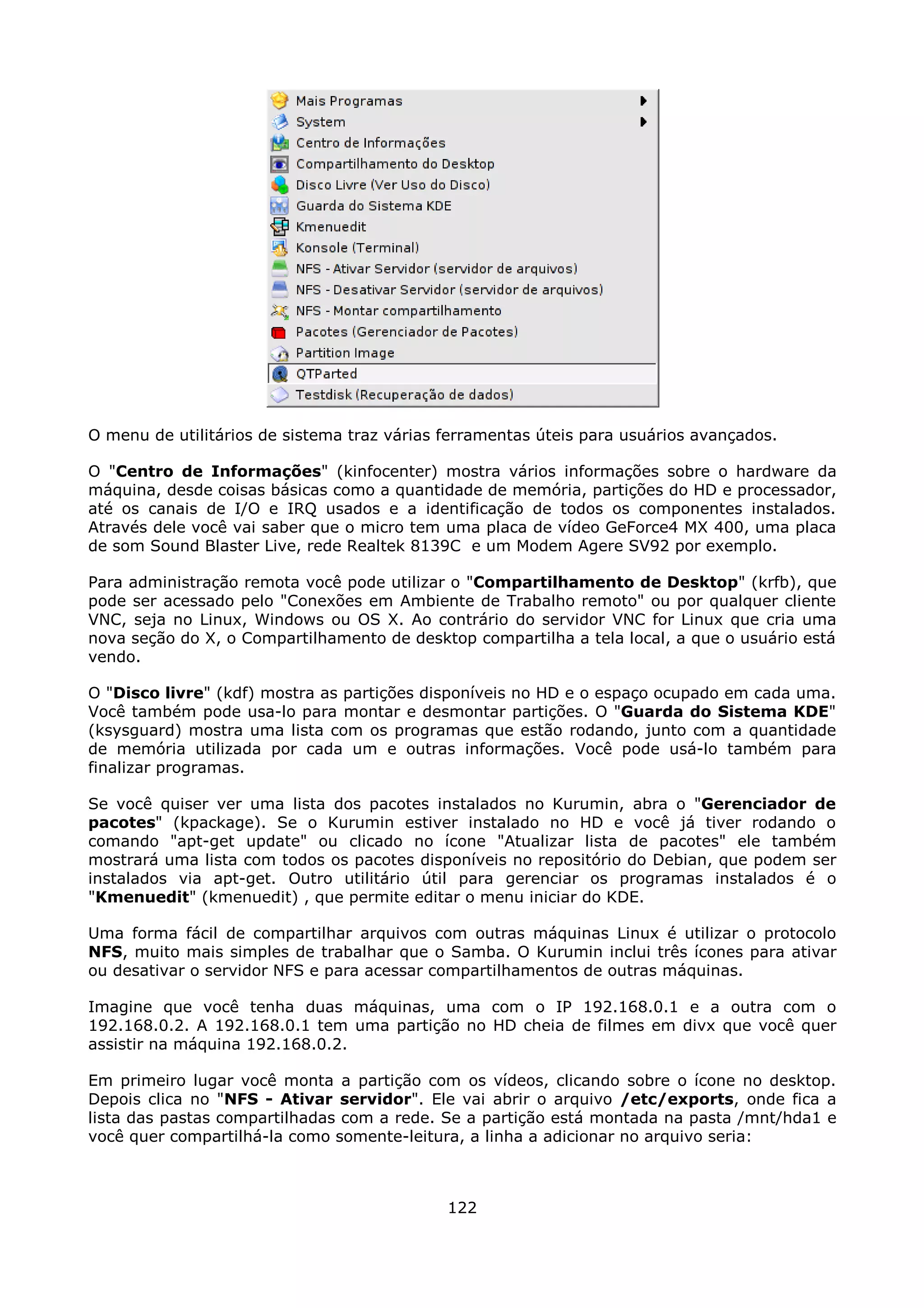 O menu de utilitários de sistema traz várias ferramentas úteis para usuários avançados.

O "Centro de Informações" (kinfocenter) mostra vários informações sobre o hardware da
máquina, desde coisas básicas como a quantidade de memória, partições do HD e processador,
até os canais de I/O e IRQ usados e a identificação de todos os componentes instalados.
Através dele você vai saber que o micro tem uma placa de vídeo GeForce4 MX 400, uma placa
de som Sound Blaster Live, rede Realtek 8139C e um Modem Agere SV92 por exemplo.

Para administração remota você pode utilizar o "Compartilhamento de Desktop" (krfb), que
pode ser acessado pelo "Conexões em Ambiente de Trabalho remoto" ou por qualquer cliente
VNC, seja no Linux, Windows ou OS X. Ao contrário do servidor VNC for Linux que cria uma
nova seção do X, o Compartilhamento de desktop compartilha a tela local, a que o usuário está
vendo.

O "Disco livre" (kdf) mostra as partições disponíveis no HD e o espaço ocupado em cada uma.
Você também pode usa-lo para montar e desmontar partições. O "Guarda do Sistema KDE"
(ksysguard) mostra uma lista com os programas que estão rodando, junto com a quantidade
de memória utilizada por cada um e outras informações. Você pode usá-lo também para
finalizar programas.

Se você quiser ver uma lista dos pacotes instalados no Kurumin, abra o "Gerenciador de
pacotes" (kpackage). Se o Kurumin estiver instalado no HD e você já tiver rodando o
comando "apt-get update" ou clicado no ícone "Atualizar lista de pacotes" ele também
mostrará uma lista com todos os pacotes disponíveis no repositório do Debian, que podem ser
instalados via apt-get. Outro utilitário útil para gerenciar os programas instalados é o
"Kmenuedit" (kmenuedit) , que permite editar o menu iniciar do KDE.

Uma forma fácil de compartilhar arquivos com outras máquinas Linux é utilizar o protocolo
NFS, muito mais simples de trabalhar que o Samba. O Kurumin inclui três ícones para ativar
ou desativar o servidor NFS e para acessar compartilhamentos de outras máquinas.

Imagine que você tenha duas máquinas, uma com o IP 192.168.0.1 e a outra com o
192.168.0.2. A 192.168.0.1 tem uma partição no HD cheia de filmes em divx que você quer
assistir na máquina 192.168.0.2.

Em primeiro lugar você monta a partição com os vídeos, clicando sobre o ícone no desktop.
Depois clica no "NFS - Ativar servidor". Ele vai abrir o arquivo /etc/exports, onde fica a
lista das pastas compartilhadas com a rede. Se a partição está montada na pasta /mnt/hda1 e
você quer compartilhá-la como somente-leitura, a linha a adicionar no arquivo seria:



                                             122
 