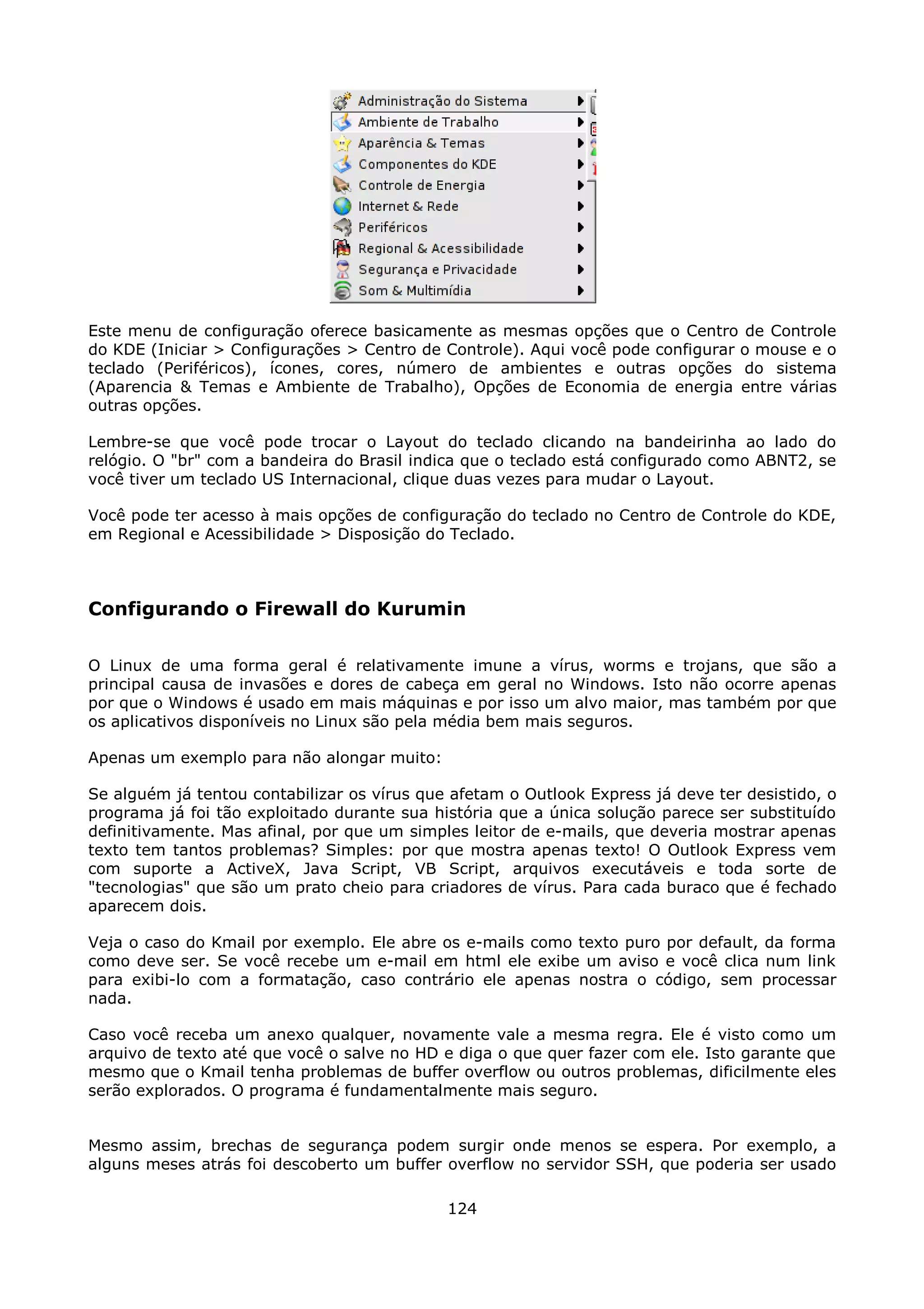 Este menu de configuração oferece basicamente as mesmas opções que o Centro de Controle
do KDE (Iniciar > Configurações > Centro de Controle). Aqui você pode configurar o mouse e o
teclado (Periféricos), ícones, cores, número de ambientes e outras opções do sistema
(Aparencia & Temas e Ambiente de Trabalho), Opções de Economia de energia entre várias
outras opções.

Lembre-se que você pode trocar o Layout do teclado clicando na bandeirinha ao lado do
relógio. O "br" com a bandeira do Brasil indica que o teclado está configurado como ABNT2, se
você tiver um teclado US Internacional, clique duas vezes para mudar o Layout.

Você pode ter acesso à mais opções de configuração do teclado no Centro de Controle do KDE,
em Regional e Acessibilidade > Disposição do Teclado.



Configurando o Firewall do Kurumin

O Linux de uma forma geral é relativamente imune a vírus, worms e trojans, que são a
principal causa de invasões e dores de cabeça em geral no Windows. Isto não ocorre apenas
por que o Windows é usado em mais máquinas e por isso um alvo maior, mas também por que
os aplicativos disponíveis no Linux são pela média bem mais seguros.

Apenas um exemplo para não alongar muito:

Se alguém já tentou contabilizar os vírus que afetam o Outlook Express já deve ter desistido, o
programa já foi tão exploitado durante sua história que a única solução parece ser substituído
definitivamente. Mas afinal, por que um simples leitor de e-mails, que deveria mostrar apenas
texto tem tantos problemas? Simples: por que mostra apenas texto! O Outlook Express vem
com suporte a ActiveX, Java Script, VB Script, arquivos executáveis e toda sorte de
"tecnologias" que são um prato cheio para criadores de vírus. Para cada buraco que é fechado
aparecem dois.

Veja o caso do Kmail por exemplo. Ele abre os e-mails como texto puro por default, da forma
como deve ser. Se você recebe um e-mail em html ele exibe um aviso e você clica num link
para exibi-lo com a formatação, caso contrário ele apenas nostra o código, sem processar
nada.

Caso você receba um anexo qualquer, novamente vale a mesma regra. Ele é visto como um
arquivo de texto até que você o salve no HD e diga o que quer fazer com ele. Isto garante que
mesmo que o Kmail tenha problemas de buffer overflow ou outros problemas, dificilmente eles
serão explorados. O programa é fundamentalmente mais seguro.


Mesmo assim, brechas de segurança podem surgir onde menos se espera. Por exemplo, a
alguns meses atrás foi descoberto um buffer overflow no servidor SSH, que poderia ser usado

                                             124
 