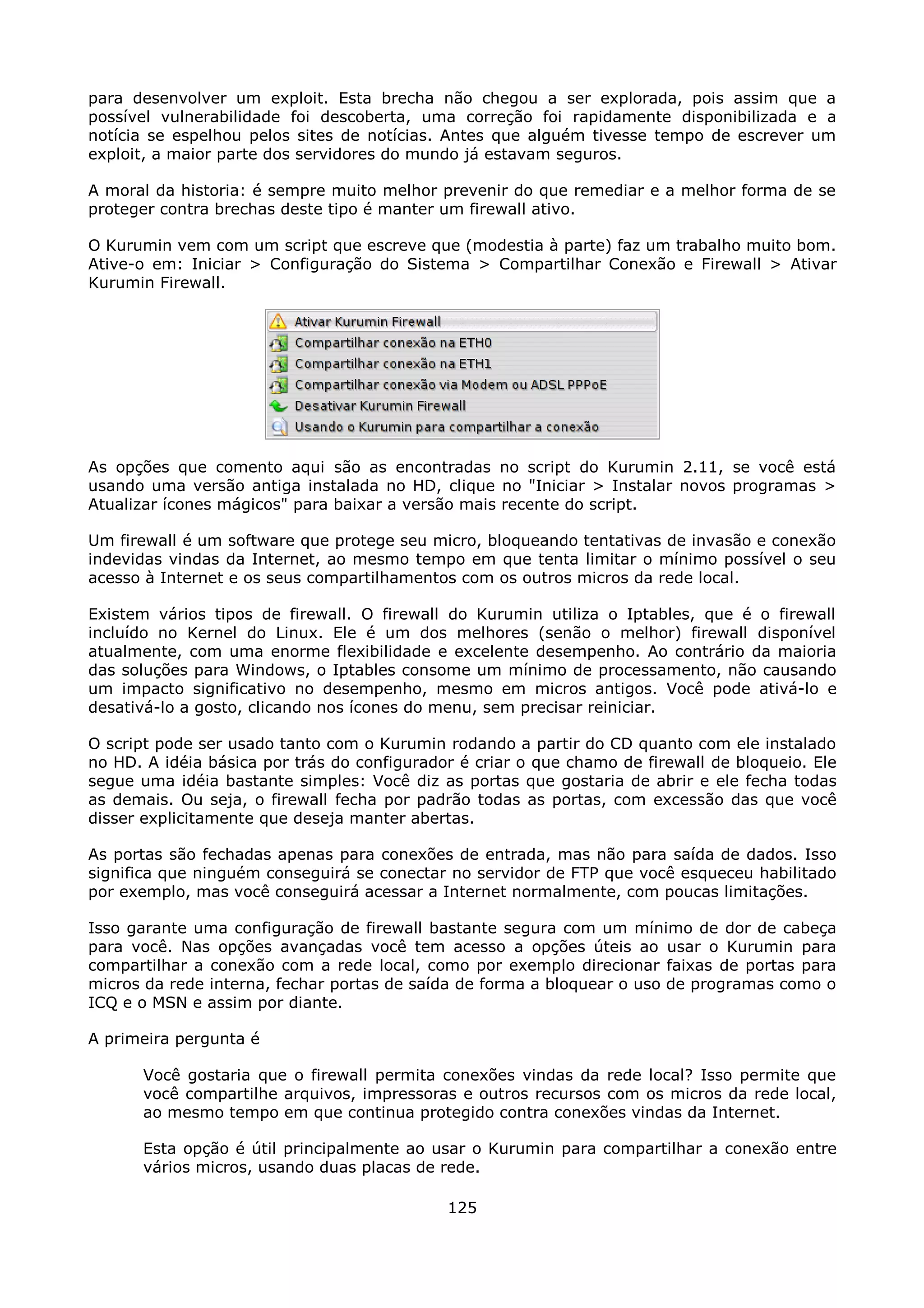 para desenvolver um exploit. Esta brecha não chegou a ser explorada, pois assim que a
possível vulnerabilidade foi descoberta, uma correção foi rapidamente disponibilizada e a
notícia se espelhou pelos sites de notícias. Antes que alguém tivesse tempo de escrever um
exploit, a maior parte dos servidores do mundo já estavam seguros.

A moral da historia: é sempre muito melhor prevenir do que remediar e a melhor forma de se
proteger contra brechas deste tipo é manter um firewall ativo.

O Kurumin vem com um script que escreve que (modestia à parte) faz um trabalho muito bom.
Ative-o em: Iniciar > Configuração do Sistema > Compartilhar Conexão e Firewall > Ativar
Kurumin Firewall.




As opções que comento aqui são as encontradas no script do Kurumin 2.11, se você está
usando uma versão antiga instalada no HD, clique no "Iniciar > Instalar novos programas >
Atualizar ícones mágicos" para baixar a versão mais recente do script.

Um firewall é um software que protege seu micro, bloqueando tentativas de invasão e conexão
indevidas vindas da Internet, ao mesmo tempo em que tenta limitar o mínimo possível o seu
acesso à Internet e os seus compartilhamentos com os outros micros da rede local.

Existem vários tipos de firewall. O firewall do Kurumin utiliza o Iptables, que é o firewall
incluído no Kernel do Linux. Ele é um dos melhores (senão o melhor) firewall disponível
atualmente, com uma enorme flexibilidade e excelente desempenho. Ao contrário da maioria
das soluções para Windows, o Iptables consome um mínimo de processamento, não causando
um impacto significativo no desempenho, mesmo em micros antigos. Você pode ativá-lo e
desativá-lo a gosto, clicando nos ícones do menu, sem precisar reiniciar.

O script pode ser usado tanto com o Kurumin rodando a partir do CD quanto com ele instalado
no HD. A idéia básica por trás do configurador é criar o que chamo de firewall de bloqueio. Ele
segue uma idéia bastante simples: Você diz as portas que gostaria de abrir e ele fecha todas
as demais. Ou seja, o firewall fecha por padrão todas as portas, com excessão das que você
disser explicitamente que deseja manter abertas.

As portas são fechadas apenas para conexões de entrada, mas não para saída de dados. Isso
significa que ninguém conseguirá se conectar no servidor de FTP que você esqueceu habilitado
por exemplo, mas você conseguirá acessar a Internet normalmente, com poucas limitações.

Isso garante uma configuração de firewall bastante segura com um mínimo de dor de cabeça
para você. Nas opções avançadas você tem acesso a opções úteis ao usar o Kurumin para
compartilhar a conexão com a rede local, como por exemplo direcionar faixas de portas para
micros da rede interna, fechar portas de saída de forma a bloquear o uso de programas como o
ICQ e o MSN e assim por diante.

A primeira pergunta é

      Você gostaria que o firewall permita conexões vindas da rede local? Isso permite que
      você compartilhe arquivos, impressoras e outros recursos com os micros da rede local,
      ao mesmo tempo em que continua protegido contra conexões vindas da Internet.

      Esta opção é útil principalmente ao usar o Kurumin para compartilhar a conexão entre
      vários micros, usando duas placas de rede.

                                             125
 