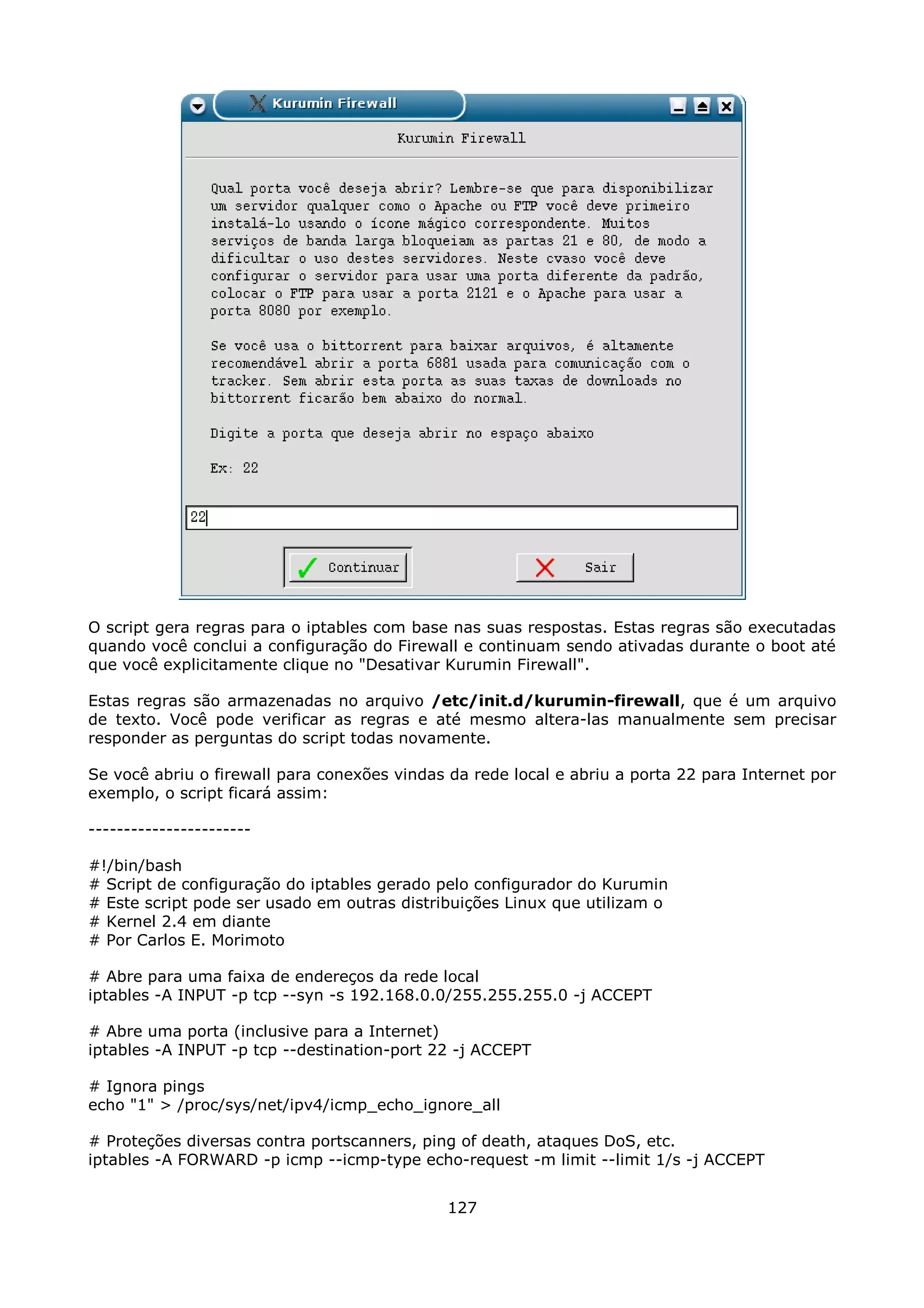 O script gera regras para o iptables com base nas suas respostas. Estas regras são executadas
quando você conclui a configuração do Firewall e continuam sendo ativadas durante o boot até
que você explicitamente clique no "Desativar Kurumin Firewall".

Estas regras são armazenadas no arquivo /etc/init.d/kurumin-firewall, que é um arquivo
de texto. Você pode verificar as regras e até mesmo altera-las manualmente sem precisar
responder as perguntas do script todas novamente.

Se você abriu o firewall para conexões vindas da rede local e abriu a porta 22 para Internet por
exemplo, o script ficará assim:

-----------------------

#!/bin/bash
# Script de configuração do iptables gerado pelo configurador do Kurumin
# Este script pode ser usado em outras distribuições Linux que utilizam o
# Kernel 2.4 em diante
# Por Carlos E. Morimoto

# Abre para uma faixa de endereços da rede local
iptables -A INPUT -p tcp --syn -s 192.168.0.0/255.255.255.0 -j ACCEPT

# Abre uma porta (inclusive para a Internet)
iptables -A INPUT -p tcp --destination-port 22 -j ACCEPT

# Ignora pings
echo "1" > /proc/sys/net/ipv4/icmp_echo_ignore_all

# Proteções diversas contra portscanners, ping of death, ataques DoS, etc.
iptables -A FORWARD -p icmp --icmp-type echo-request -m limit --limit 1/s -j ACCEPT


                                              127
 