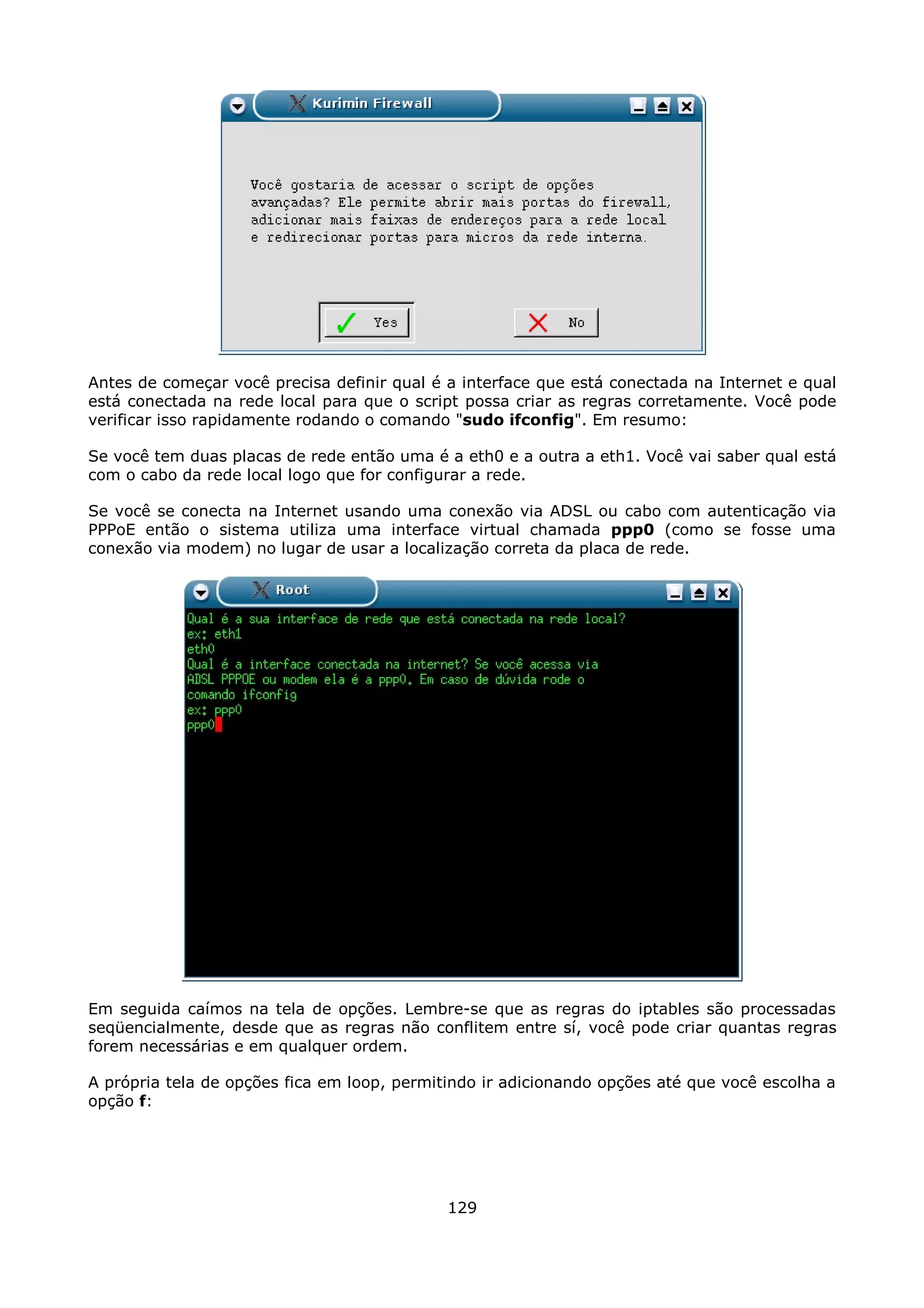 Antes de começar você precisa definir qual é a interface que está conectada na Internet e qual
está conectada na rede local para que o script possa criar as regras corretamente. Você pode
verificar isso rapidamente rodando o comando "sudo ifconfig". Em resumo:

Se você tem duas placas de rede então uma é a eth0 e a outra a eth1. Você vai saber qual está
com o cabo da rede local logo que for configurar a rede.

Se você se conecta na Internet usando uma conexão via ADSL ou cabo com autenticação via
PPPoE então o sistema utiliza uma interface virtual chamada ppp0 (como se fosse uma
conexão via modem) no lugar de usar a localização correta da placa de rede.




Em seguida caímos na tela de opções. Lembre-se que as regras do iptables são processadas
seqüencialmente, desde que as regras não conflitem entre sí, você pode criar quantas regras
forem necessárias e em qualquer ordem.

A própria tela de opções fica em loop, permitindo ir adicionando opções até que você escolha a
opção f:




                                             129
 
