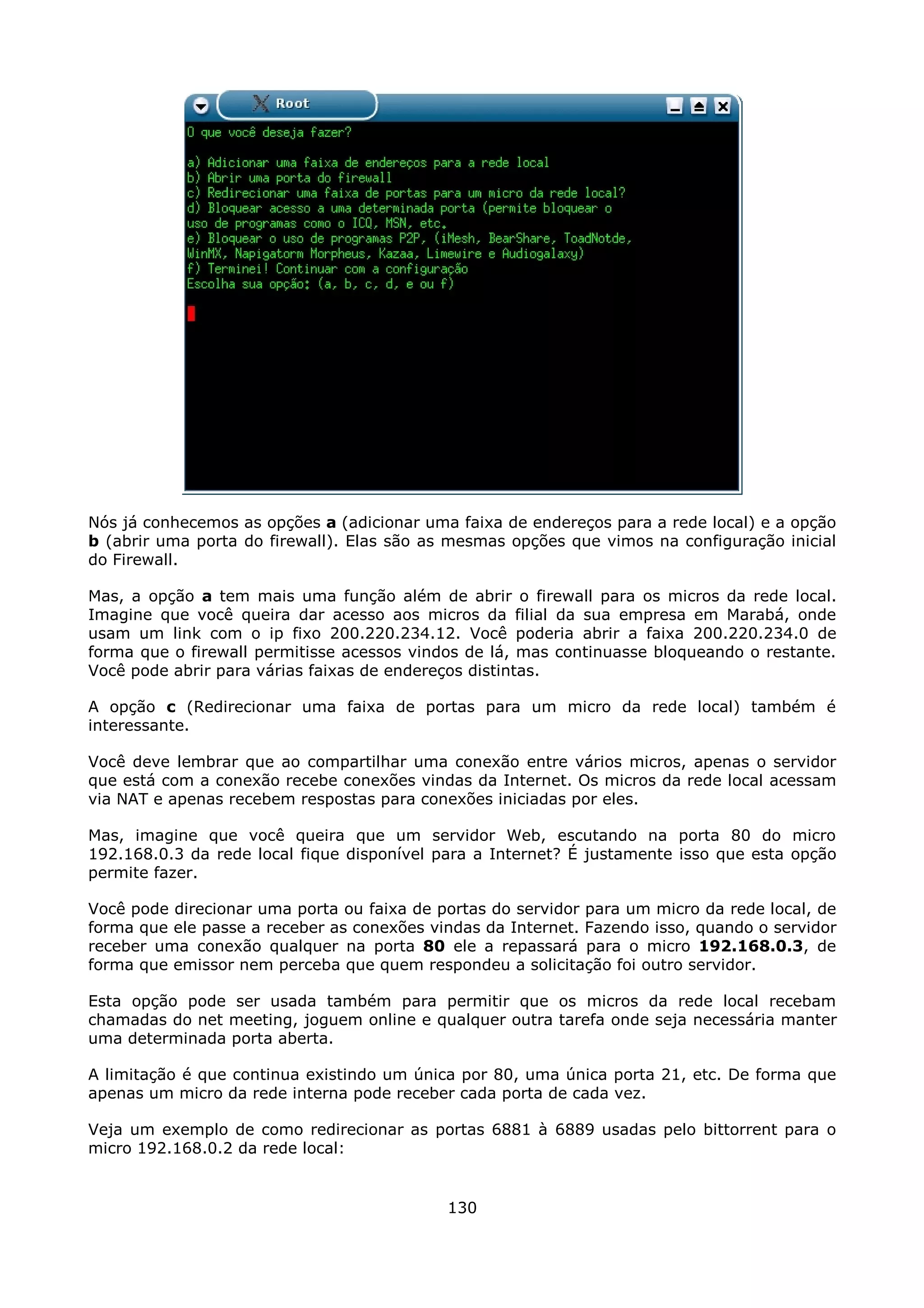 Nós já conhecemos as opções a (adicionar uma faixa de endereços para a rede local) e a opção
b (abrir uma porta do firewall). Elas são as mesmas opções que vimos na configuração inicial
do Firewall.

Mas, a opção a tem mais uma função além de abrir o firewall para os micros da rede local.
Imagine que você queira dar acesso aos micros da filial da sua empresa em Marabá, onde
usam um link com o ip fixo 200.220.234.12. Você poderia abrir a faixa 200.220.234.0 de
forma que o firewall permitisse acessos vindos de lá, mas continuasse bloqueando o restante.
Você pode abrir para várias faixas de endereços distintas.

A opção c (Redirecionar uma faixa de portas para um micro da rede local) também é
interessante.

Você deve lembrar que ao compartilhar uma conexão entre vários micros, apenas o servidor
que está com a conexão recebe conexões vindas da Internet. Os micros da rede local acessam
via NAT e apenas recebem respostas para conexões iniciadas por eles.

Mas, imagine que você queira que um servidor Web, escutando na porta 80 do micro
192.168.0.3 da rede local fique disponível para a Internet? É justamente isso que esta opção
permite fazer.

Você pode direcionar uma porta ou faixa de portas do servidor para um micro da rede local, de
forma que ele passe a receber as conexões vindas da Internet. Fazendo isso, quando o servidor
receber uma conexão qualquer na porta 80 ele a repassará para o micro 192.168.0.3, de
forma que emissor nem perceba que quem respondeu a solicitação foi outro servidor.

Esta opção pode ser usada também para permitir que os micros da rede local recebam
chamadas do net meeting, joguem online e qualquer outra tarefa onde seja necessária manter
uma determinada porta aberta.

A limitação é que continua existindo um única por 80, uma única porta 21, etc. De forma que
apenas um micro da rede interna pode receber cada porta de cada vez.

Veja um exemplo de como redirecionar as portas 6881 à 6889 usadas pelo bittorrent para o
micro 192.168.0.2 da rede local:


                                            130
 