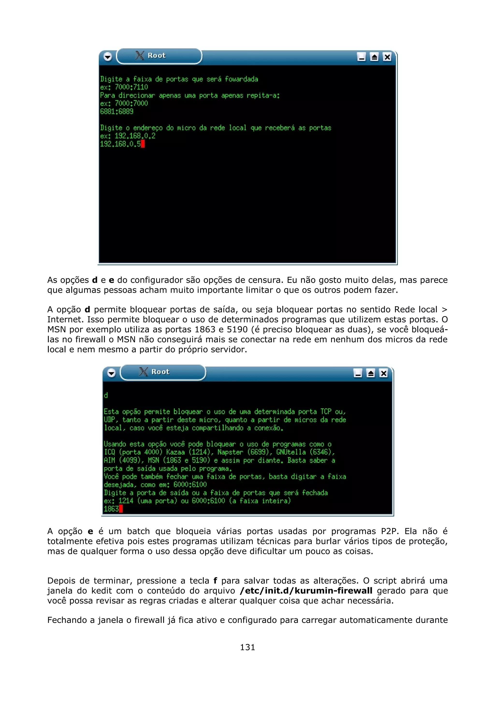 As opções d e e do configurador são opções de censura. Eu não gosto muito delas, mas parece
que algumas pessoas acham muito importante limitar o que os outros podem fazer.

A opção d permite bloquear portas de saída, ou seja bloquear portas no sentido Rede local >
Internet. Isso permite bloquear o uso de determinados programas que utilizem estas portas. O
MSN por exemplo utiliza as portas 1863 e 5190 (é preciso bloquear as duas), se você bloqueá-
las no firewall o MSN não conseguirá mais se conectar na rede em nenhum dos micros da rede
local e nem mesmo a partir do próprio servidor.




A opção e é um batch que bloqueia várias portas usadas por programas P2P. Ela não é
totalmente efetiva pois estes programas utilizam técnicas para burlar vários tipos de proteção,
mas de qualquer forma o uso dessa opção deve dificultar um pouco as coisas.


Depois de terminar, pressione a tecla f para salvar todas as alterações. O script abrirá uma
janela do kedit com o conteúdo do arquivo /etc/init.d/kurumin-firewall gerado para que
você possa revisar as regras criadas e alterar qualquer coisa que achar necessária.

Fechando a janela o firewall já fica ativo e configurado para carregar automaticamente durante


                                             131
 