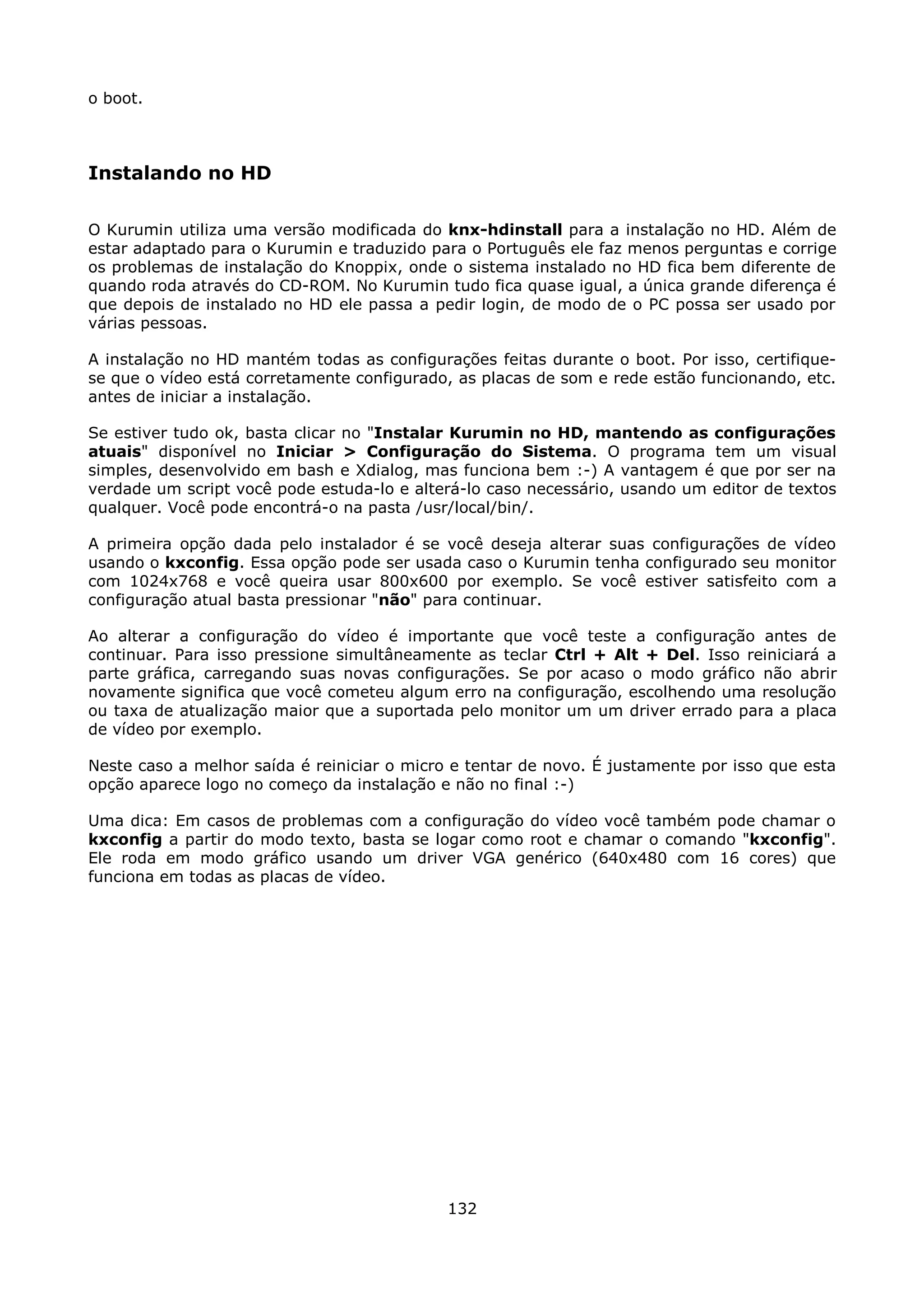 o boot.



Instalando no HD

O Kurumin utiliza uma versão modificada do knx-hdinstall para a instalação no HD. Além de
estar adaptado para o Kurumin e traduzido para o Português ele faz menos perguntas e corrige
os problemas de instalação do Knoppix, onde o sistema instalado no HD fica bem diferente de
quando roda através do CD-ROM. No Kurumin tudo fica quase igual, a única grande diferença é
que depois de instalado no HD ele passa a pedir login, de modo de o PC possa ser usado por
várias pessoas.

A instalação no HD mantém todas as configurações feitas durante o boot. Por isso, certifique-
se que o vídeo está corretamente configurado, as placas de som e rede estão funcionando, etc.
antes de iniciar a instalação.

Se estiver tudo ok, basta clicar no "Instalar Kurumin no HD, mantendo as configurações
atuais" disponível no Iniciar > Configuração do Sistema. O programa tem um visual
simples, desenvolvido em bash e Xdialog, mas funciona bem :-) A vantagem é que por ser na
verdade um script você pode estuda-lo e alterá-lo caso necessário, usando um editor de textos
qualquer. Você pode encontrá-o na pasta /usr/local/bin/.

A primeira opção dada pelo instalador é se você deseja alterar suas configurações de vídeo
usando o kxconfig. Essa opção pode ser usada caso o Kurumin tenha configurado seu monitor
com 1024x768 e você queira usar 800x600 por exemplo. Se você estiver satisfeito com a
configuração atual basta pressionar "não" para continuar.

Ao alterar a configuração do vídeo é importante que você teste a configuração antes de
continuar. Para isso pressione simultâneamente as teclar Ctrl + Alt + Del. Isso reiniciará a
parte gráfica, carregando suas novas configurações. Se por acaso o modo gráfico não abrir
novamente significa que você cometeu algum erro na configuração, escolhendo uma resolução
ou taxa de atualização maior que a suportada pelo monitor um um driver errado para a placa
de vídeo por exemplo.

Neste caso a melhor saída é reiniciar o micro e tentar de novo. É justamente por isso que esta
opção aparece logo no começo da instalação e não no final :-)

Uma dica: Em casos de problemas com a configuração do vídeo você também pode chamar o
kxconfig a partir do modo texto, basta se logar como root e chamar o comando "kxconfig".
Ele roda em modo gráfico usando um driver VGA genérico (640x480 com 16 cores) que
funciona em todas as placas de vídeo.




                                             132
 
