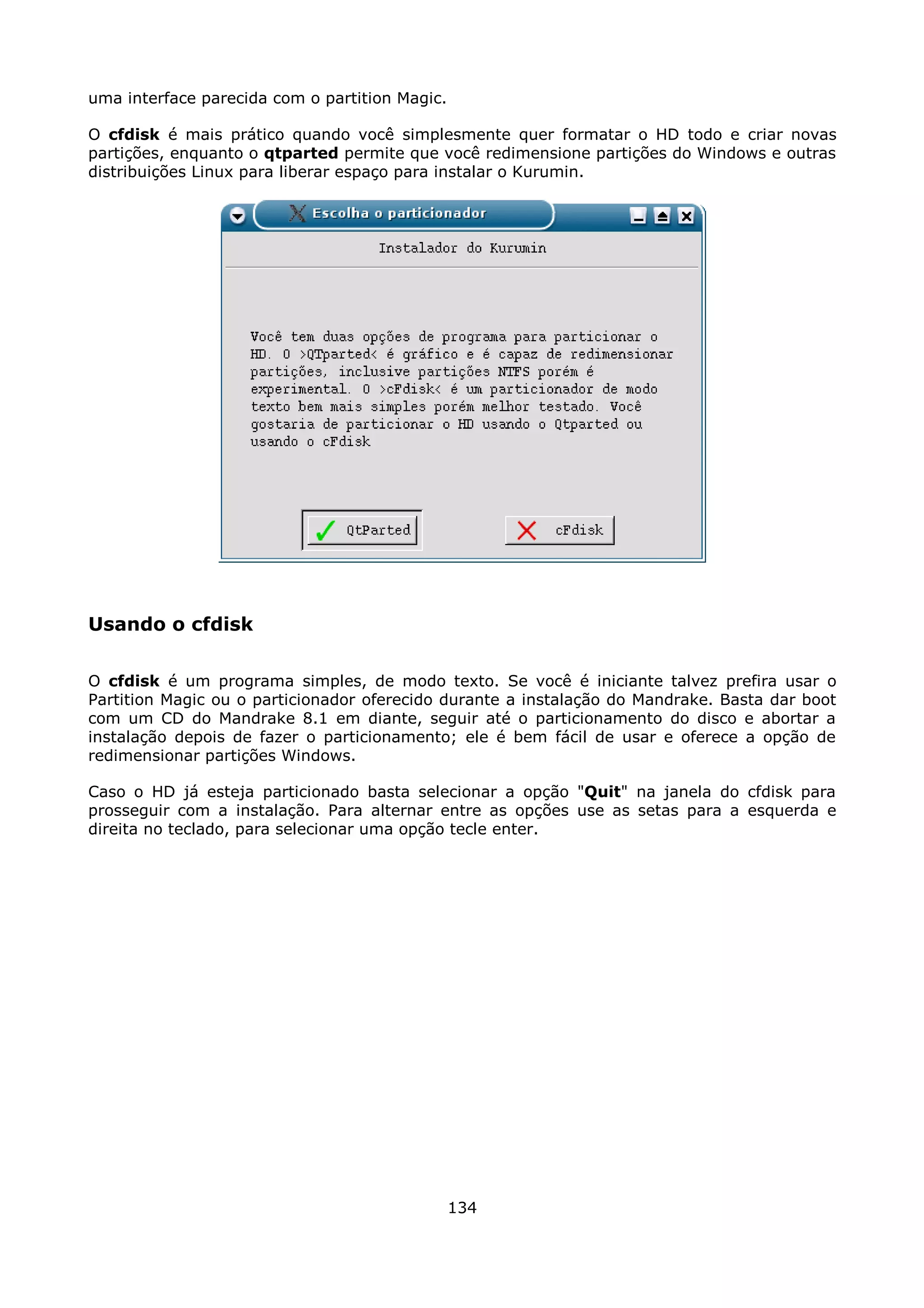 uma interface parecida com o partition Magic.

O cfdisk é mais prático quando você simplesmente quer formatar o HD todo e criar novas
partições, enquanto o qtparted permite que você redimensione partições do Windows e outras
distribuições Linux para liberar espaço para instalar o Kurumin.




Usando o cfdisk

O cfdisk é um programa simples, de modo texto. Se você é iniciante talvez prefira usar o
Partition Magic ou o particionador oferecido durante a instalação do Mandrake. Basta dar boot
com um CD do Mandrake 8.1 em diante, seguir até o particionamento do disco e abortar a
instalação depois de fazer o particionamento; ele é bem fácil de usar e oferece a opção de
redimensionar partições Windows.

Caso o HD já esteja particionado basta selecionar a opção "Quit" na janela do cfdisk para
prosseguir com a instalação. Para alternar entre as opções use as setas para a esquerda e
direita no teclado, para selecionar uma opção tecle enter.




                                                134
 