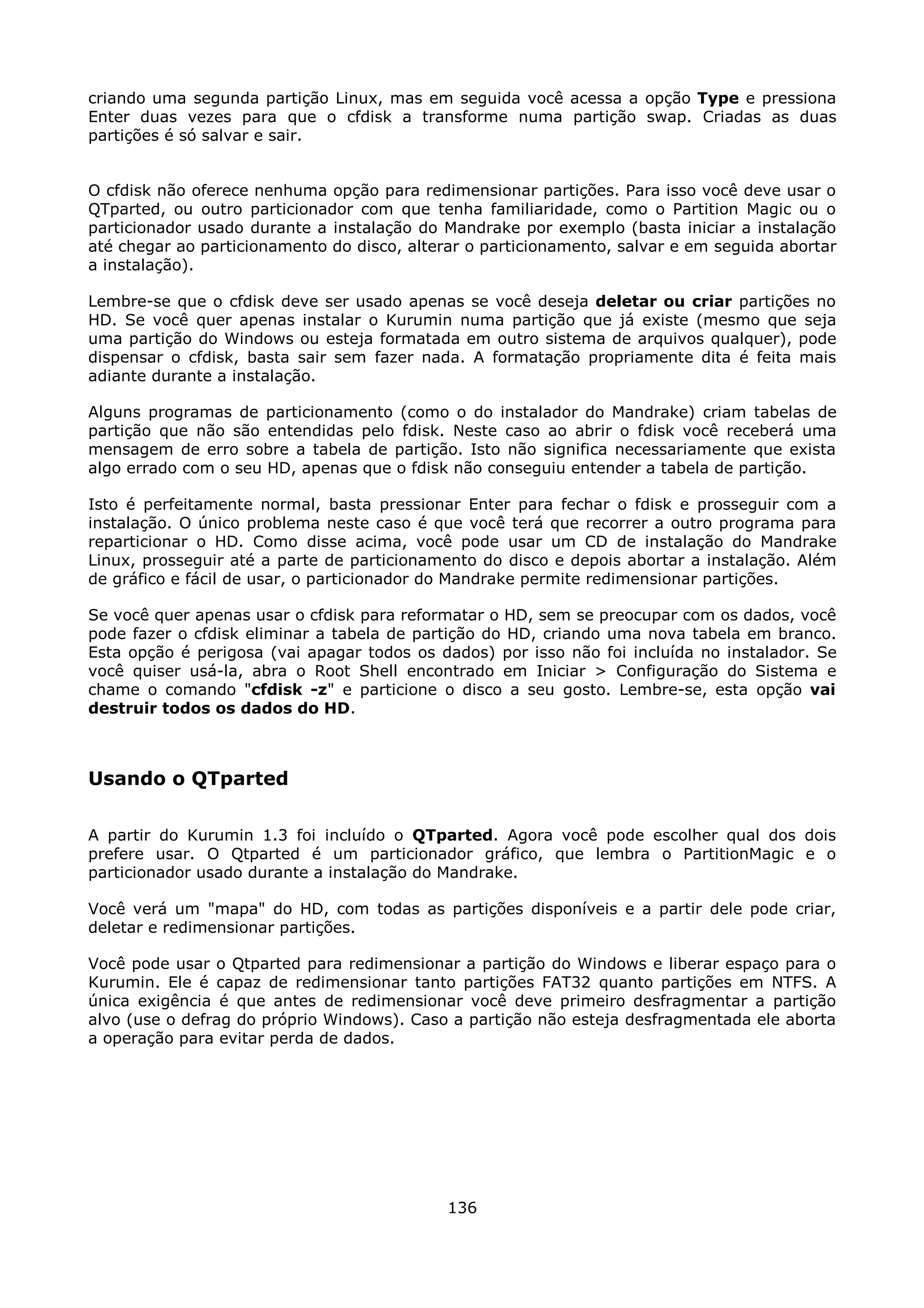 criando uma segunda partição Linux, mas em seguida você acessa a opção Type e pressiona
Enter duas vezes para que o cfdisk a transforme numa partição swap. Criadas as duas
partições é só salvar e sair.


O cfdisk não oferece nenhuma opção para redimensionar partições. Para isso você deve usar o
QTparted, ou outro particionador com que tenha familiaridade, como o Partition Magic ou o
particionador usado durante a instalação do Mandrake por exemplo (basta iniciar a instalação
até chegar ao particionamento do disco, alterar o particionamento, salvar e em seguida abortar
a instalação).

Lembre-se que o cfdisk deve ser usado apenas se você deseja deletar ou criar partições no
HD. Se você quer apenas instalar o Kurumin numa partição que já existe (mesmo que seja
uma partição do Windows ou esteja formatada em outro sistema de arquivos qualquer), pode
dispensar o cfdisk, basta sair sem fazer nada. A formatação propriamente dita é feita mais
adiante durante a instalação.

Alguns programas de particionamento (como o do instalador do Mandrake) criam tabelas de
partição que não são entendidas pelo fdisk. Neste caso ao abrir o fdisk você receberá uma
mensagem de erro sobre a tabela de partição. Isto não significa necessariamente que exista
algo errado com o seu HD, apenas que o fdisk não conseguiu entender a tabela de partição.

Isto é perfeitamente normal, basta pressionar Enter para fechar o fdisk e prosseguir com a
instalação. O único problema neste caso é que você terá que recorrer a outro programa para
reparticionar o HD. Como disse acima, você pode usar um CD de instalação do Mandrake
Linux, prosseguir até a parte de particionamento do disco e depois abortar a instalação. Além
de gráfico e fácil de usar, o particionador do Mandrake permite redimensionar partições.

Se você quer apenas usar o cfdisk para reformatar o HD, sem se preocupar com os dados, você
pode fazer o cfdisk eliminar a tabela de partição do HD, criando uma nova tabela em branco.
Esta opção é perigosa (vai apagar todos os dados) por isso não foi incluída no instalador. Se
você quiser usá-la, abra o Root Shell encontrado em Iniciar > Configuração do Sistema e
chame o comando "cfdisk -z" e particione o disco a seu gosto. Lembre-se, esta opção vai
destruir todos os dados do HD.



Usando o QTparted

A partir do Kurumin 1.3 foi incluído o QTparted. Agora você pode escolher qual dos dois
prefere usar. O Qtparted é um particionador gráfico, que lembra o PartitionMagic e o
particionador usado durante a instalação do Mandrake.

Você verá um "mapa" do HD, com todas as partições disponíveis e a partir dele pode criar,
deletar e redimensionar partições.

Você pode usar o Qtparted para redimensionar a partição do Windows e liberar espaço para o
Kurumin. Ele é capaz de redimensionar tanto partições FAT32 quanto partições em NTFS. A
única exigência é que antes de redimensionar você deve primeiro desfragmentar a partição
alvo (use o defrag do próprio Windows). Caso a partição não esteja desfragmentada ele aborta
a operação para evitar perda de dados.




                                             136
 