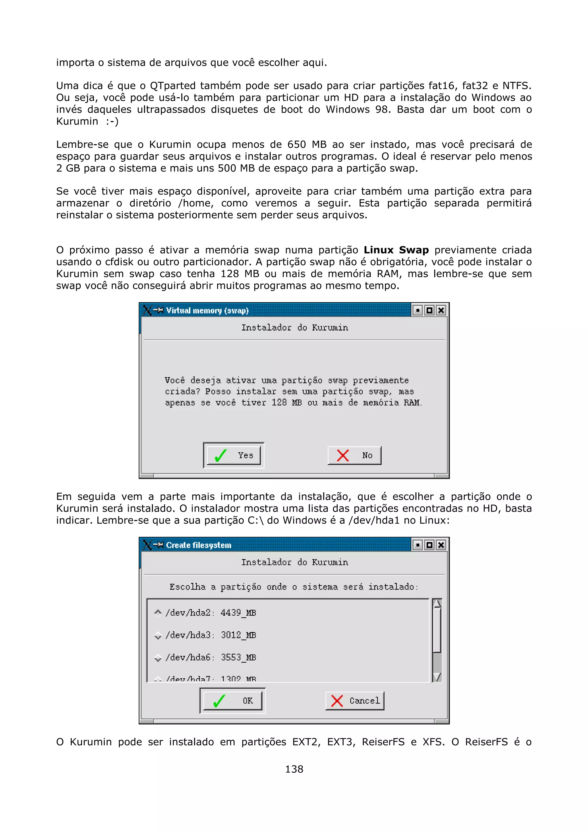 importa o sistema de arquivos que você escolher aqui.

Uma dica é que o QTparted também pode ser usado para criar partições fat16, fat32 e NTFS.
Ou seja, você pode usá-lo também para particionar um HD para a instalação do Windows ao
invés daqueles ultrapassados disquetes de boot do Windows 98. Basta dar um boot com o
Kurumin :-)

Lembre-se que o Kurumin ocupa menos de 650 MB ao ser instado, mas você precisará de
espaço para guardar seus arquivos e instalar outros programas. O ideal é reservar pelo menos
2 GB para o sistema e mais uns 500 MB de espaço para a partição swap.

Se você tiver mais espaço disponível, aproveite para criar também uma partição extra para
armazenar o diretório /home, como veremos a seguir. Esta partição separada permitirá
reinstalar o sistema posteriormente sem perder seus arquivos.


O próximo passo é ativar a memória swap numa partição Linux Swap previamente criada
usando o cfdisk ou outro particionador. A partição swap não é obrigatória, você pode instalar o
Kurumin sem swap caso tenha 128 MB ou mais de memória RAM, mas lembre-se que sem
swap você não conseguirá abrir muitos programas ao mesmo tempo.




Em seguida vem a parte mais importante da instalação, que é escolher a partição onde o
Kurumin será instalado. O instalador mostra uma lista das partições encontradas no HD, basta
indicar. Lembre-se que a sua partição C: do Windows é a /dev/hda1 no Linux:




O Kurumin pode ser instalado em partições EXT2, EXT3, ReiserFS e XFS. O ReiserFS é o

                                             138
 