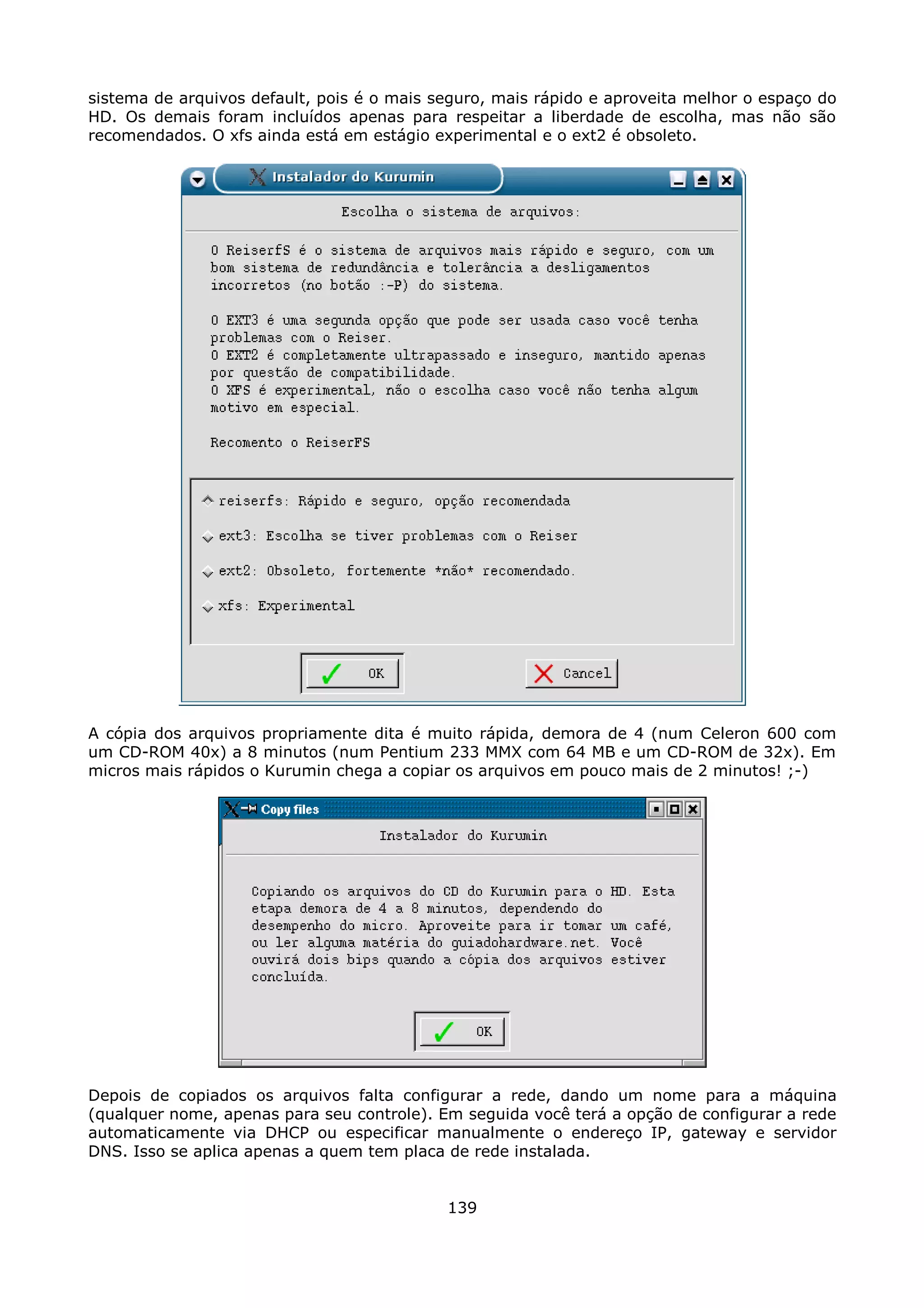 sistema de arquivos default, pois é o mais seguro, mais rápido e aproveita melhor o espaço do
HD. Os demais foram incluídos apenas para respeitar a liberdade de escolha, mas não são
recomendados. O xfs ainda está em estágio experimental e o ext2 é obsoleto.




A cópia dos arquivos propriamente dita é muito rápida, demora de 4 (num Celeron 600 com
um CD-ROM 40x) a 8 minutos (num Pentium 233 MMX com 64 MB e um CD-ROM de 32x). Em
micros mais rápidos o Kurumin chega a copiar os arquivos em pouco mais de 2 minutos! ;-)




Depois de copiados os arquivos falta configurar a rede, dando um nome para a máquina
(qualquer nome, apenas para seu controle). Em seguida você terá a opção de configurar a rede
automaticamente via DHCP ou especificar manualmente o endereço IP, gateway e servidor
DNS. Isso se aplica apenas a quem tem placa de rede instalada.


                                            139
 