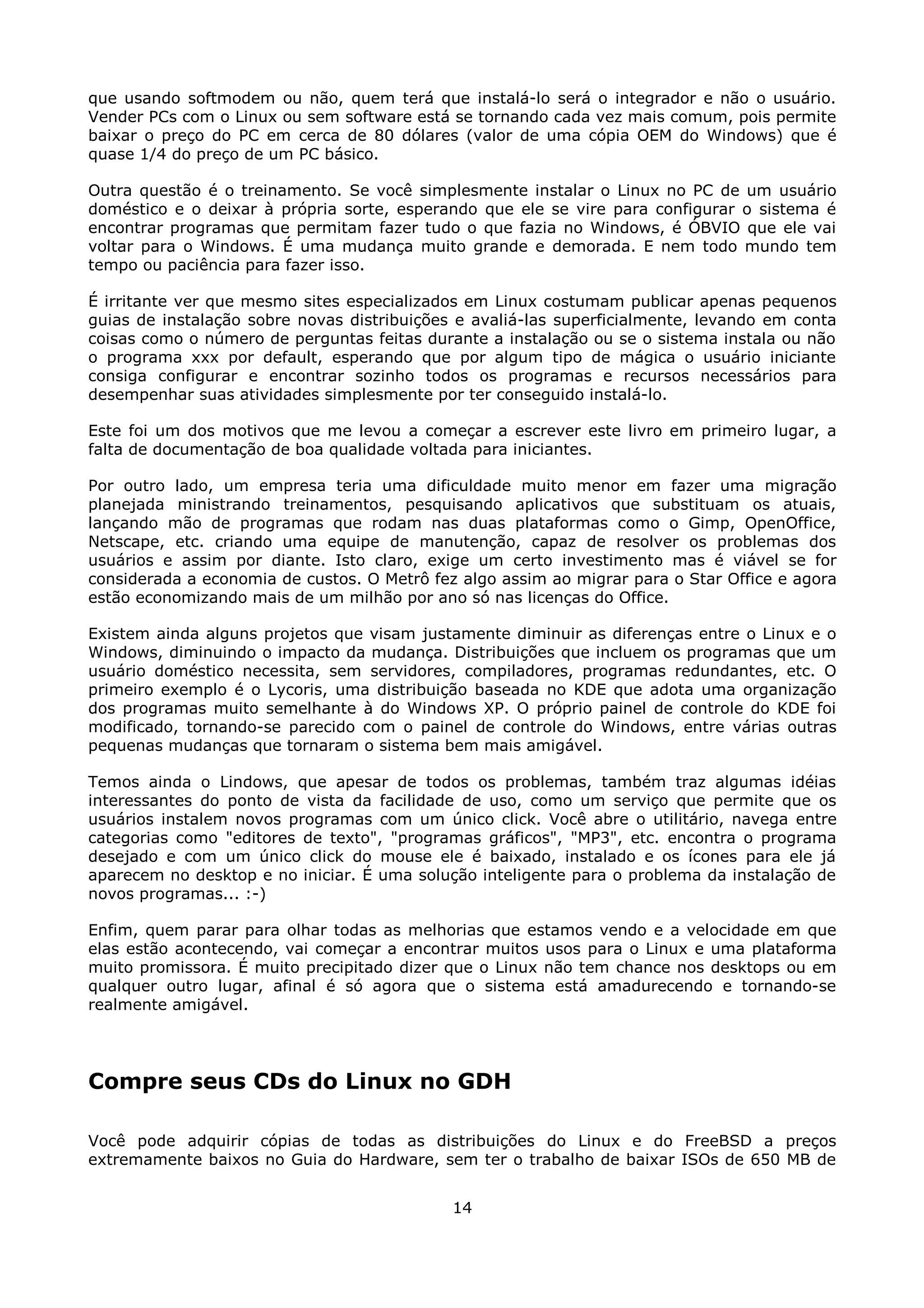 que usando softmodem ou não, quem terá que instalá-lo será o integrador e não o usuário.
Vender PCs com o Linux ou sem software está se tornando cada vez mais comum, pois permite
baixar o preço do PC em cerca de 80 dólares (valor de uma cópia OEM do Windows) que é
quase 1/4 do preço de um PC básico.

Outra questão é o treinamento. Se você simplesmente instalar o Linux no PC de um usuário
doméstico e o deixar à própria sorte, esperando que ele se vire para configurar o sistema é
encontrar programas que permitam fazer tudo o que fazia no Windows, é ÓBVIO que ele vai
voltar para o Windows. É uma mudança muito grande e demorada. E nem todo mundo tem
tempo ou paciência para fazer isso.

É irritante ver que mesmo sites especializados em Linux costumam publicar apenas pequenos
guias de instalação sobre novas distribuições e avaliá-las superficialmente, levando em conta
coisas como o número de perguntas feitas durante a instalação ou se o sistema instala ou não
o programa xxx por default, esperando que por algum tipo de mágica o usuário iniciante
consiga configurar e encontrar sozinho todos os programas e recursos necessários para
desempenhar suas atividades simplesmente por ter conseguido instalá-lo.

Este foi um dos motivos que me levou a começar a escrever este livro em primeiro lugar, a
falta de documentação de boa qualidade voltada para iniciantes.

Por outro lado, um empresa teria uma dificuldade muito menor em fazer uma migração
planejada ministrando treinamentos, pesquisando aplicativos que substituam os atuais,
lançando mão de programas que rodam nas duas plataformas como o Gimp, OpenOffice,
Netscape, etc. criando uma equipe de manutenção, capaz de resolver os problemas dos
usuários e assim por diante. Isto claro, exige um certo investimento mas é viável se for
considerada a economia de custos. O Metrô fez algo assim ao migrar para o Star Office e agora
estão economizando mais de um milhão por ano só nas licenças do Office.

Existem ainda alguns projetos que visam justamente diminuir as diferenças entre o Linux e o
Windows, diminuindo o impacto da mudança. Distribuições que incluem os programas que um
usuário doméstico necessita, sem servidores, compiladores, programas redundantes, etc. O
primeiro exemplo é o Lycoris, uma distribuição baseada no KDE que adota uma organização
dos programas muito semelhante à do Windows XP. O próprio painel de controle do KDE foi
modificado, tornando-se parecido com o painel de controle do Windows, entre várias outras
pequenas mudanças que tornaram o sistema bem mais amigável.

Temos ainda o Lindows, que apesar de todos os problemas, também traz algumas idéias
interessantes do ponto de vista da facilidade de uso, como um serviço que permite que os
usuários instalem novos programas com um único click. Você abre o utilitário, navega entre
categorias como "editores de texto", "programas gráficos", "MP3", etc. encontra o programa
desejado e com um único click do mouse ele é baixado, instalado e os ícones para ele já
aparecem no desktop e no iniciar. É uma solução inteligente para o problema da instalação de
novos programas... :-)

Enfim, quem parar para olhar todas as melhorias que estamos vendo e a velocidade em que
elas estão acontecendo, vai começar a encontrar muitos usos para o Linux e uma plataforma
muito promissora. É muito precipitado dizer que o Linux não tem chance nos desktops ou em
qualquer outro lugar, afinal é só agora que o sistema está amadurecendo e tornando-se
realmente amigável.




Compre seus CDs do Linux no GDH

Você pode adquirir cópias de todas as distribuições do Linux e do FreeBSD a preços
extremamente baixos no Guia do Hardware, sem ter o trabalho de baixar ISOs de 650 MB de


                                             14
 
