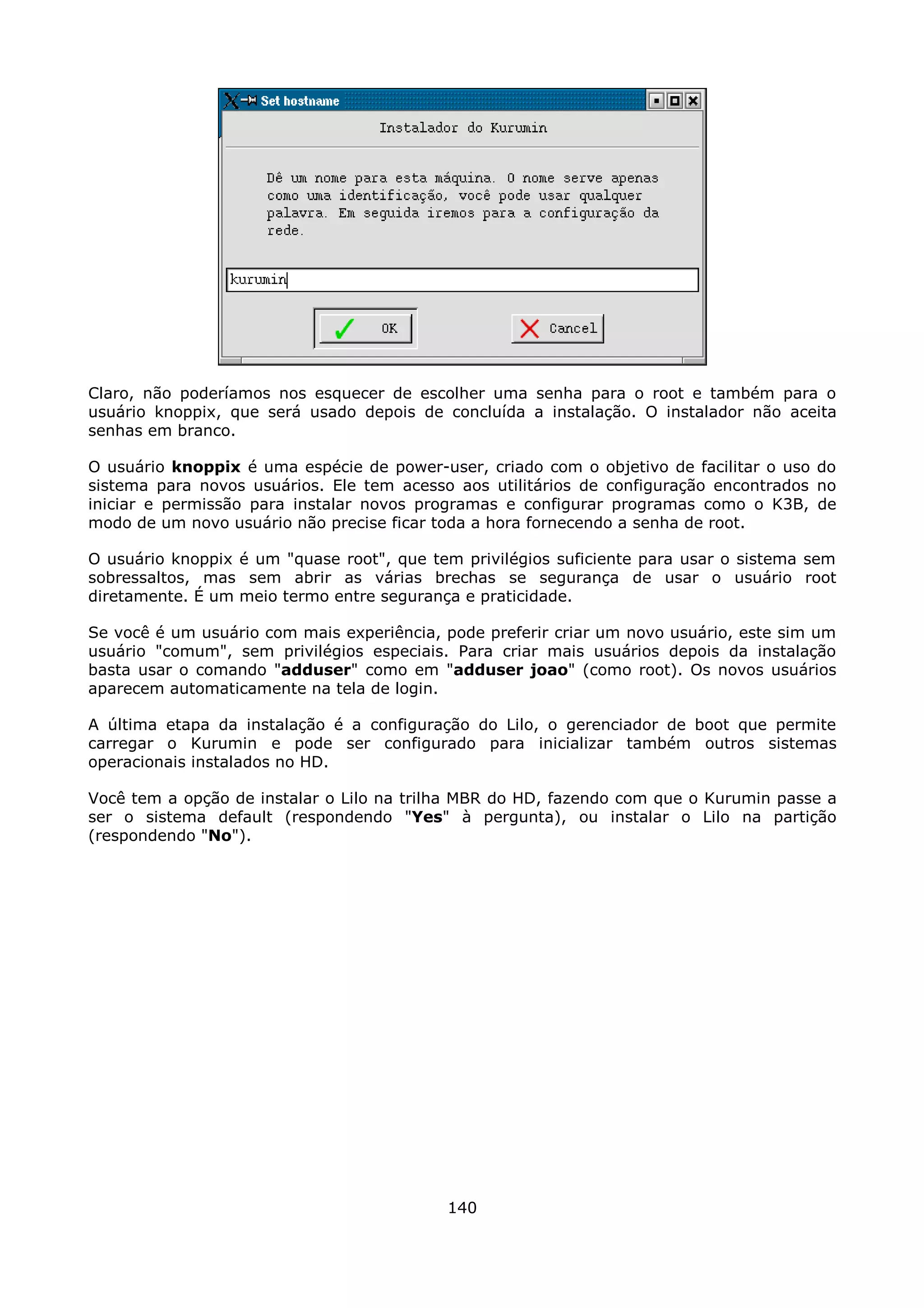 Claro, não poderíamos nos esquecer de escolher uma senha para o root e também para o
usuário knoppix, que será usado depois de concluída a instalação. O instalador não aceita
senhas em branco.

O usuário knoppix é uma espécie de power-user, criado com o objetivo de facilitar o uso do
sistema para novos usuários. Ele tem acesso aos utilitários de configuração encontrados no
iniciar e permissão para instalar novos programas e configurar programas como o K3B, de
modo de um novo usuário não precise ficar toda a hora fornecendo a senha de root.

O usuário knoppix é um "quase root", que tem privilégios suficiente para usar o sistema sem
sobressaltos, mas sem abrir as várias brechas se segurança de usar o usuário root
diretamente. É um meio termo entre segurança e praticidade.

Se você é um usuário com mais experiência, pode preferir criar um novo usuário, este sim um
usuário "comum", sem privilégios especiais. Para criar mais usuários depois da instalação
basta usar o comando "adduser" como em "adduser joao" (como root). Os novos usuários
aparecem automaticamente na tela de login.

A última etapa da instalação é a configuração do Lilo, o gerenciador de boot que permite
carregar o Kurumin e pode ser configurado para inicializar também outros sistemas
operacionais instalados no HD.

Você tem a opção de instalar o Lilo na trilha MBR do HD, fazendo com que o Kurumin passe a
ser o sistema default (respondendo "Yes" à pergunta), ou instalar o Lilo na partição
(respondendo "No").




                                           140
 